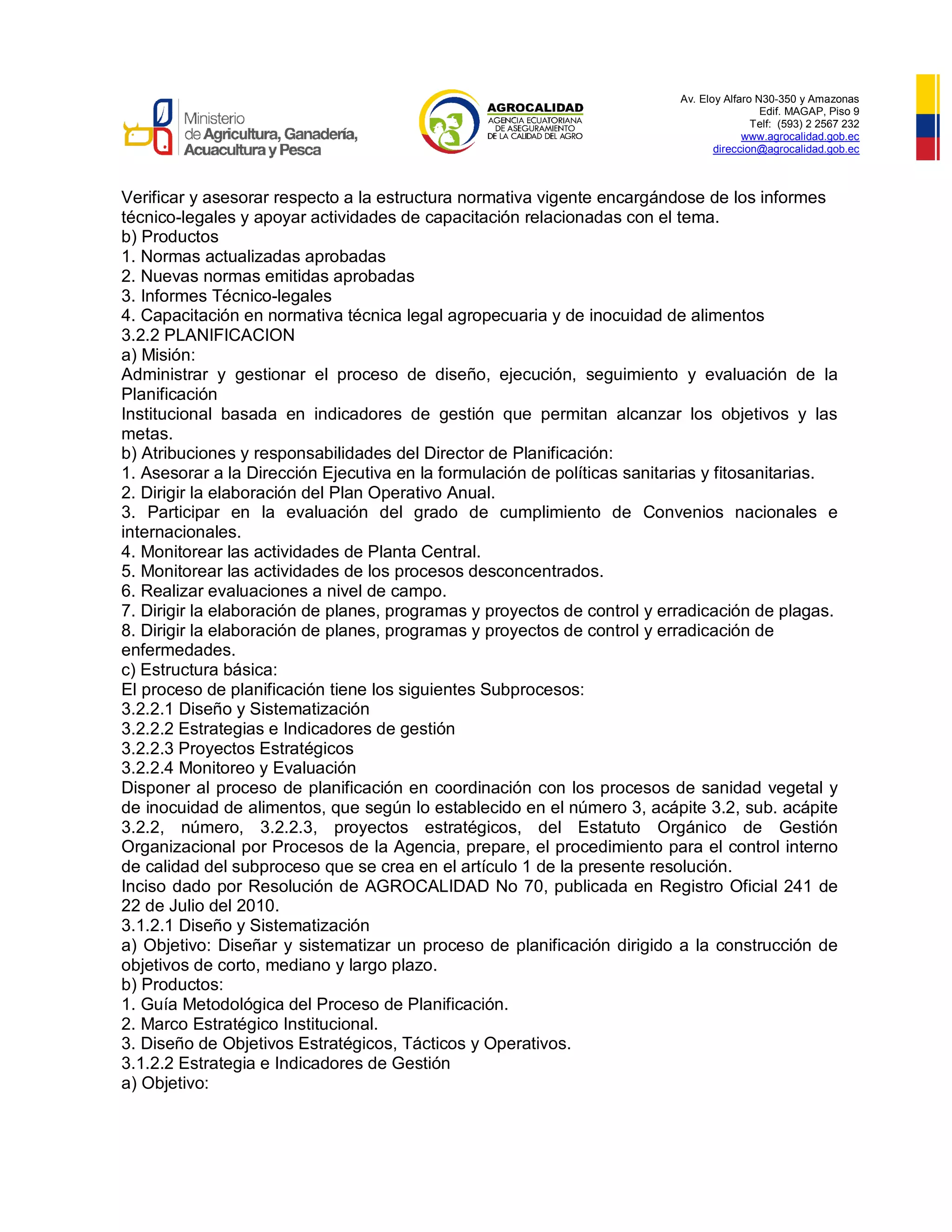Av. Eloy Alfaro N30-350 y Amazonas
Edif. MAGAP, Piso 9
Telf: (593) 2 2567 232
www.agrocalidad.gob.ec
direccion@agrocalidad.gob.ec
Verificar y asesorar respecto a la estructura normativa vigente encargándose de los informes
técnico-legales y apoyar actividades de capacitación relacionadas con el tema.
b) Productos
1. Normas actualizadas aprobadas
2. Nuevas normas emitidas aprobadas
3. Informes Técnico-legales
4. Capacitación en normativa técnica legal agropecuaria y de inocuidad de alimentos
3.2.2 PLANIFICACION
a) Misión:
Administrar y gestionar el proceso de diseño, ejecución, seguimiento y evaluación de la
Planificación
Institucional basada en indicadores de gestión que permitan alcanzar los objetivos y las
metas.
b) Atribuciones y responsabilidades del Director de Planificación:
1. Asesorar a la Dirección Ejecutiva en la formulación de políticas sanitarias y fitosanitarias.
2. Dirigir la elaboración del Plan Operativo Anual.
3. Participar en la evaluación del grado de cumplimiento de Convenios nacionales e
internacionales.
4. Monitorear las actividades de Planta Central.
5. Monitorear las actividades de los procesos desconcentrados.
6. Realizar evaluaciones a nivel de campo.
7. Dirigir la elaboración de planes, programas y proyectos de control y erradicación de plagas.
8. Dirigir la elaboración de planes, programas y proyectos de control y erradicación de
enfermedades.
c) Estructura básica:
El proceso de planificación tiene los siguientes Subprocesos:
3.2.2.1 Diseño y Sistematización
3.2.2.2 Estrategias e Indicadores de gestión
3.2.2.3 Proyectos Estratégicos
3.2.2.4 Monitoreo y Evaluación
Disponer al proceso de planificación en coordinación con los procesos de sanidad vegetal y
de inocuidad de alimentos, que según lo establecido en el número 3, acápite 3.2, sub. acápite
3.2.2, número, 3.2.2.3, proyectos estratégicos, del Estatuto Orgánico de Gestión
Organizacional por Procesos de la Agencia, prepare, el procedimiento para el control interno
de calidad del subproceso que se crea en el artículo 1 de la presente resolución.
Inciso dado por Resolución de AGROCALIDAD No 70, publicada en Registro Oficial 241 de
22 de Julio del 2010.
3.1.2.1 Diseño y Sistematización
a) Objetivo: Diseñar y sistematizar un proceso de planificación dirigido a la construcción de
objetivos de corto, mediano y largo plazo.
b) Productos:
1. Guía Metodológica del Proceso de Planificación.
2. Marco Estratégico Institucional.
3. Diseño de Objetivos Estratégicos, Tácticos y Operativos.
3.1.2.2 Estrategia e Indicadores de Gestión
a) Objetivo:
 