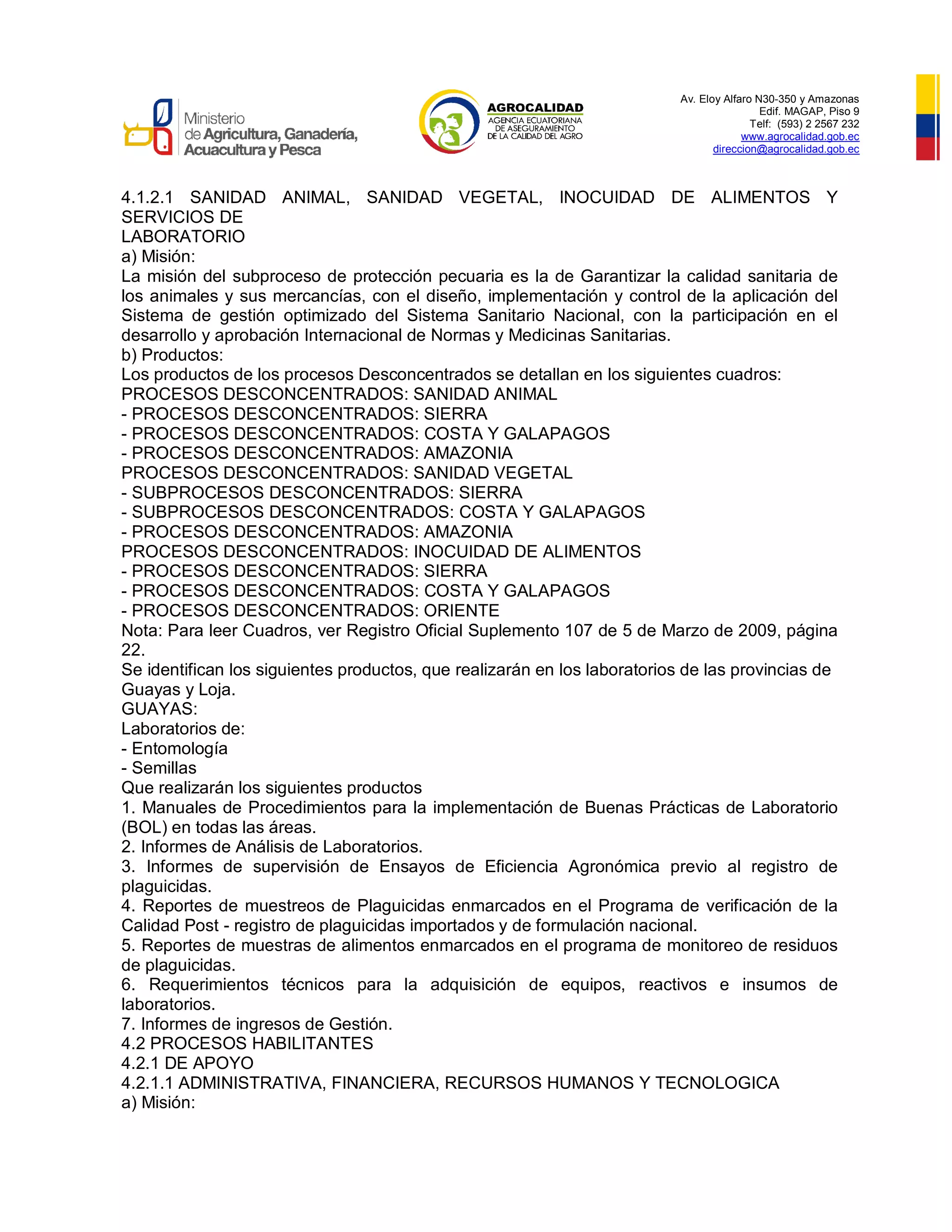 Av. Eloy Alfaro N30-350 y Amazonas
Edif. MAGAP, Piso 9
Telf: (593) 2 2567 232
www.agrocalidad.gob.ec
direccion@agrocalidad.gob.ec
4.1.2.1 SANIDAD ANIMAL, SANIDAD VEGETAL, INOCUIDAD DE ALIMENTOS Y
SERVICIOS DE
LABORATORIO
a) Misión:
La misión del subproceso de protección pecuaria es la de Garantizar la calidad sanitaria de
los animales y sus mercancías, con el diseño, implementación y control de la aplicación del
Sistema de gestión optimizado del Sistema Sanitario Nacional, con la participación en el
desarrollo y aprobación Internacional de Normas y Medicinas Sanitarias.
b) Productos:
Los productos de los procesos Desconcentrados se detallan en los siguientes cuadros:
PROCESOS DESCONCENTRADOS: SANIDAD ANIMAL
- PROCESOS DESCONCENTRADOS: SIERRA
- PROCESOS DESCONCENTRADOS: COSTA Y GALAPAGOS
- PROCESOS DESCONCENTRADOS: AMAZONIA
PROCESOS DESCONCENTRADOS: SANIDAD VEGETAL
- SUBPROCESOS DESCONCENTRADOS: SIERRA
- SUBPROCESOS DESCONCENTRADOS: COSTA Y GALAPAGOS
- PROCESOS DESCONCENTRADOS: AMAZONIA
PROCESOS DESCONCENTRADOS: INOCUIDAD DE ALIMENTOS
- PROCESOS DESCONCENTRADOS: SIERRA
- PROCESOS DESCONCENTRADOS: COSTA Y GALAPAGOS
- PROCESOS DESCONCENTRADOS: ORIENTE
Nota: Para leer Cuadros, ver Registro Oficial Suplemento 107 de 5 de Marzo de 2009, página
22.
Se identifican los siguientes productos, que realizarán en los laboratorios de las provincias de
Guayas y Loja.
GUAYAS:
Laboratorios de:
- Entomología
- Semillas
Que realizarán los siguientes productos
1. Manuales de Procedimientos para la implementación de Buenas Prácticas de Laboratorio
(BOL) en todas las áreas.
2. Informes de Análisis de Laboratorios.
3. Informes de supervisión de Ensayos de Eficiencia Agronómica previo al registro de
plaguicidas.
4. Reportes de muestreos de Plaguicidas enmarcados en el Programa de verificación de la
Calidad Post - registro de plaguicidas importados y de formulación nacional.
5. Reportes de muestras de alimentos enmarcados en el programa de monitoreo de residuos
de plaguicidas.
6. Requerimientos técnicos para la adquisición de equipos, reactivos e insumos de
laboratorios.
7. Informes de ingresos de Gestión.
4.2 PROCESOS HABILITANTES
4.2.1 DE APOYO
4.2.1.1 ADMINISTRATIVA, FINANCIERA, RECURSOS HUMANOS Y TECNOLOGICA
a) Misión:
 