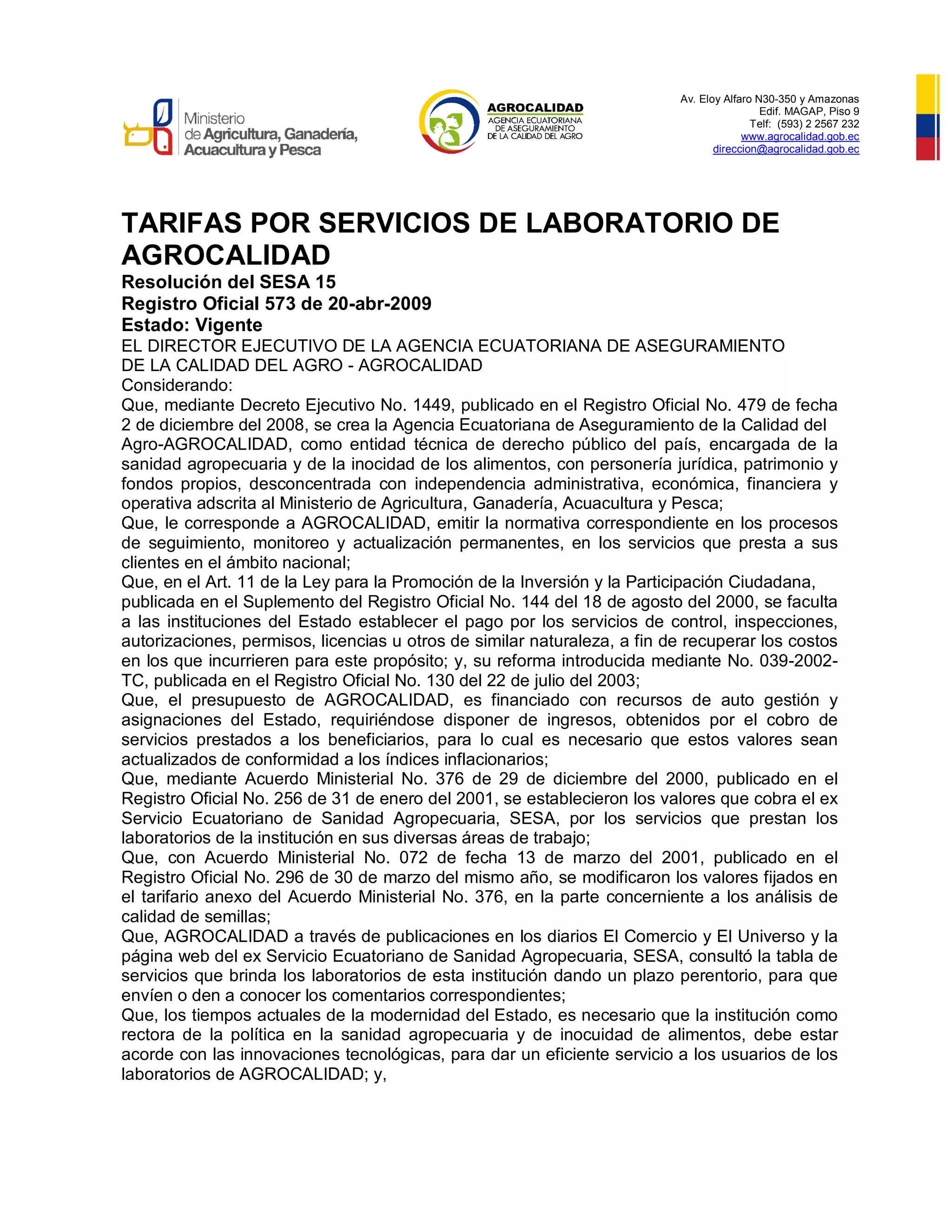 Av. Eloy Alfaro N30-350 y Amazonas
Edif. MAGAP, Piso 9
Telf: (593) 2 2567 232
www.agrocalidad.gob.ec
direccion@agrocalidad.gob.ec
TARIFAS POR SERVICIOS DE LABORATORIO DE
AGROCALIDAD
Resolución del SESA 15
Registro Oficial 573 de 20-abr-2009
Estado: Vigente
EL DIRECTOR EJECUTIVO DE LA AGENCIA ECUATORIANA DE ASEGURAMIENTO
DE LA CALIDAD DEL AGRO - AGROCALIDAD
Considerando:
Que, mediante Decreto Ejecutivo No. 1449, publicado en el Registro Oficial No. 479 de fecha
2 de diciembre del 2008, se crea la Agencia Ecuatoriana de Aseguramiento de la Calidad del
Agro-AGROCALIDAD, como entidad técnica de derecho público del país, encargada de la
sanidad agropecuaria y de la inocidad de los alimentos, con personería jurídica, patrimonio y
fondos propios, desconcentrada con independencia administrativa, económica, financiera y
operativa adscrita al Ministerio de Agricultura, Ganadería, Acuacultura y Pesca;
Que, le corresponde a AGROCALIDAD, emitir la normativa correspondiente en los procesos
de seguimiento, monitoreo y actualización permanentes, en los servicios que presta a sus
clientes en el ámbito nacional;
Que, en el Art. 11 de la Ley para la Promoción de la Inversión y la Participación Ciudadana,
publicada en el Suplemento del Registro Oficial No. 144 del 18 de agosto del 2000, se faculta
a las instituciones del Estado establecer el pago por los servicios de control, inspecciones,
autorizaciones, permisos, licencias u otros de similar naturaleza, a fin de recuperar los costos
en los que incurrieren para este propósito; y, su reforma introducida mediante No. 039-2002-
TC, publicada en el Registro Oficial No. 130 del 22 de julio del 2003;
Que, el presupuesto de AGROCALIDAD, es financiado con recursos de auto gestión y
asignaciones del Estado, requiriéndose disponer de ingresos, obtenidos por el cobro de
servicios prestados a los beneficiarios, para lo cual es necesario que estos valores sean
actualizados de conformidad a los índices inflacionarios;
Que, mediante Acuerdo Ministerial No. 376 de 29 de diciembre del 2000, publicado en el
Registro Oficial No. 256 de 31 de enero del 2001, se establecieron los valores que cobra el ex
Servicio Ecuatoriano de Sanidad Agropecuaria, SESA, por los servicios que prestan los
laboratorios de la institución en sus diversas áreas de trabajo;
Que, con Acuerdo Ministerial No. 072 de fecha 13 de marzo del 2001, publicado en el
Registro Oficial No. 296 de 30 de marzo del mismo año, se modificaron los valores fijados en
el tarifario anexo del Acuerdo Ministerial No. 376, en la parte concerniente a los análisis de
calidad de semillas;
Que, AGROCALIDAD a través de publicaciones en los diarios El Comercio y El Universo y la
página web del ex Servicio Ecuatoriano de Sanidad Agropecuaria, SESA, consultó la tabla de
servicios que brinda los laboratorios de esta institución dando un plazo perentorio, para que
envíen o den a conocer los comentarios correspondientes;
Que, los tiempos actuales de la modernidad del Estado, es necesario que la institución como
rectora de la política en la sanidad agropecuaria y de inocuidad de alimentos, debe estar
acorde con las innovaciones tecnológicas, para dar un eficiente servicio a los usuarios de los
laboratorios de AGROCALIDAD; y,
 