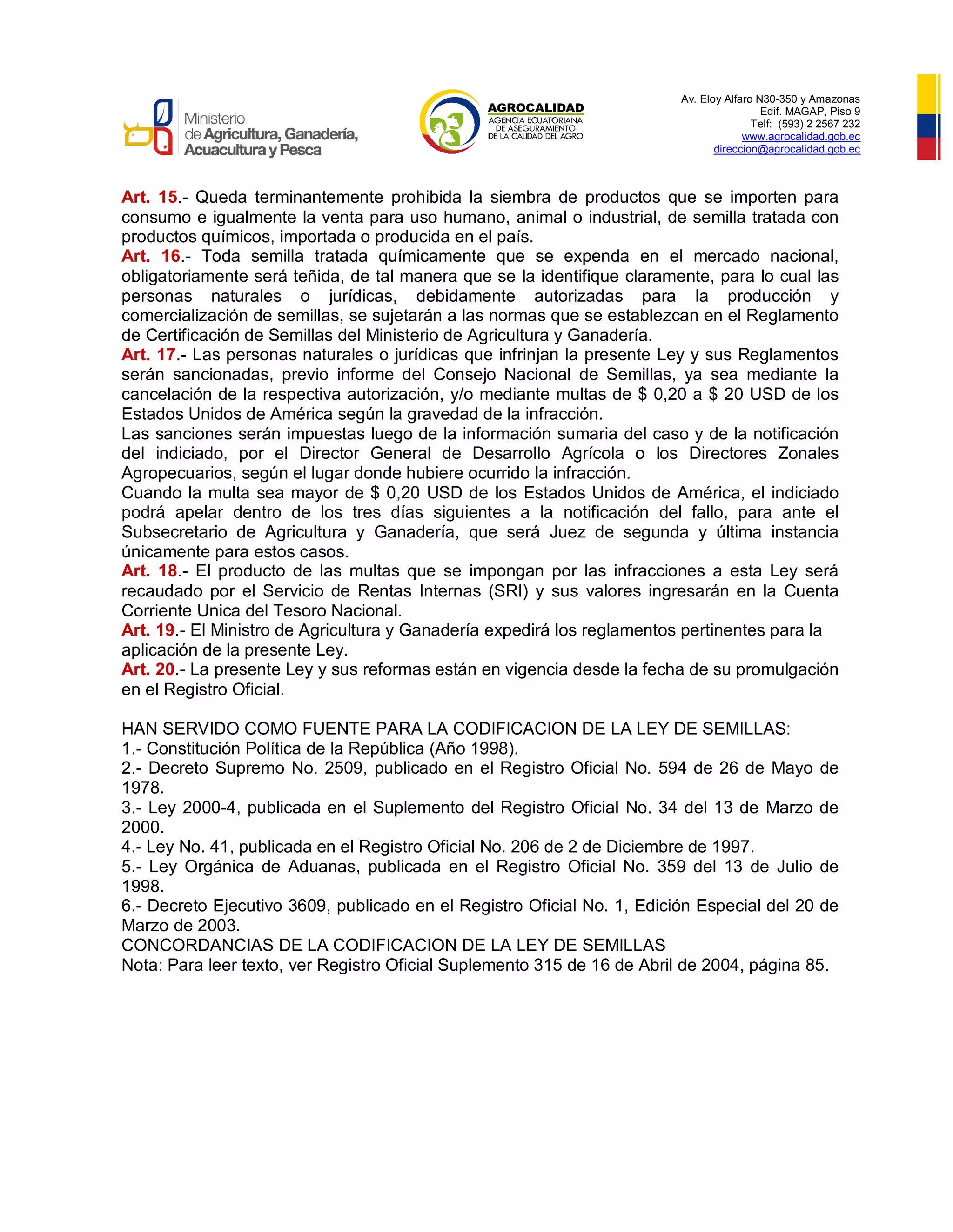 Av. Eloy Alfaro N30-350 y Amazonas
Edif. MAGAP, Piso 9
Telf: (593) 2 2567 232
www.agrocalidad.gob.ec
direccion@agrocalidad.gob.ec
Art. 15.- Queda terminantemente prohibida la siembra de productos que se importen para
consumo e igualmente la venta para uso humano, animal o industrial, de semilla tratada con
productos químicos, importada o producida en el país.
Art. 16.- Toda semilla tratada químicamente que se expenda en el mercado nacional,
obligatoriamente será teñida, de tal manera que se la identifique claramente, para lo cual las
personas naturales o jurídicas, debidamente autorizadas para la producción y
comercialización de semillas, se sujetarán a las normas que se establezcan en el Reglamento
de Certificación de Semillas del Ministerio de Agricultura y Ganadería.
Art. 17.- Las personas naturales o jurídicas que infrinjan la presente Ley y sus Reglamentos
serán sancionadas, previo informe del Consejo Nacional de Semillas, ya sea mediante la
cancelación de la respectiva autorización, y/o mediante multas de $ 0,20 a $ 20 USD de los
Estados Unidos de América según la gravedad de la infracción.
Las sanciones serán impuestas luego de la información sumaria del caso y de la notificación
del indiciado, por el Director General de Desarrollo Agrícola o los Directores Zonales
Agropecuarios, según el lugar donde hubiere ocurrido la infracción.
Cuando la multa sea mayor de $ 0,20 USD de los Estados Unidos de América, el indiciado
podrá apelar dentro de los tres días siguientes a la notificación del fallo, para ante el
Subsecretario de Agricultura y Ganadería, que será Juez de segunda y última instancia
únicamente para estos casos.
Art. 18.- El producto de las multas que se impongan por las infracciones a esta Ley será
recaudado por el Servicio de Rentas Internas (SRI) y sus valores ingresarán en la Cuenta
Corriente Unica del Tesoro Nacional.
Art. 19.- El Ministro de Agricultura y Ganadería expedirá los reglamentos pertinentes para la
aplicación de la presente Ley.
Art. 20.- La presente Ley y sus reformas están en vigencia desde la fecha de su promulgación
en el Registro Oficial.
HAN SERVIDO COMO FUENTE PARA LA CODIFICACION DE LA LEY DE SEMILLAS:
1.- Constitución Política de la República (Año 1998).
2.- Decreto Supremo No. 2509, publicado en el Registro Oficial No. 594 de 26 de Mayo de
1978.
3.- Ley 2000-4, publicada en el Suplemento del Registro Oficial No. 34 del 13 de Marzo de
2000.
4.- Ley No. 41, publicada en el Registro Oficial No. 206 de 2 de Diciembre de 1997.
5.- Ley Orgánica de Aduanas, publicada en el Registro Oficial No. 359 del 13 de Julio de
1998.
6.- Decreto Ejecutivo 3609, publicado en el Registro Oficial No. 1, Edición Especial del 20 de
Marzo de 2003.
CONCORDANCIAS DE LA CODIFICACION DE LA LEY DE SEMILLAS
Nota: Para leer texto, ver Registro Oficial Suplemento 315 de 16 de Abril de 2004, página 85.
 