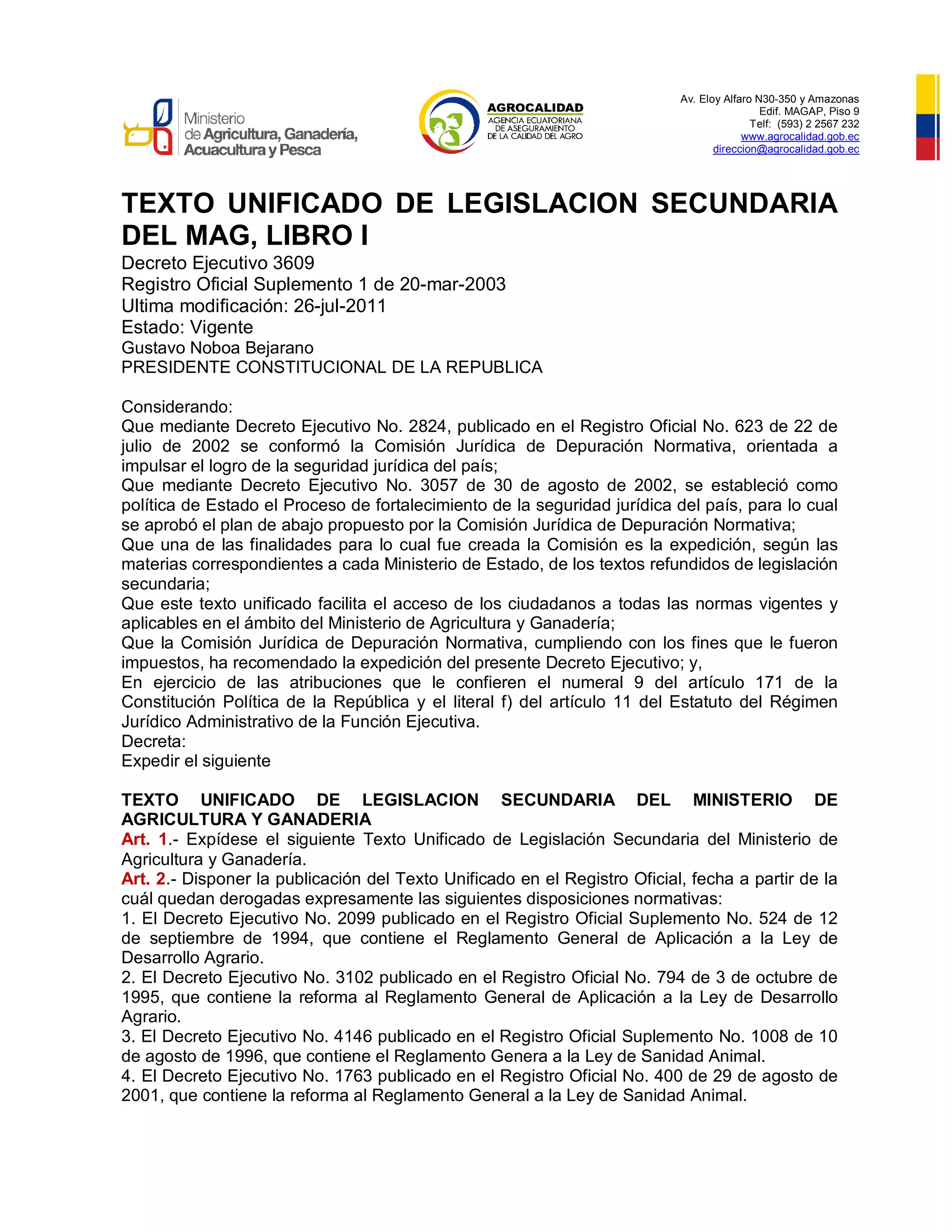 Av. Eloy Alfaro N30-350 y Amazonas
Edif. MAGAP, Piso 9
Telf: (593) 2 2567 232
www.agrocalidad.gob.ec
direccion@agrocalidad.gob.ec
TEXTO UNIFICADO DE LEGISLACION SECUNDARIA
DEL MAG, LIBRO I
Decreto Ejecutivo 3609
Registro Oficial Suplemento 1 de 20-mar-2003
Ultima modificación: 26-jul-2011
Estado: Vigente
Gustavo Noboa Bejarano
PRESIDENTE CONSTITUCIONAL DE LA REPUBLICA
Considerando:
Que mediante Decreto Ejecutivo No. 2824, publicado en el Registro Oficial No. 623 de 22 de
julio de 2002 se conformó la Comisión Jurídica de Depuración Normativa, orientada a
impulsar el logro de la seguridad jurídica del país;
Que mediante Decreto Ejecutivo No. 3057 de 30 de agosto de 2002, se estableció como
política de Estado el Proceso de fortalecimiento de la seguridad jurídica del país, para lo cual
se aprobó el plan de abajo propuesto por la Comisión Jurídica de Depuración Normativa;
Que una de las finalidades para lo cual fue creada la Comisión es la expedición, según las
materias correspondientes a cada Ministerio de Estado, de los textos refundidos de legislación
secundaria;
Que este texto unificado facilita el acceso de los ciudadanos a todas las normas vigentes y
aplicables en el ámbito del Ministerio de Agricultura y Ganadería;
Que la Comisión Jurídica de Depuración Normativa, cumpliendo con los fines que le fueron
impuestos, ha recomendado la expedición del presente Decreto Ejecutivo; y,
En ejercicio de las atribuciones que le confieren el numeral 9 del artículo 171 de la
Constitución Política de la República y el literal f) del artículo 11 del Estatuto del Régimen
Jurídico Administrativo de la Función Ejecutiva.
Decreta:
Expedir el siguiente
TEXTO UNIFICADO DE LEGISLACION SECUNDARIA DEL MINISTERIO DE
AGRICULTURA Y GANADERIA
Art. 1.- Expídese el siguiente Texto Unificado de Legislación Secundaria del Ministerio de
Agricultura y Ganadería.
Art. 2.- Disponer la publicación del Texto Unificado en el Registro Oficial, fecha a partir de la
cuál quedan derogadas expresamente las siguientes disposiciones normativas:
1. El Decreto Ejecutivo No. 2099 publicado en el Registro Oficial Suplemento No. 524 de 12
de septiembre de 1994, que contiene el Reglamento General de Aplicación a la Ley de
Desarrollo Agrario.
2. El Decreto Ejecutivo No. 3102 publicado en el Registro Oficial No. 794 de 3 de octubre de
1995, que contiene la reforma al Reglamento General de Aplicación a la Ley de Desarrollo
Agrario.
3. El Decreto Ejecutivo No. 4146 publicado en el Registro Oficial Suplemento No. 1008 de 10
de agosto de 1996, que contiene el Reglamento Genera a la Ley de Sanidad Animal.
4. El Decreto Ejecutivo No. 1763 publicado en el Registro Oficial No. 400 de 29 de agosto de
2001, que contiene la reforma al Reglamento General a la Ley de Sanidad Animal.
 