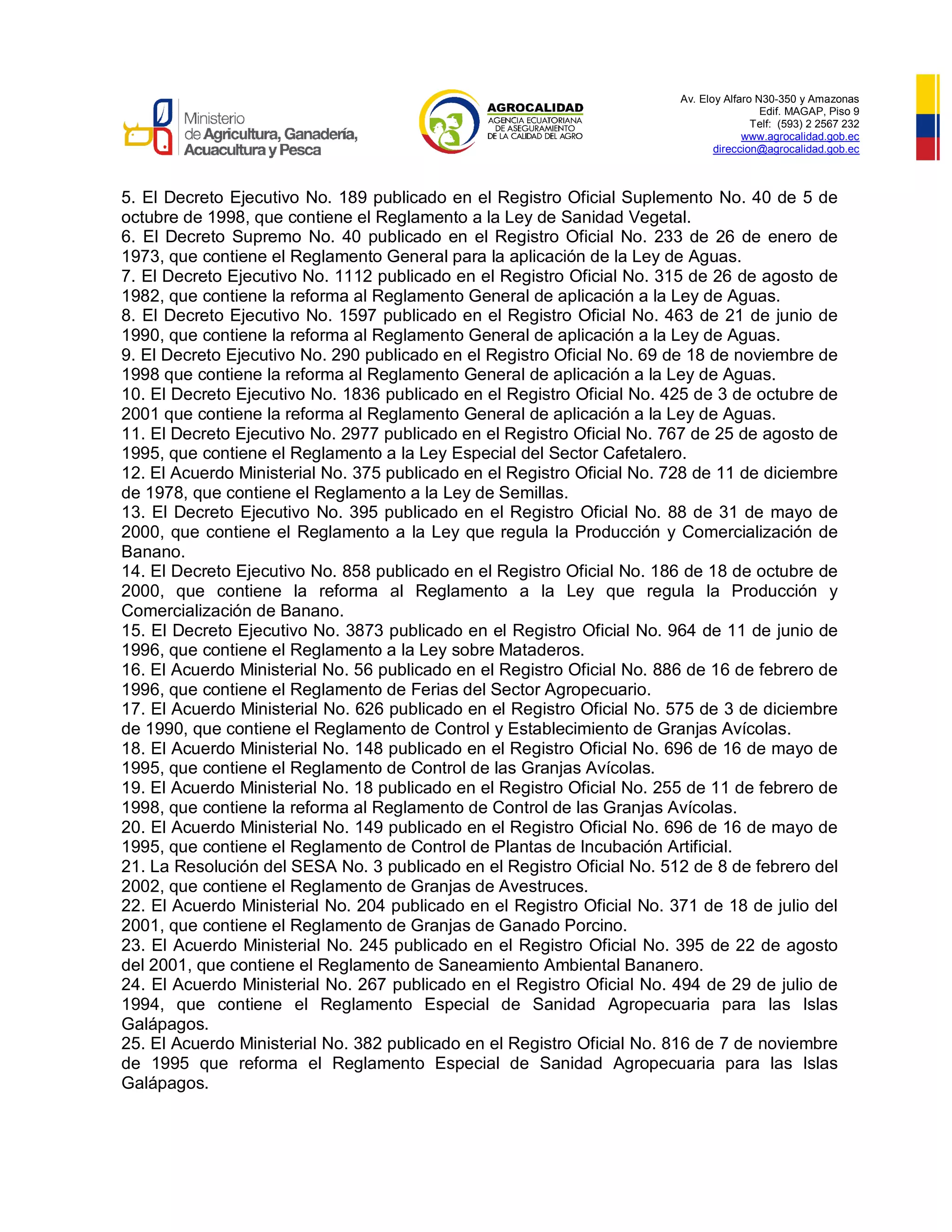 Av. Eloy Alfaro N30-350 y Amazonas
Edif. MAGAP, Piso 9
Telf: (593) 2 2567 232
www.agrocalidad.gob.ec
direccion@agrocalidad.gob.ec
5. El Decreto Ejecutivo No. 189 publicado en el Registro Oficial Suplemento No. 40 de 5 de
octubre de 1998, que contiene el Reglamento a la Ley de Sanidad Vegetal.
6. El Decreto Supremo No. 40 publicado en el Registro Oficial No. 233 de 26 de enero de
1973, que contiene el Reglamento General para la aplicación de la Ley de Aguas.
7. El Decreto Ejecutivo No. 1112 publicado en el Registro Oficial No. 315 de 26 de agosto de
1982, que contiene la reforma al Reglamento General de aplicación a la Ley de Aguas.
8. El Decreto Ejecutivo No. 1597 publicado en el Registro Oficial No. 463 de 21 de junio de
1990, que contiene la reforma al Reglamento General de aplicación a la Ley de Aguas.
9. El Decreto Ejecutivo No. 290 publicado en el Registro Oficial No. 69 de 18 de noviembre de
1998 que contiene la reforma al Reglamento General de aplicación a la Ley de Aguas.
10. El Decreto Ejecutivo No. 1836 publicado en el Registro Oficial No. 425 de 3 de octubre de
2001 que contiene la reforma al Reglamento General de aplicación a la Ley de Aguas.
11. El Decreto Ejecutivo No. 2977 publicado en el Registro Oficial No. 767 de 25 de agosto de
1995, que contiene el Reglamento a la Ley Especial del Sector Cafetalero.
12. El Acuerdo Ministerial No. 375 publicado en el Registro Oficial No. 728 de 11 de diciembre
de 1978, que contiene el Reglamento a la Ley de Semillas.
13. El Decreto Ejecutivo No. 395 publicado en el Registro Oficial No. 88 de 31 de mayo de
2000, que contiene el Reglamento a la Ley que regula la Producción y Comercialización de
Banano.
14. El Decreto Ejecutivo No. 858 publicado en el Registro Oficial No. 186 de 18 de octubre de
2000, que contiene la reforma al Reglamento a la Ley que regula la Producción y
Comercialización de Banano.
15. El Decreto Ejecutivo No. 3873 publicado en el Registro Oficial No. 964 de 11 de junio de
1996, que contiene el Reglamento a la Ley sobre Mataderos.
16. El Acuerdo Ministerial No. 56 publicado en el Registro Oficial No. 886 de 16 de febrero de
1996, que contiene el Reglamento de Ferias del Sector Agropecuario.
17. El Acuerdo Ministerial No. 626 publicado en el Registro Oficial No. 575 de 3 de diciembre
de 1990, que contiene el Reglamento de Control y Establecimiento de Granjas Avícolas.
18. El Acuerdo Ministerial No. 148 publicado en el Registro Oficial No. 696 de 16 de mayo de
1995, que contiene el Reglamento de Control de las Granjas Avícolas.
19. El Acuerdo Ministerial No. 18 publicado en el Registro Oficial No. 255 de 11 de febrero de
1998, que contiene la reforma al Reglamento de Control de las Granjas Avícolas.
20. El Acuerdo Ministerial No. 149 publicado en el Registro Oficial No. 696 de 16 de mayo de
1995, que contiene el Reglamento de Control de Plantas de Incubación Artificial.
21. La Resolución del SESA No. 3 publicado en el Registro Oficial No. 512 de 8 de febrero del
2002, que contiene el Reglamento de Granjas de Avestruces.
22. El Acuerdo Ministerial No. 204 publicado en el Registro Oficial No. 371 de 18 de julio del
2001, que contiene el Reglamento de Granjas de Ganado Porcino.
23. El Acuerdo Ministerial No. 245 publicado en el Registro Oficial No. 395 de 22 de agosto
del 2001, que contiene el Reglamento de Saneamiento Ambiental Bananero.
24. El Acuerdo Ministerial No. 267 publicado en el Registro Oficial No. 494 de 29 de julio de
1994, que contiene el Reglamento Especial de Sanidad Agropecuaria para las Islas
Galápagos.
25. El Acuerdo Ministerial No. 382 publicado en el Registro Oficial No. 816 de 7 de noviembre
de 1995 que reforma el Reglamento Especial de Sanidad Agropecuaria para las Islas
Galápagos.
 