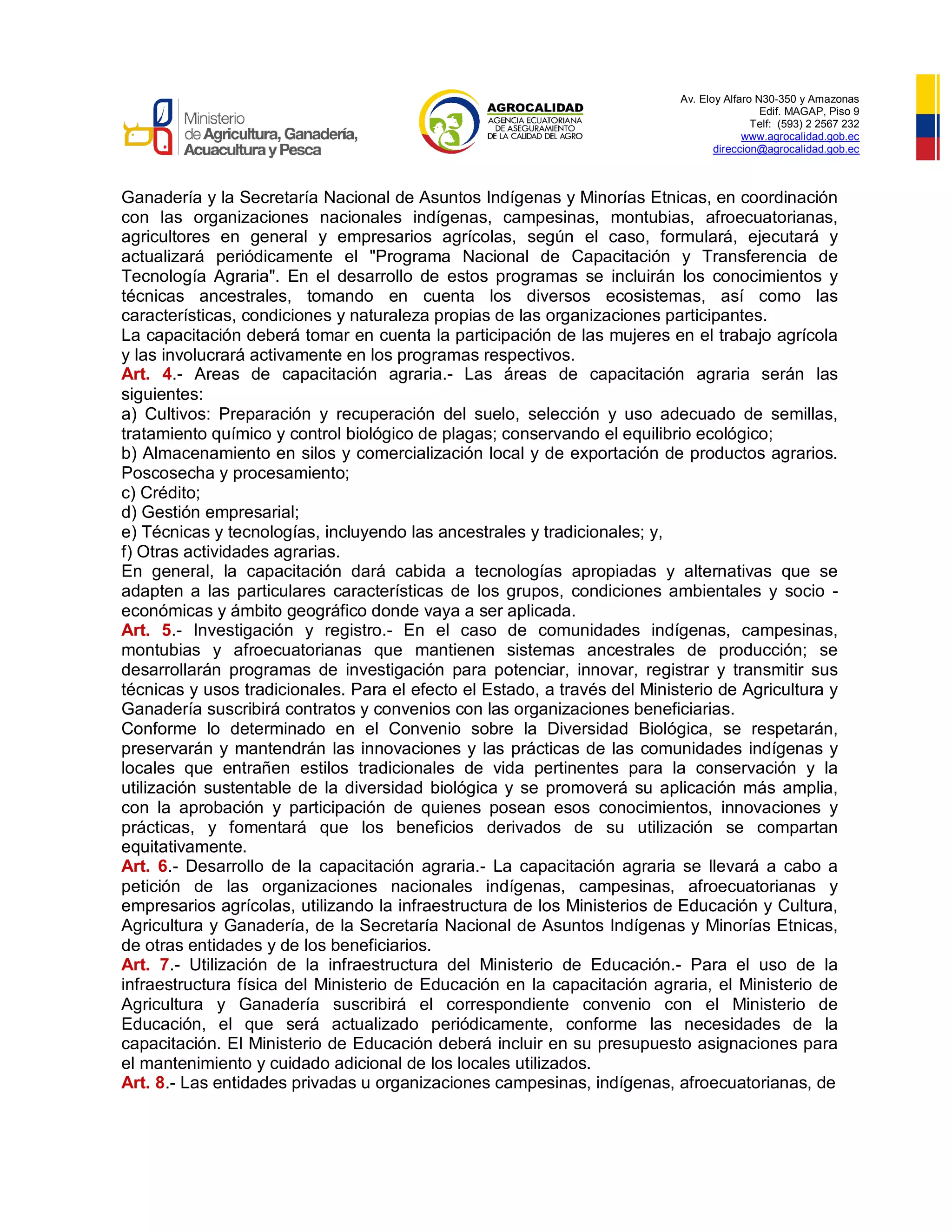 Av. Eloy Alfaro N30-350 y Amazonas
Edif. MAGAP, Piso 9
Telf: (593) 2 2567 232
www.agrocalidad.gob.ec
direccion@agrocalidad.gob.ec
Ganadería y la Secretaría Nacional de Asuntos Indígenas y Minorías Etnicas, en coordinación
con las organizaciones nacionales indígenas, campesinas, montubias, afroecuatorianas,
agricultores en general y empresarios agrícolas, según el caso, formulará, ejecutará y
actualizará periódicamente el "Programa Nacional de Capacitación y Transferencia de
Tecnología Agraria". En el desarrollo de estos programas se incluirán los conocimientos y
técnicas ancestrales, tomando en cuenta los diversos ecosistemas, así como las
características, condiciones y naturaleza propias de las organizaciones participantes.
La capacitación deberá tomar en cuenta la participación de las mujeres en el trabajo agrícola
y las involucrará activamente en los programas respectivos.
Art. 4.- Areas de capacitación agraria.- Las áreas de capacitación agraria serán las
siguientes:
a) Cultivos: Preparación y recuperación del suelo, selección y uso adecuado de semillas,
tratamiento químico y control biológico de plagas; conservando el equilibrio ecológico;
b) Almacenamiento en silos y comercialización local y de exportación de productos agrarios.
Poscosecha y procesamiento;
c) Crédito;
d) Gestión empresarial;
e) Técnicas y tecnologías, incluyendo las ancestrales y tradicionales; y,
f) Otras actividades agrarias.
En general, la capacitación dará cabida a tecnologías apropiadas y alternativas que se
adapten a las particulares características de los grupos, condiciones ambientales y socio -
económicas y ámbito geográfico donde vaya a ser aplicada.
Art. 5.- Investigación y registro.- En el caso de comunidades indígenas, campesinas,
montubias y afroecuatorianas que mantienen sistemas ancestrales de producción; se
desarrollarán programas de investigación para potenciar, innovar, registrar y transmitir sus
técnicas y usos tradicionales. Para el efecto el Estado, a través del Ministerio de Agricultura y
Ganadería suscribirá contratos y convenios con las organizaciones beneficiarias.
Conforme lo determinado en el Convenio sobre la Diversidad Biológica, se respetarán,
preservarán y mantendrán las innovaciones y las prácticas de las comunidades indígenas y
locales que entrañen estilos tradicionales de vida pertinentes para la conservación y la
utilización sustentable de la diversidad biológica y se promoverá su aplicación más amplia,
con la aprobación y participación de quienes posean esos conocimientos, innovaciones y
prácticas, y fomentará que los beneficios derivados de su utilización se compartan
equitativamente.
Art. 6.- Desarrollo de la capacitación agraria.- La capacitación agraria se llevará a cabo a
petición de las organizaciones nacionales indígenas, campesinas, afroecuatorianas y
empresarios agrícolas, utilizando la infraestructura de los Ministerios de Educación y Cultura,
Agricultura y Ganadería, de la Secretaría Nacional de Asuntos Indígenas y Minorías Etnicas,
de otras entidades y de los beneficiarios.
Art. 7.- Utilización de la infraestructura del Ministerio de Educación.- Para el uso de la
infraestructura física del Ministerio de Educación en la capacitación agraria, el Ministerio de
Agricultura y Ganadería suscribirá el correspondiente convenio con el Ministerio de
Educación, el que será actualizado periódicamente, conforme las necesidades de la
capacitación. El Ministerio de Educación deberá incluir en su presupuesto asignaciones para
el mantenimiento y cuidado adicional de los locales utilizados.
Art. 8.- Las entidades privadas u organizaciones campesinas, indígenas, afroecuatorianas, de
 