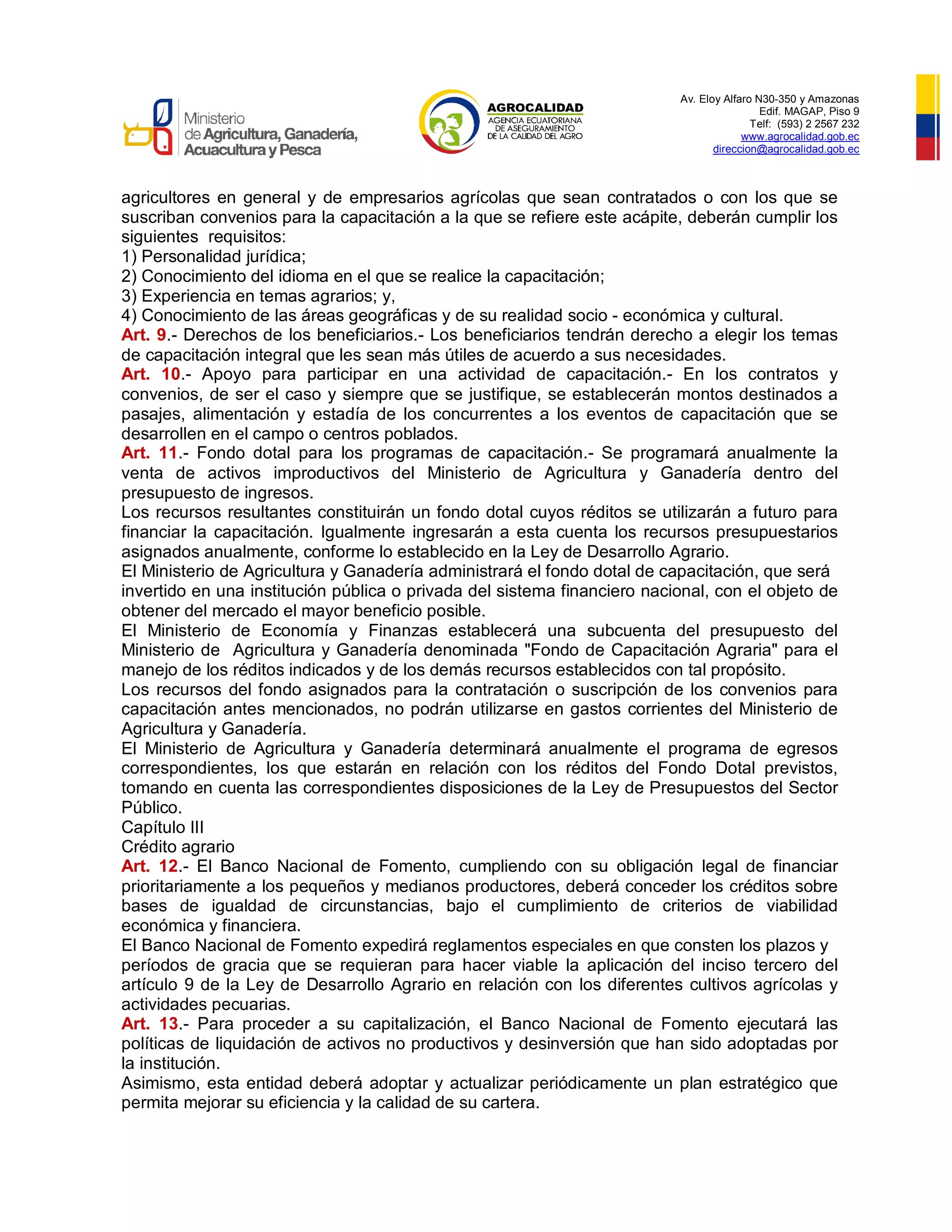 Av. Eloy Alfaro N30-350 y Amazonas
Edif. MAGAP, Piso 9
Telf: (593) 2 2567 232
www.agrocalidad.gob.ec
direccion@agrocalidad.gob.ec
agricultores en general y de empresarios agrícolas que sean contratados o con los que se
suscriban convenios para la capacitación a la que se refiere este acápite, deberán cumplir los
siguientes requisitos:
1) Personalidad jurídica;
2) Conocimiento del idioma en el que se realice la capacitación;
3) Experiencia en temas agrarios; y,
4) Conocimiento de las áreas geográficas y de su realidad socio - económica y cultural.
Art. 9.- Derechos de los beneficiarios.- Los beneficiarios tendrán derecho a elegir los temas
de capacitación integral que les sean más útiles de acuerdo a sus necesidades.
Art. 10.- Apoyo para participar en una actividad de capacitación.- En los contratos y
convenios, de ser el caso y siempre que se justifique, se establecerán montos destinados a
pasajes, alimentación y estadía de los concurrentes a los eventos de capacitación que se
desarrollen en el campo o centros poblados.
Art. 11.- Fondo dotal para los programas de capacitación.- Se programará anualmente la
venta de activos improductivos del Ministerio de Agricultura y Ganadería dentro del
presupuesto de ingresos.
Los recursos resultantes constituirán un fondo dotal cuyos réditos se utilizarán a futuro para
financiar la capacitación. Igualmente ingresarán a esta cuenta los recursos presupuestarios
asignados anualmente, conforme lo establecido en la Ley de Desarrollo Agrario.
El Ministerio de Agricultura y Ganadería administrará el fondo dotal de capacitación, que será
invertido en una institución pública o privada del sistema financiero nacional, con el objeto de
obtener del mercado el mayor beneficio posible.
El Ministerio de Economía y Finanzas establecerá una subcuenta del presupuesto del
Ministerio de Agricultura y Ganadería denominada "Fondo de Capacitación Agraria" para el
manejo de los réditos indicados y de los demás recursos establecidos con tal propósito.
Los recursos del fondo asignados para la contratación o suscripción de los convenios para
capacitación antes mencionados, no podrán utilizarse en gastos corrientes del Ministerio de
Agricultura y Ganadería.
El Ministerio de Agricultura y Ganadería determinará anualmente el programa de egresos
correspondientes, los que estarán en relación con los réditos del Fondo Dotal previstos,
tomando en cuenta las correspondientes disposiciones de la Ley de Presupuestos del Sector
Público.
Capítulo III
Crédito agrario
Art. 12.- El Banco Nacional de Fomento, cumpliendo con su obligación legal de financiar
prioritariamente a los pequeños y medianos productores, deberá conceder los créditos sobre
bases de igualdad de circunstancias, bajo el cumplimiento de criterios de viabilidad
económica y financiera.
El Banco Nacional de Fomento expedirá reglamentos especiales en que consten los plazos y
períodos de gracia que se requieran para hacer viable la aplicación del inciso tercero del
artículo 9 de la Ley de Desarrollo Agrario en relación con los diferentes cultivos agrícolas y
actividades pecuarias.
Art. 13.- Para proceder a su capitalización, el Banco Nacional de Fomento ejecutará las
políticas de liquidación de activos no productivos y desinversión que han sido adoptadas por
la institución.
Asimismo, esta entidad deberá adoptar y actualizar periódicamente un plan estratégico que
permita mejorar su eficiencia y la calidad de su cartera.
 