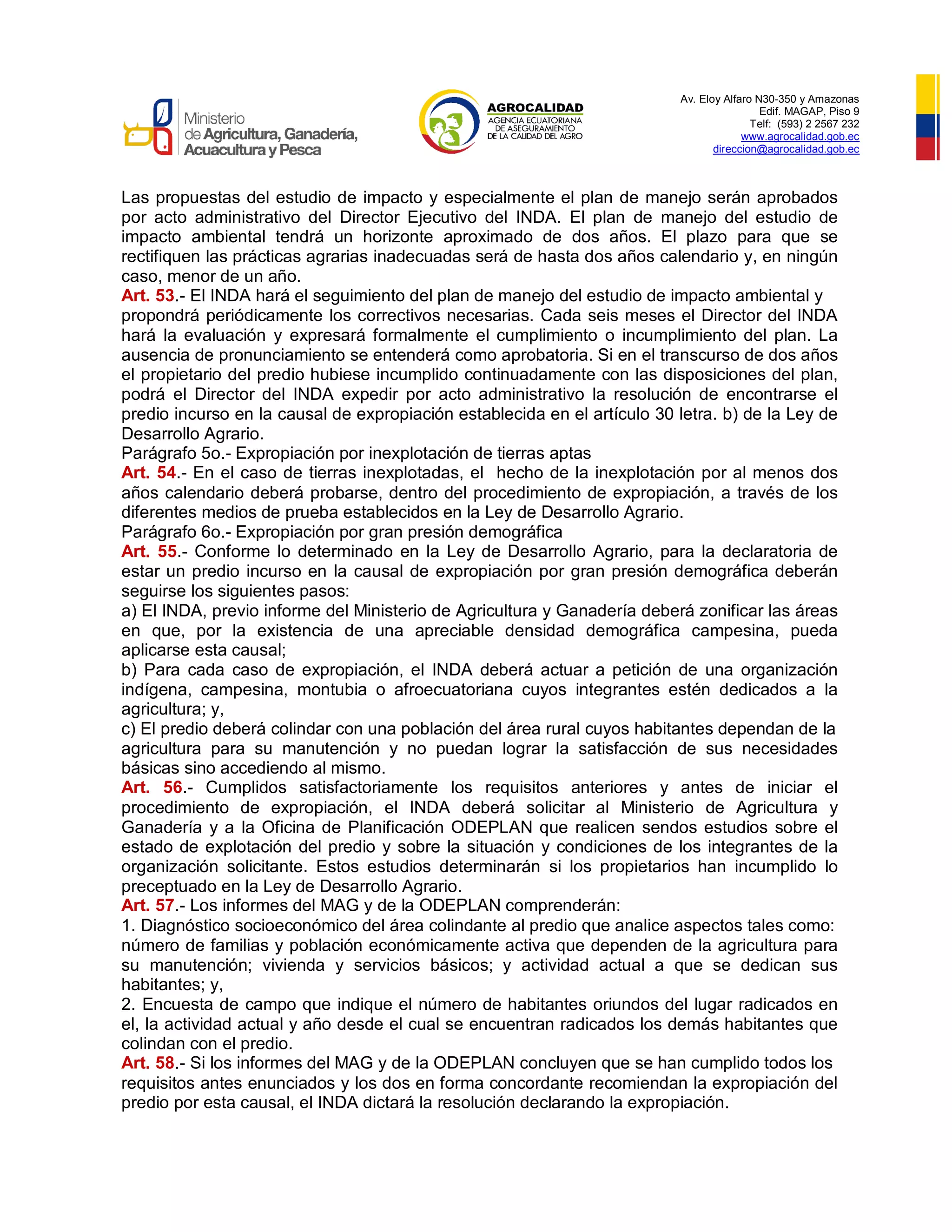 Av. Eloy Alfaro N30-350 y Amazonas
Edif. MAGAP, Piso 9
Telf: (593) 2 2567 232
www.agrocalidad.gob.ec
direccion@agrocalidad.gob.ec
Las propuestas del estudio de impacto y especialmente el plan de manejo serán aprobados
por acto administrativo del Director Ejecutivo del INDA. El plan de manejo del estudio de
impacto ambiental tendrá un horizonte aproximado de dos años. El plazo para que se
rectifiquen las prácticas agrarias inadecuadas será de hasta dos años calendario y, en ningún
caso, menor de un año.
Art. 53.- El INDA hará el seguimiento del plan de manejo del estudio de impacto ambiental y
propondrá periódicamente los correctivos necesarias. Cada seis meses el Director del INDA
hará la evaluación y expresará formalmente el cumplimiento o incumplimiento del plan. La
ausencia de pronunciamiento se entenderá como aprobatoria. Si en el transcurso de dos años
el propietario del predio hubiese incumplido continuadamente con las disposiciones del plan,
podrá el Director del INDA expedir por acto administrativo la resolución de encontrarse el
predio incurso en la causal de expropiación establecida en el artículo 30 letra. b) de la Ley de
Desarrollo Agrario.
Parágrafo 5o.- Expropiación por inexplotación de tierras aptas
Art. 54.- En el caso de tierras inexplotadas, el hecho de la inexplotación por al menos dos
años calendario deberá probarse, dentro del procedimiento de expropiación, a través de los
diferentes medios de prueba establecidos en la Ley de Desarrollo Agrario.
Parágrafo 6o.- Expropiación por gran presión demográfica
Art. 55.- Conforme lo determinado en la Ley de Desarrollo Agrario, para la declaratoria de
estar un predio incurso en la causal de expropiación por gran presión demográfica deberán
seguirse los siguientes pasos:
a) El INDA, previo informe del Ministerio de Agricultura y Ganadería deberá zonificar las áreas
en que, por la existencia de una apreciable densidad demográfica campesina, pueda
aplicarse esta causal;
b) Para cada caso de expropiación, el INDA deberá actuar a petición de una organización
indígena, campesina, montubia o afroecuatoriana cuyos integrantes estén dedicados a la
agricultura; y,
c) El predio deberá colindar con una población del área rural cuyos habitantes dependan de la
agricultura para su manutención y no puedan lograr la satisfacción de sus necesidades
básicas sino accediendo al mismo.
Art. 56.- Cumplidos satisfactoriamente los requisitos anteriores y antes de iniciar el
procedimiento de expropiación, el INDA deberá solicitar al Ministerio de Agricultura y
Ganadería y a la Oficina de Planificación ODEPLAN que realicen sendos estudios sobre el
estado de explotación del predio y sobre la situación y condiciones de los integrantes de la
organización solicitante. Estos estudios determinarán si los propietarios han incumplido lo
preceptuado en la Ley de Desarrollo Agrario.
Art. 57.- Los informes del MAG y de la ODEPLAN comprenderán:
1. Diagnóstico socioeconómico del área colindante al predio que analice aspectos tales como:
número de familias y población económicamente activa que dependen de la agricultura para
su manutención; vivienda y servicios básicos; y actividad actual a que se dedican sus
habitantes; y,
2. Encuesta de campo que indique el número de habitantes oriundos del lugar radicados en
el, la actividad actual y año desde el cual se encuentran radicados los demás habitantes que
colindan con el predio.
Art. 58.- Si los informes del MAG y de la ODEPLAN concluyen que se han cumplido todos los
requisitos antes enunciados y los dos en forma concordante recomiendan la expropiación del
predio por esta causal, el INDA dictará la resolución declarando la expropiación.
 