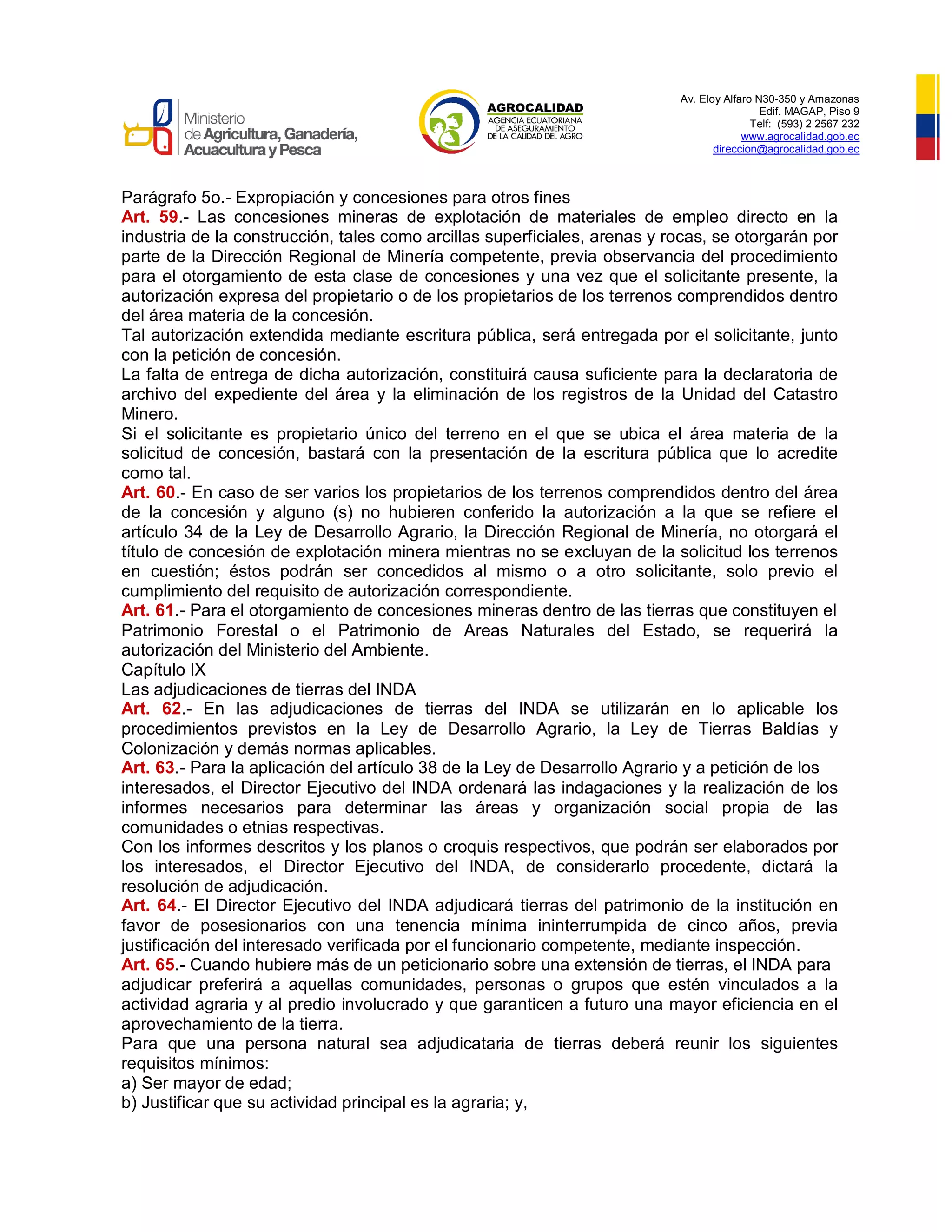 Av. Eloy Alfaro N30-350 y Amazonas
Edif. MAGAP, Piso 9
Telf: (593) 2 2567 232
www.agrocalidad.gob.ec
direccion@agrocalidad.gob.ec
Parágrafo 5o.- Expropiación y concesiones para otros fines
Art. 59.- Las concesiones mineras de explotación de materiales de empleo directo en la
industria de la construcción, tales como arcillas superficiales, arenas y rocas, se otorgarán por
parte de la Dirección Regional de Minería competente, previa observancia del procedimiento
para el otorgamiento de esta clase de concesiones y una vez que el solicitante presente, la
autorización expresa del propietario o de los propietarios de los terrenos comprendidos dentro
del área materia de la concesión.
Tal autorización extendida mediante escritura pública, será entregada por el solicitante, junto
con la petición de concesión.
La falta de entrega de dicha autorización, constituirá causa suficiente para la declaratoria de
archivo del expediente del área y la eliminación de los registros de la Unidad del Catastro
Minero.
Si el solicitante es propietario único del terreno en el que se ubica el área materia de la
solicitud de concesión, bastará con la presentación de la escritura pública que lo acredite
como tal.
Art. 60.- En caso de ser varios los propietarios de los terrenos comprendidos dentro del área
de la concesión y alguno (s) no hubieren conferido la autorización a la que se refiere el
artículo 34 de la Ley de Desarrollo Agrario, la Dirección Regional de Minería, no otorgará el
título de concesión de explotación minera mientras no se excluyan de la solicitud los terrenos
en cuestión; éstos podrán ser concedidos al mismo o a otro solicitante, solo previo el
cumplimiento del requisito de autorización correspondiente.
Art. 61.- Para el otorgamiento de concesiones mineras dentro de las tierras que constituyen el
Patrimonio Forestal o el Patrimonio de Areas Naturales del Estado, se requerirá la
autorización del Ministerio del Ambiente.
Capítulo IX
Las adjudicaciones de tierras del INDA
Art. 62.- En las adjudicaciones de tierras del INDA se utilizarán en lo aplicable los
procedimientos previstos en la Ley de Desarrollo Agrario, la Ley de Tierras Baldías y
Colonización y demás normas aplicables.
Art. 63.- Para la aplicación del artículo 38 de la Ley de Desarrollo Agrario y a petición de los
interesados, el Director Ejecutivo del INDA ordenará las indagaciones y la realización de los
informes necesarios para determinar las áreas y organización social propia de las
comunidades o etnias respectivas.
Con los informes descritos y los planos o croquis respectivos, que podrán ser elaborados por
los interesados, el Director Ejecutivo del INDA, de considerarlo procedente, dictará la
resolución de adjudicación.
Art. 64.- El Director Ejecutivo del INDA adjudicará tierras del patrimonio de la institución en
favor de posesionarios con una tenencia mínima ininterrumpida de cinco años, previa
justificación del interesado verificada por el funcionario competente, mediante inspección.
Art. 65.- Cuando hubiere más de un peticionario sobre una extensión de tierras, el INDA para
adjudicar preferirá a aquellas comunidades, personas o grupos que estén vinculados a la
actividad agraria y al predio involucrado y que garanticen a futuro una mayor eficiencia en el
aprovechamiento de la tierra.
Para que una persona natural sea adjudicataria de tierras deberá reunir los siguientes
requisitos mínimos:
a) Ser mayor de edad;
b) Justificar que su actividad principal es la agraria; y,
 