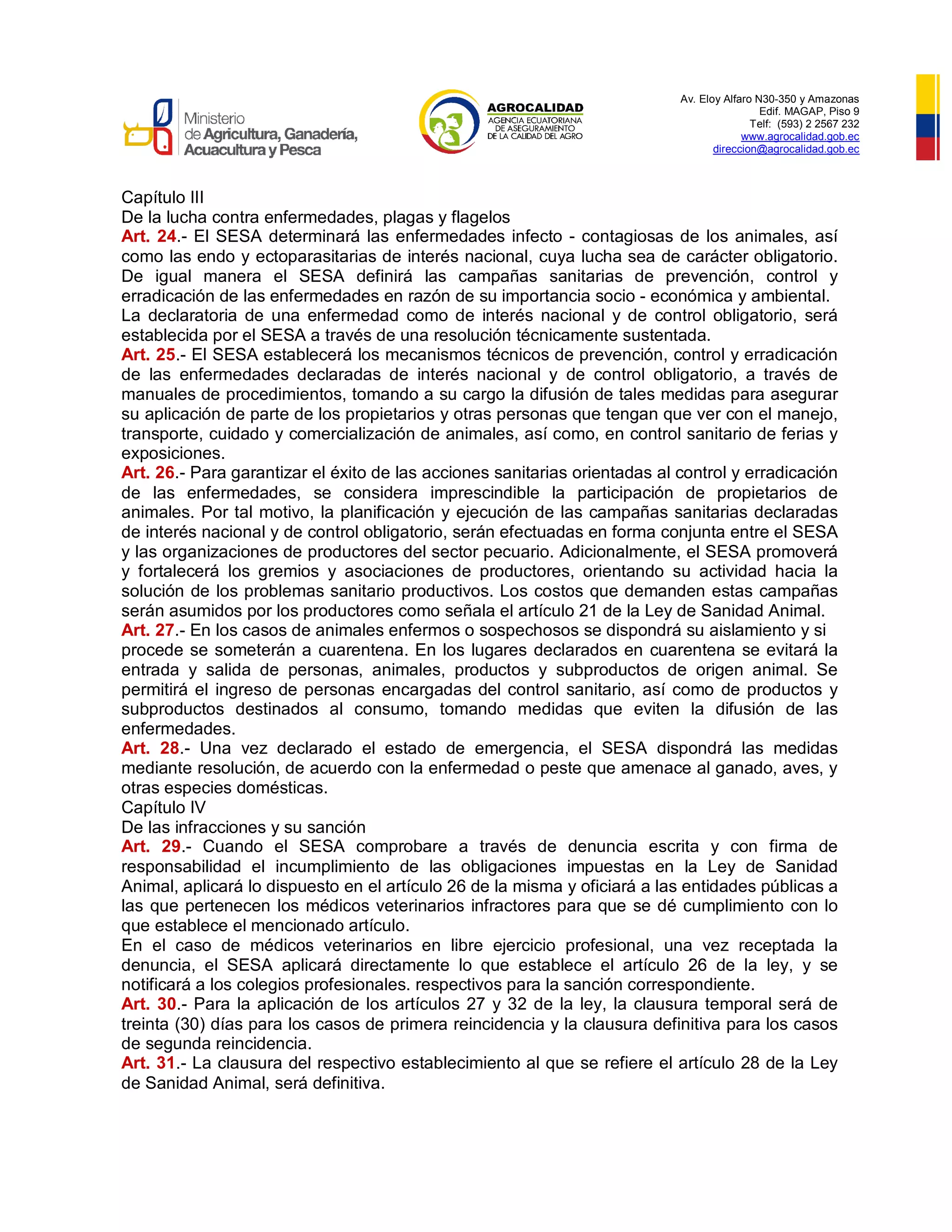 Av. Eloy Alfaro N30-350 y Amazonas
Edif. MAGAP, Piso 9
Telf: (593) 2 2567 232
www.agrocalidad.gob.ec
direccion@agrocalidad.gob.ec
Capítulo III
De la lucha contra enfermedades, plagas y flagelos
Art. 24.- El SESA determinará las enfermedades infecto - contagiosas de los animales, así
como las endo y ectoparasitarias de interés nacional, cuya lucha sea de carácter obligatorio.
De igual manera el SESA definirá las campañas sanitarias de prevención, control y
erradicación de las enfermedades en razón de su importancia socio - económica y ambiental.
La declaratoria de una enfermedad como de interés nacional y de control obligatorio, será
establecida por el SESA a través de una resolución técnicamente sustentada.
Art. 25.- El SESA establecerá los mecanismos técnicos de prevención, control y erradicación
de las enfermedades declaradas de interés nacional y de control obligatorio, a través de
manuales de procedimientos, tomando a su cargo la difusión de tales medidas para asegurar
su aplicación de parte de los propietarios y otras personas que tengan que ver con el manejo,
transporte, cuidado y comercialización de animales, así como, en control sanitario de ferias y
exposiciones.
Art. 26.- Para garantizar el éxito de las acciones sanitarias orientadas al control y erradicación
de las enfermedades, se considera imprescindible la participación de propietarios de
animales. Por tal motivo, la planificación y ejecución de las campañas sanitarias declaradas
de interés nacional y de control obligatorio, serán efectuadas en forma conjunta entre el SESA
y las organizaciones de productores del sector pecuario. Adicionalmente, el SESA promoverá
y fortalecerá los gremios y asociaciones de productores, orientando su actividad hacia la
solución de los problemas sanitario productivos. Los costos que demanden estas campañas
serán asumidos por los productores como señala el artículo 21 de la Ley de Sanidad Animal.
Art. 27.- En los casos de animales enfermos o sospechosos se dispondrá su aislamiento y si
procede se someterán a cuarentena. En los lugares declarados en cuarentena se evitará la
entrada y salida de personas, animales, productos y subproductos de origen animal. Se
permitirá el ingreso de personas encargadas del control sanitario, así como de productos y
subproductos destinados al consumo, tomando medidas que eviten la difusión de las
enfermedades.
Art. 28.- Una vez declarado el estado de emergencia, el SESA dispondrá las medidas
mediante resolución, de acuerdo con la enfermedad o peste que amenace al ganado, aves, y
otras especies domésticas.
Capítulo IV
De las infracciones y su sanción
Art. 29.- Cuando el SESA comprobare a través de denuncia escrita y con firma de
responsabilidad el incumplimiento de las obligaciones impuestas en la Ley de Sanidad
Animal, aplicará lo dispuesto en el artículo 26 de la misma y oficiará a las entidades públicas a
las que pertenecen los médicos veterinarios infractores para que se dé cumplimiento con lo
que establece el mencionado artículo.
En el caso de médicos veterinarios en libre ejercicio profesional, una vez receptada la
denuncia, el SESA aplicará directamente lo que establece el artículo 26 de la ley, y se
notificará a los colegios profesionales. respectivos para la sanción correspondiente.
Art. 30.- Para la aplicación de los artículos 27 y 32 de la ley, la clausura temporal será de
treinta (30) días para los casos de primera reincidencia y la clausura definitiva para los casos
de segunda reincidencia.
Art. 31.- La clausura del respectivo establecimiento al que se refiere el artículo 28 de la Ley
de Sanidad Animal, será definitiva.
 