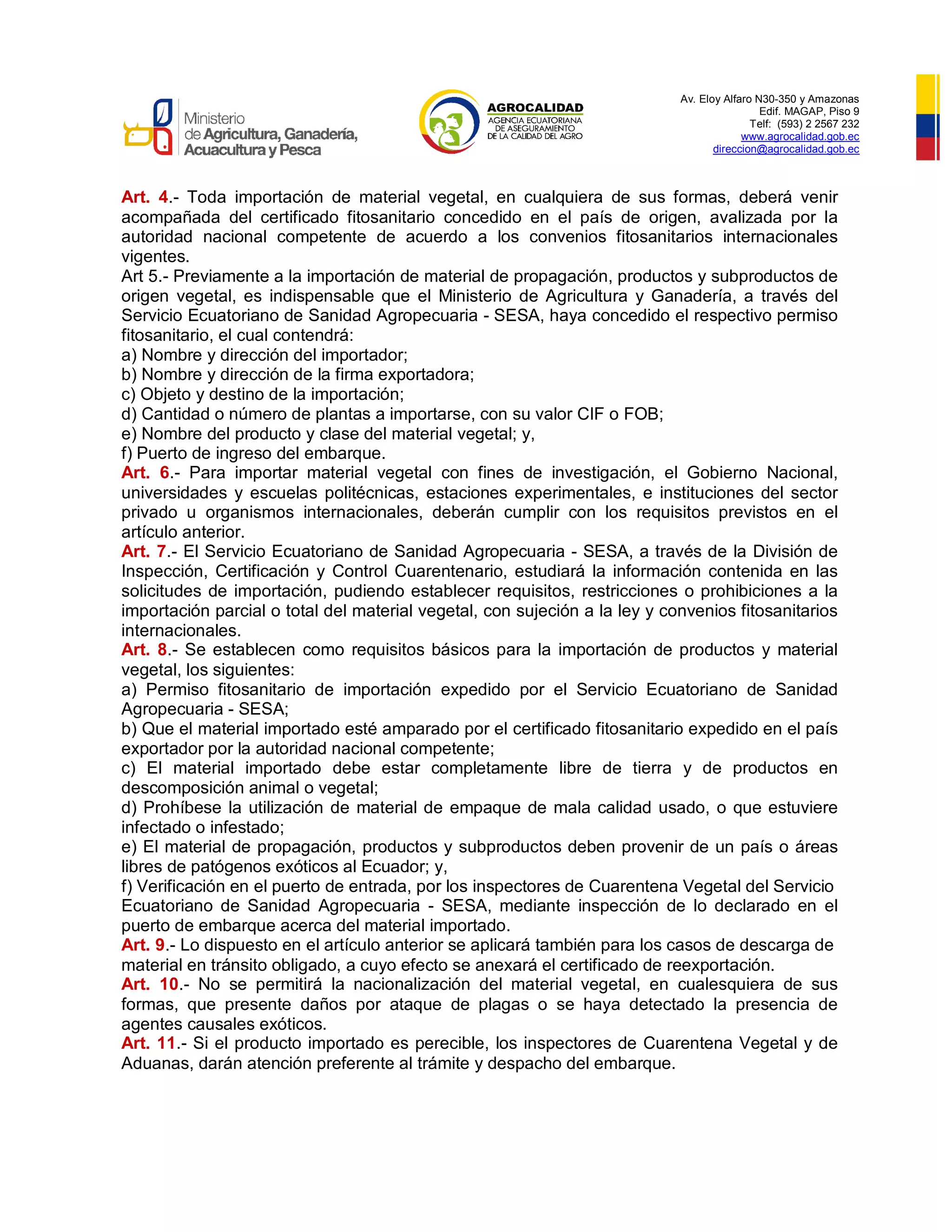Av. Eloy Alfaro N30-350 y Amazonas
Edif. MAGAP, Piso 9
Telf: (593) 2 2567 232
www.agrocalidad.gob.ec
direccion@agrocalidad.gob.ec
Art. 4.- Toda importación de material vegetal, en cualquiera de sus formas, deberá venir
acompañada del certificado fitosanitario concedido en el país de origen, avalizada por la
autoridad nacional competente de acuerdo a los convenios fitosanitarios internacionales
vigentes.
Art 5.- Previamente a la importación de material de propagación, productos y subproductos de
origen vegetal, es indispensable que el Ministerio de Agricultura y Ganadería, a través del
Servicio Ecuatoriano de Sanidad Agropecuaria - SESA, haya concedido el respectivo permiso
fitosanitario, el cual contendrá:
a) Nombre y dirección del importador;
b) Nombre y dirección de la firma exportadora;
c) Objeto y destino de la importación;
d) Cantidad o número de plantas a importarse, con su valor CIF o FOB;
e) Nombre del producto y clase del material vegetal; y,
f) Puerto de ingreso del embarque.
Art. 6.- Para importar material vegetal con fines de investigación, el Gobierno Nacional,
universidades y escuelas politécnicas, estaciones experimentales, e instituciones del sector
privado u organismos internacionales, deberán cumplir con los requisitos previstos en el
artículo anterior.
Art. 7.- El Servicio Ecuatoriano de Sanidad Agropecuaria - SESA, a través de la División de
Inspección, Certificación y Control Cuarentenario, estudiará la información contenida en las
solicitudes de importación, pudiendo establecer requisitos, restricciones o prohibiciones a la
importación parcial o total del material vegetal, con sujeción a la ley y convenios fitosanitarios
internacionales.
Art. 8.- Se establecen como requisitos básicos para la importación de productos y material
vegetal, los siguientes:
a) Permiso fitosanitario de importación expedido por el Servicio Ecuatoriano de Sanidad
Agropecuaria - SESA;
b) Que el material importado esté amparado por el certificado fitosanitario expedido en el país
exportador por la autoridad nacional competente;
c) El material importado debe estar completamente libre de tierra y de productos en
descomposición animal o vegetal;
d) Prohíbese la utilización de material de empaque de mala calidad usado, o que estuviere
infectado o infestado;
e) El material de propagación, productos y subproductos deben provenir de un país o áreas
libres de patógenos exóticos al Ecuador; y,
f) Verificación en el puerto de entrada, por los inspectores de Cuarentena Vegetal del Servicio
Ecuatoriano de Sanidad Agropecuaria - SESA, mediante inspección de lo declarado en el
puerto de embarque acerca del material importado.
Art. 9.- Lo dispuesto en el artículo anterior se aplicará también para los casos de descarga de
material en tránsito obligado, a cuyo efecto se anexará el certificado de reexportación.
Art. 10.- No se permitirá la nacionalización del material vegetal, en cualesquiera de sus
formas, que presente daños por ataque de plagas o se haya detectado la presencia de
agentes causales exóticos.
Art. 11.- Si el producto importado es perecible, los inspectores de Cuarentena Vegetal y de
Aduanas, darán atención preferente al trámite y despacho del embarque.
 