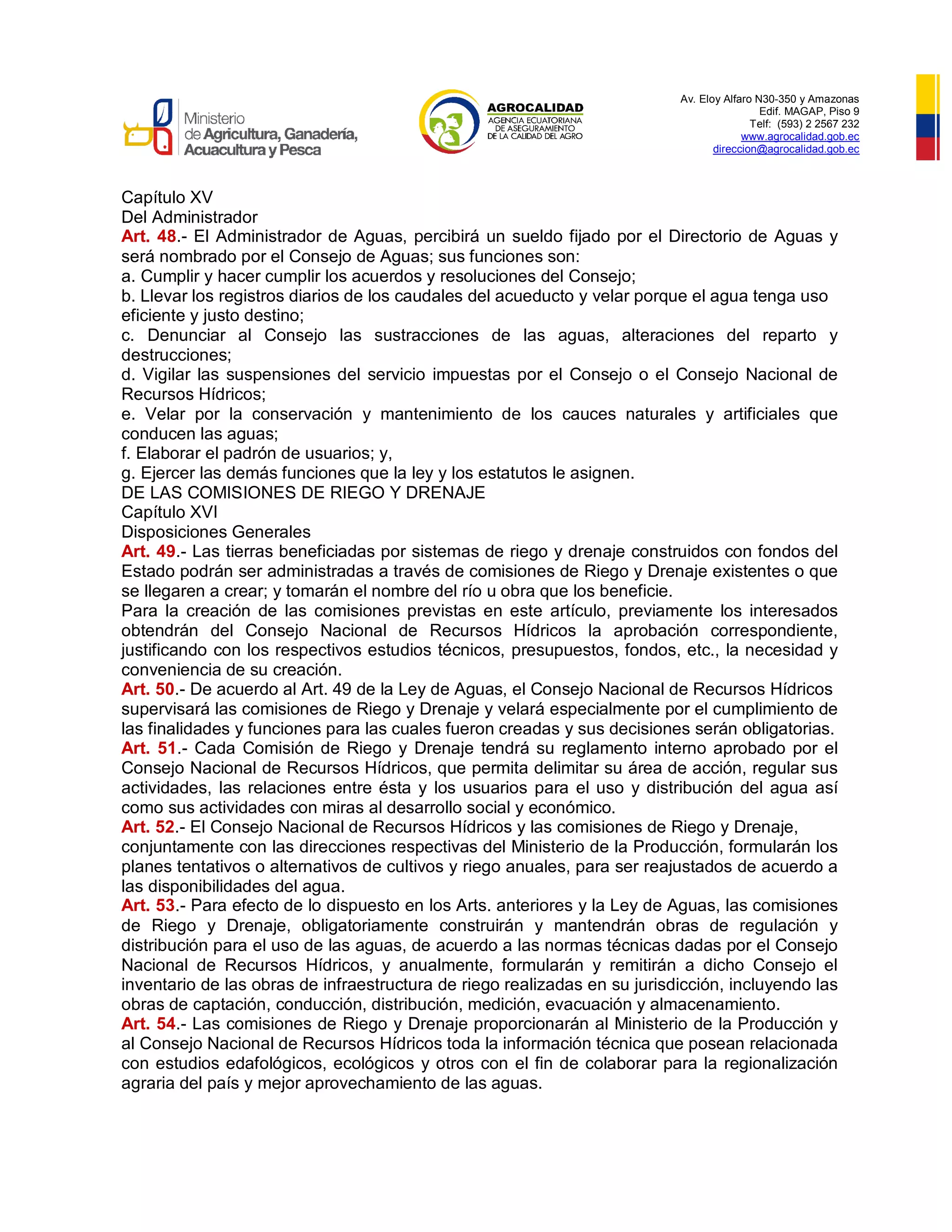 Av. Eloy Alfaro N30-350 y Amazonas
Edif. MAGAP, Piso 9
Telf: (593) 2 2567 232
www.agrocalidad.gob.ec
direccion@agrocalidad.gob.ec
Capítulo XV
Del Administrador
Art. 48.- El Administrador de Aguas, percibirá un sueldo fijado por el Directorio de Aguas y
será nombrado por el Consejo de Aguas; sus funciones son:
a. Cumplir y hacer cumplir los acuerdos y resoluciones del Consejo;
b. Llevar los registros diarios de los caudales del acueducto y velar porque el agua tenga uso
eficiente y justo destino;
c. Denunciar al Consejo las sustracciones de las aguas, alteraciones del reparto y
destrucciones;
d. Vigilar las suspensiones del servicio impuestas por el Consejo o el Consejo Nacional de
Recursos Hídricos;
e. Velar por la conservación y mantenimiento de los cauces naturales y artificiales que
conducen las aguas;
f. Elaborar el padrón de usuarios; y,
g. Ejercer las demás funciones que la ley y los estatutos le asignen.
DE LAS COMISIONES DE RIEGO Y DRENAJE
Capítulo XVI
Disposiciones Generales
Art. 49.- Las tierras beneficiadas por sistemas de riego y drenaje construidos con fondos del
Estado podrán ser administradas a través de comisiones de Riego y Drenaje existentes o que
se llegaren a crear; y tomarán el nombre del río u obra que los beneficie.
Para la creación de las comisiones previstas en este artículo, previamente los interesados
obtendrán del Consejo Nacional de Recursos Hídricos la aprobación correspondiente,
justificando con los respectivos estudios técnicos, presupuestos, fondos, etc., la necesidad y
conveniencia de su creación.
Art. 50.- De acuerdo al Art. 49 de la Ley de Aguas, el Consejo Nacional de Recursos Hídricos
supervisará las comisiones de Riego y Drenaje y velará especialmente por el cumplimiento de
las finalidades y funciones para las cuales fueron creadas y sus decisiones serán obligatorias.
Art. 51.- Cada Comisión de Riego y Drenaje tendrá su reglamento interno aprobado por el
Consejo Nacional de Recursos Hídricos, que permita delimitar su área de acción, regular sus
actividades, las relaciones entre ésta y los usuarios para el uso y distribución del agua así
como sus actividades con miras al desarrollo social y económico.
Art. 52.- El Consejo Nacional de Recursos Hídricos y las comisiones de Riego y Drenaje,
conjuntamente con las direcciones respectivas del Ministerio de la Producción, formularán los
planes tentativos o alternativos de cultivos y riego anuales, para ser reajustados de acuerdo a
las disponibilidades del agua.
Art. 53.- Para efecto de lo dispuesto en los Arts. anteriores y la Ley de Aguas, las comisiones
de Riego y Drenaje, obligatoriamente construirán y mantendrán obras de regulación y
distribución para el uso de las aguas, de acuerdo a las normas técnicas dadas por el Consejo
Nacional de Recursos Hídricos, y anualmente, formularán y remitirán a dicho Consejo el
inventario de las obras de infraestructura de riego realizadas en su jurisdicción, incluyendo las
obras de captación, conducción, distribución, medición, evacuación y almacenamiento.
Art. 54.- Las comisiones de Riego y Drenaje proporcionarán al Ministerio de la Producción y
al Consejo Nacional de Recursos Hídricos toda la información técnica que posean relacionada
con estudios edafológicos, ecológicos y otros con el fin de colaborar para la regionalización
agraria del país y mejor aprovechamiento de las aguas.
 