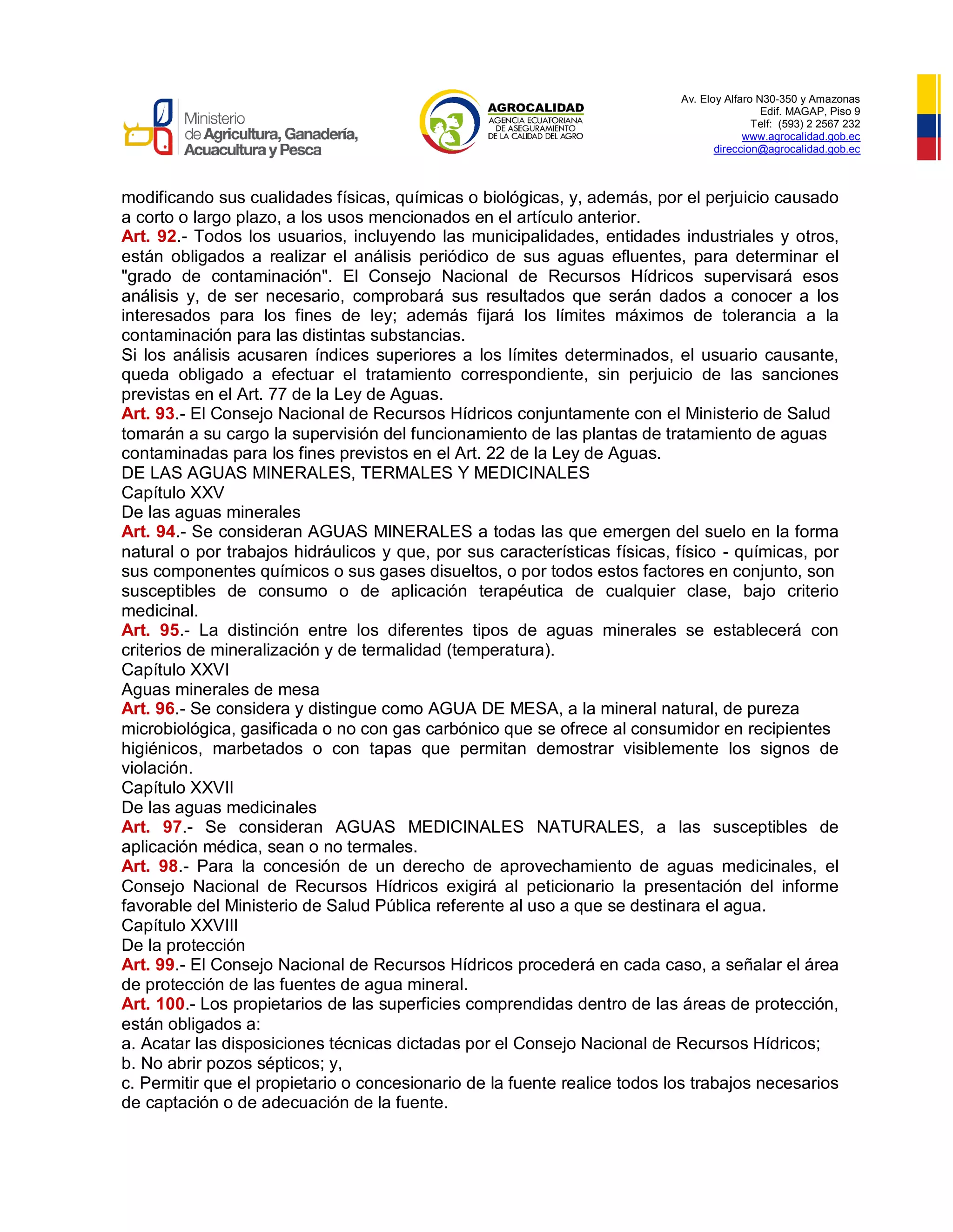Av. Eloy Alfaro N30-350 y Amazonas
Edif. MAGAP, Piso 9
Telf: (593) 2 2567 232
www.agrocalidad.gob.ec
direccion@agrocalidad.gob.ec
modificando sus cualidades físicas, químicas o biológicas, y, además, por el perjuicio causado
a corto o largo plazo, a los usos mencionados en el artículo anterior.
Art. 92.- Todos los usuarios, incluyendo las municipalidades, entidades industriales y otros,
están obligados a realizar el análisis periódico de sus aguas efluentes, para determinar el
"grado de contaminación". El Consejo Nacional de Recursos Hídricos supervisará esos
análisis y, de ser necesario, comprobará sus resultados que serán dados a conocer a los
interesados para los fines de ley; además fijará los límites máximos de tolerancia a la
contaminación para las distintas substancias.
Si los análisis acusaren índices superiores a los límites determinados, el usuario causante,
queda obligado a efectuar el tratamiento correspondiente, sin perjuicio de las sanciones
previstas en el Art. 77 de la Ley de Aguas.
Art. 93.- El Consejo Nacional de Recursos Hídricos conjuntamente con el Ministerio de Salud
tomarán a su cargo la supervisión del funcionamiento de las plantas de tratamiento de aguas
contaminadas para los fines previstos en el Art. 22 de la Ley de Aguas.
DE LAS AGUAS MINERALES, TERMALES Y MEDICINALES
Capítulo XXV
De las aguas minerales
Art. 94.- Se consideran AGUAS MINERALES a todas las que emergen del suelo en la forma
natural o por trabajos hidráulicos y que, por sus características físicas, físico - químicas, por
sus componentes químicos o sus gases disueltos, o por todos estos factores en conjunto, son
susceptibles de consumo o de aplicación terapéutica de cualquier clase, bajo criterio
medicinal.
Art. 95.- La distinción entre los diferentes tipos de aguas minerales se establecerá con
criterios de mineralización y de termalidad (temperatura).
Capítulo XXVI
Aguas minerales de mesa
Art. 96.- Se considera y distingue como AGUA DE MESA, a la mineral natural, de pureza
microbiológica, gasificada o no con gas carbónico que se ofrece al consumidor en recipientes
higiénicos, marbetados o con tapas que permitan demostrar visiblemente los signos de
violación.
Capítulo XXVII
De las aguas medicinales
Art. 97.- Se consideran AGUAS MEDICINALES NATURALES, a las susceptibles de
aplicación médica, sean o no termales.
Art. 98.- Para la concesión de un derecho de aprovechamiento de aguas medicinales, el
Consejo Nacional de Recursos Hídricos exigirá al peticionario la presentación del informe
favorable del Ministerio de Salud Pública referente al uso a que se destinara el agua.
Capítulo XXVIII
De la protección
Art. 99.- El Consejo Nacional de Recursos Hídricos procederá en cada caso, a señalar el área
de protección de las fuentes de agua mineral.
Art. 100.- Los propietarios de las superficies comprendidas dentro de las áreas de protección,
están obligados a:
a. Acatar las disposiciones técnicas dictadas por el Consejo Nacional de Recursos Hídricos;
b. No abrir pozos sépticos; y,
c. Permitir que el propietario o concesionario de la fuente realice todos los trabajos necesarios
de captación o de adecuación de la fuente.
 