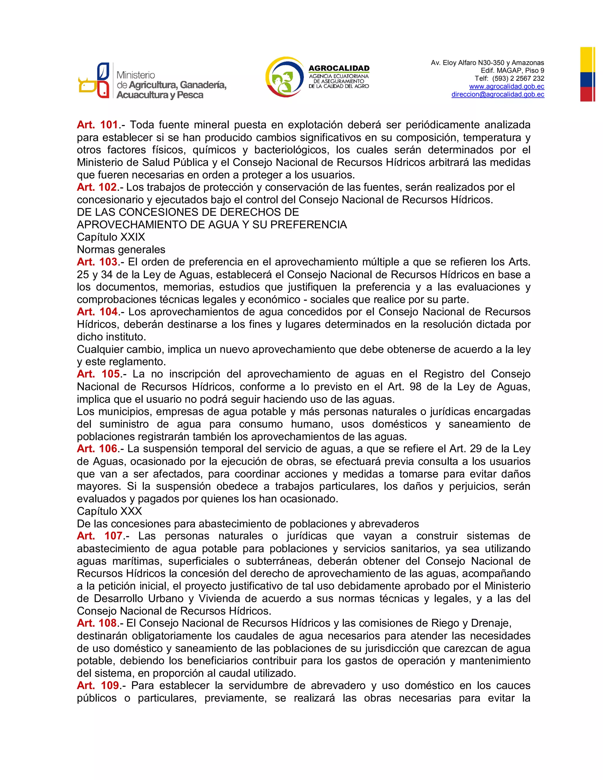 Av. Eloy Alfaro N30-350 y Amazonas
Edif. MAGAP, Piso 9
Telf: (593) 2 2567 232
www.agrocalidad.gob.ec
direccion@agrocalidad.gob.ec
Art. 101.- Toda fuente mineral puesta en explotación deberá ser periódicamente analizada
para establecer si se han producido cambios significativos en su composición, temperatura y
otros factores físicos, químicos y bacteriológicos, los cuales serán determinados por el
Ministerio de Salud Pública y el Consejo Nacional de Recursos Hídricos arbitrará las medidas
que fueren necesarias en orden a proteger a los usuarios.
Art. 102.- Los trabajos de protección y conservación de las fuentes, serán realizados por el
concesionario y ejecutados bajo el control del Consejo Nacional de Recursos Hídricos.
DE LAS CONCESIONES DE DERECHOS DE
APROVECHAMIENTO DE AGUA Y SU PREFERENCIA
Capítulo XXIX
Normas generales
Art. 103.- El orden de preferencia en el aprovechamiento múltiple a que se refieren los Arts.
25 y 34 de la Ley de Aguas, establecerá el Consejo Nacional de Recursos Hídricos en base a
los documentos, memorias, estudios que justifiquen la preferencia y a las evaluaciones y
comprobaciones técnicas legales y económico - sociales que realice por su parte.
Art. 104.- Los aprovechamientos de agua concedidos por el Consejo Nacional de Recursos
Hídricos, deberán destinarse a los fines y lugares determinados en la resolución dictada por
dicho instituto.
Cualquier cambio, implica un nuevo aprovechamiento que debe obtenerse de acuerdo a la ley
y este reglamento.
Art. 105.- La no inscripción del aprovechamiento de aguas en el Registro del Consejo
Nacional de Recursos Hídricos, conforme a lo previsto en el Art. 98 de la Ley de Aguas,
implica que el usuario no podrá seguir haciendo uso de las aguas.
Los municipios, empresas de agua potable y más personas naturales o jurídicas encargadas
del suministro de agua para consumo humano, usos domésticos y saneamiento de
poblaciones registrarán también los aprovechamientos de las aguas.
Art. 106.- La suspensión temporal del servicio de aguas, a que se refiere el Art. 29 de la Ley
de Aguas, ocasionado por la ejecución de obras, se efectuará previa consulta a los usuarios
que van a ser afectados, para coordinar acciones y medidas a tomarse para evitar daños
mayores. Si la suspensión obedece a trabajos particulares, los daños y perjuicios, serán
evaluados y pagados por quienes los han ocasionado.
Capítulo XXX
De las concesiones para abastecimiento de poblaciones y abrevaderos
Art. 107.- Las personas naturales o jurídicas que vayan a construir sistemas de
abastecimiento de agua potable para poblaciones y servicios sanitarios, ya sea utilizando
aguas marítimas, superficiales o subterráneas, deberán obtener del Consejo Nacional de
Recursos Hídricos la concesión del derecho de aprovechamiento de las aguas, acompañando
a la petición inicial, el proyecto justificativo de tal uso debidamente aprobado por el Ministerio
de Desarrollo Urbano y Vivienda de acuerdo a sus normas técnicas y legales, y a las del
Consejo Nacional de Recursos Hídricos.
Art. 108.- El Consejo Nacional de Recursos Hídricos y las comisiones de Riego y Drenaje,
destinarán obligatoriamente los caudales de agua necesarios para atender las necesidades
de uso doméstico y saneamiento de las poblaciones de su jurisdicción que carezcan de agua
potable, debiendo los beneficiarios contribuir para los gastos de operación y mantenimiento
del sistema, en proporción al caudal utilizado.
Art. 109.- Para establecer la servidumbre de abrevadero y uso doméstico en los cauces
públicos o particulares, previamente, se realizará las obras necesarias para evitar la
 