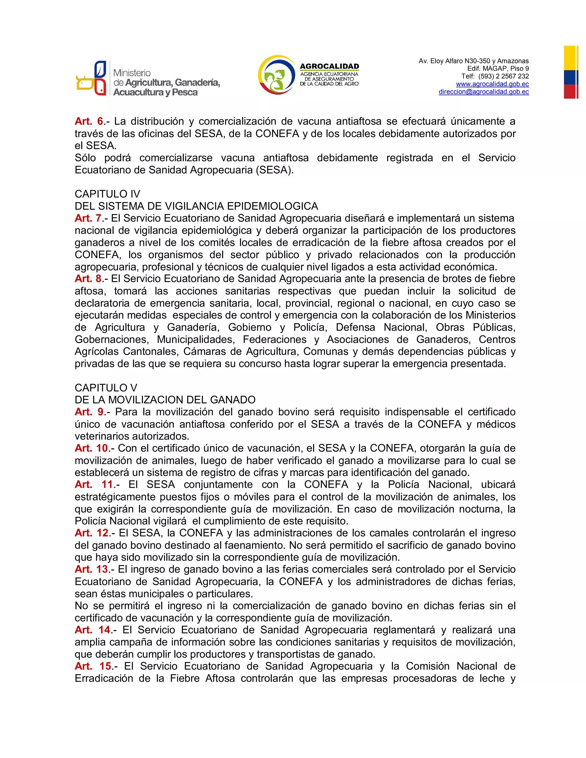 Av. Eloy Alfaro N30-350 y Amazonas
Edif. MAGAP, Piso 9
Telf: (593) 2 2567 232
www.agrocalidad.gob.ec
direccion@agrocalidad.gob.ec
Art. 6.- La distribución y comercialización de vacuna antiaftosa se efectuará únicamente a
través de las oficinas del SESA, de la CONEFA y de los locales debidamente autorizados por
el SESA.
Sólo podrá comercializarse vacuna antiaftosa debidamente registrada en el Servicio
Ecuatoriano de Sanidad Agropecuaria (SESA).
CAPITULO IV
DEL SISTEMA DE VIGILANCIA EPIDEMIOLOGICA
Art. 7.- El Servicio Ecuatoriano de Sanidad Agropecuaria diseñará e implementará un sistema
nacional de vigilancia epidemiológica y deberá organizar la participación de los productores
ganaderos a nivel de los comités locales de erradicación de la fiebre aftosa creados por el
CONEFA, los organismos del sector público y privado relacionados con la producción
agropecuaria, profesional y técnicos de cualquier nivel ligados a esta actividad económica.
Art. 8.- El Servicio Ecuatoriano de Sanidad Agropecuaria ante la presencia de brotes de fiebre
aftosa, tomará las acciones sanitarias respectivas que puedan incluir la solicitud de
declaratoria de emergencia sanitaria, local, provincial, regional o nacional, en cuyo caso se
ejecutarán medidas especiales de control y emergencia con la colaboración de los Ministerios
de Agricultura y Ganadería, Gobierno y Policía, Defensa Nacional, Obras Públicas,
Gobernaciones, Municipalidades, Federaciones y Asociaciones de Ganaderos, Centros
Agrícolas Cantonales, Cámaras de Agricultura, Comunas y demás dependencias públicas y
privadas de las que se requiera su concurso hasta lograr superar la emergencia presentada.
CAPITULO V
DE LA MOVILIZACION DEL GANADO
Art. 9.- Para la movilización del ganado bovino será requisito indispensable el certificado
único de vacunación antiaftosa conferido por el SESA a través de la CONEFA y médicos
veterinarios autorizados.
Art. 10.- Con el certificado único de vacunación, el SESA y la CONEFA, otorgarán la guía de
movilización de animales, luego de haber verificado el ganado a movilizarse para lo cual se
establecerá un sistema de registro de cifras y marcas para identificación del ganado.
Art. 11.- El SESA conjuntamente con la CONEFA y la Policía Nacional, ubicará
estratégicamente puestos fijos o móviles para el control de la movilización de animales, los
que exigirán la correspondiente guía de movilización. En caso de movilización nocturna, la
Policía Nacional vigilará el cumplimiento de este requisito.
Art. 12.- El SESA, la CONEFA y las administraciones de los camales controlarán el ingreso
del ganado bovino destinado al faenamiento. No será permitido el sacrificio de ganado bovino
que haya sido movilizado sin la correspondiente guía de movilización.
Art. 13.- El ingreso de ganado bovino a las ferias comerciales será controlado por el Servicio
Ecuatoriano de Sanidad Agropecuaria, la CONEFA y los administradores de dichas ferias,
sean éstas municipales o particulares.
No se permitirá el ingreso ni la comercialización de ganado bovino en dichas ferias sin el
certificado de vacunación y la correspondiente guía de movilización.
Art. 14.- El Servicio Ecuatoriano de Sanidad Agropecuaria reglamentará y realizará una
amplia campaña de información sobre las condiciones sanitarias y requisitos de movilización,
que deberán cumplir los productores y transportistas de ganado.
Art. 15.- El Servicio Ecuatoriano de Sanidad Agropecuaria y la Comisión Nacional de
Erradicación de la Fiebre Aftosa controlarán que las empresas procesadoras de leche y
 