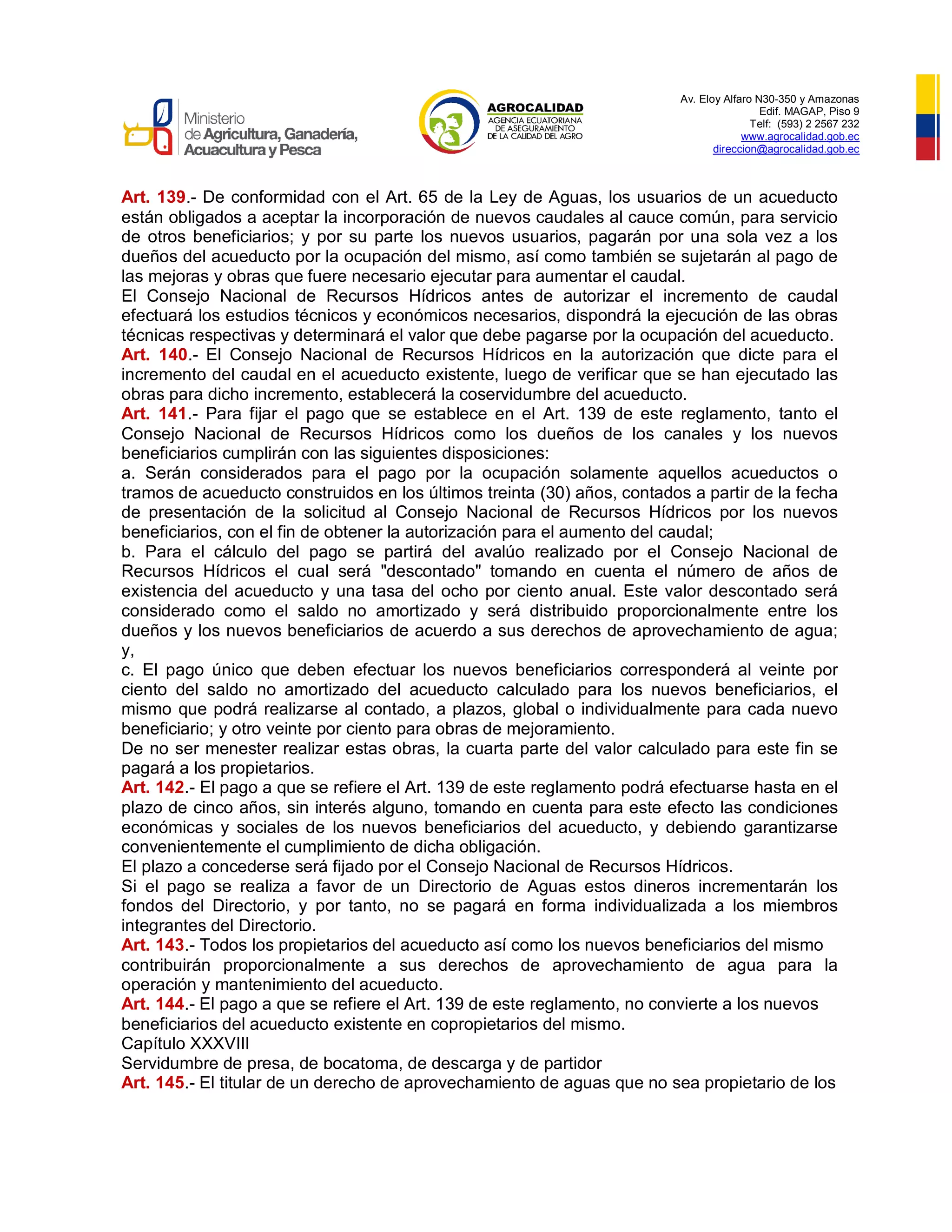 Av. Eloy Alfaro N30-350 y Amazonas
Edif. MAGAP, Piso 9
Telf: (593) 2 2567 232
www.agrocalidad.gob.ec
direccion@agrocalidad.gob.ec
Art. 139.- De conformidad con el Art. 65 de la Ley de Aguas, los usuarios de un acueducto
están obligados a aceptar la incorporación de nuevos caudales al cauce común, para servicio
de otros beneficiarios; y por su parte los nuevos usuarios, pagarán por una sola vez a los
dueños del acueducto por la ocupación del mismo, así como también se sujetarán al pago de
las mejoras y obras que fuere necesario ejecutar para aumentar el caudal.
El Consejo Nacional de Recursos Hídricos antes de autorizar el incremento de caudal
efectuará los estudios técnicos y económicos necesarios, dispondrá la ejecución de las obras
técnicas respectivas y determinará el valor que debe pagarse por la ocupación del acueducto.
Art. 140.- El Consejo Nacional de Recursos Hídricos en la autorización que dicte para el
incremento del caudal en el acueducto existente, luego de verificar que se han ejecutado las
obras para dicho incremento, establecerá la coservidumbre del acueducto.
Art. 141.- Para fijar el pago que se establece en el Art. 139 de este reglamento, tanto el
Consejo Nacional de Recursos Hídricos como los dueños de los canales y los nuevos
beneficiarios cumplirán con las siguientes disposiciones:
a. Serán considerados para el pago por la ocupación solamente aquellos acueductos o
tramos de acueducto construidos en los últimos treinta (30) años, contados a partir de la fecha
de presentación de la solicitud al Consejo Nacional de Recursos Hídricos por los nuevos
beneficiarios, con el fin de obtener la autorización para el aumento del caudal;
b. Para el cálculo del pago se partirá del avalúo realizado por el Consejo Nacional de
Recursos Hídricos el cual será "descontado" tomando en cuenta el número de años de
existencia del acueducto y una tasa del ocho por ciento anual. Este valor descontado será
considerado como el saldo no amortizado y será distribuido proporcionalmente entre los
dueños y los nuevos beneficiarios de acuerdo a sus derechos de aprovechamiento de agua;
y,
c. El pago único que deben efectuar los nuevos beneficiarios corresponderá al veinte por
ciento del saldo no amortizado del acueducto calculado para los nuevos beneficiarios, el
mismo que podrá realizarse al contado, a plazos, global o individualmente para cada nuevo
beneficiario; y otro veinte por ciento para obras de mejoramiento.
De no ser menester realizar estas obras, la cuarta parte del valor calculado para este fin se
pagará a los propietarios.
Art. 142.- El pago a que se refiere el Art. 139 de este reglamento podrá efectuarse hasta en el
plazo de cinco años, sin interés alguno, tomando en cuenta para este efecto las condiciones
económicas y sociales de los nuevos beneficiarios del acueducto, y debiendo garantizarse
convenientemente el cumplimiento de dicha obligación.
El plazo a concederse será fijado por el Consejo Nacional de Recursos Hídricos.
Si el pago se realiza a favor de un Directorio de Aguas estos dineros incrementarán los
fondos del Directorio, y por tanto, no se pagará en forma individualizada a los miembros
integrantes del Directorio.
Art. 143.- Todos los propietarios del acueducto así como los nuevos beneficiarios del mismo
contribuirán proporcionalmente a sus derechos de aprovechamiento de agua para la
operación y mantenimiento del acueducto.
Art. 144.- El pago a que se refiere el Art. 139 de este reglamento, no convierte a los nuevos
beneficiarios del acueducto existente en copropietarios del mismo.
Capítulo XXXVIII
Servidumbre de presa, de bocatoma, de descarga y de partidor
Art. 145.- El titular de un derecho de aprovechamiento de aguas que no sea propietario de los
 