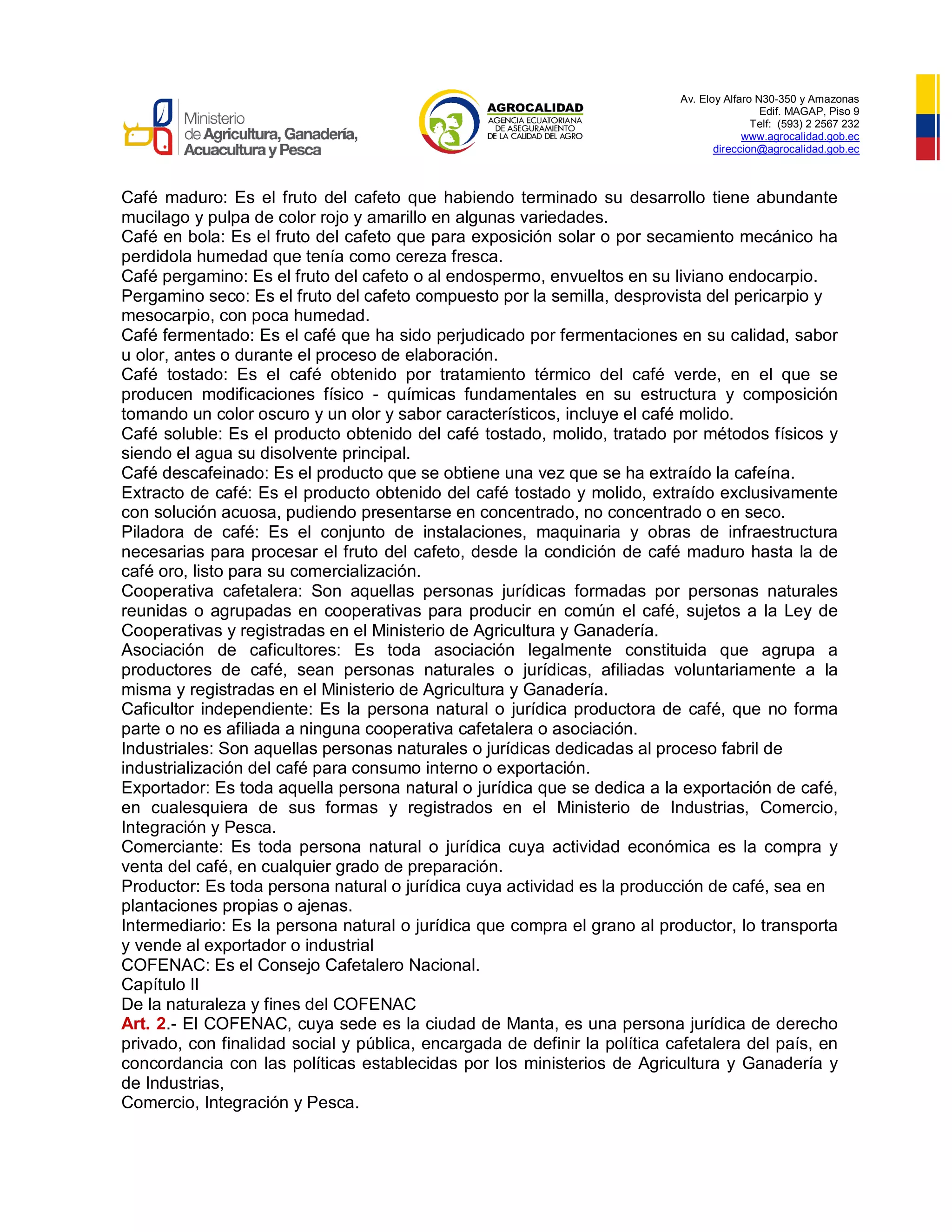 Av. Eloy Alfaro N30-350 y Amazonas
Edif. MAGAP, Piso 9
Telf: (593) 2 2567 232
www.agrocalidad.gob.ec
direccion@agrocalidad.gob.ec
Café maduro: Es el fruto del cafeto que habiendo terminado su desarrollo tiene abundante
mucilago y pulpa de color rojo y amarillo en algunas variedades.
Café en bola: Es el fruto del cafeto que para exposición solar o por secamiento mecánico ha
perdidola humedad que tenía como cereza fresca.
Café pergamino: Es el fruto del cafeto o al endospermo, envueltos en su liviano endocarpio.
Pergamino seco: Es el fruto del cafeto compuesto por la semilla, desprovista del pericarpio y
mesocarpio, con poca humedad.
Café fermentado: Es el café que ha sido perjudicado por fermentaciones en su calidad, sabor
u olor, antes o durante el proceso de elaboración.
Café tostado: Es el café obtenido por tratamiento térmico del café verde, en el que se
producen modificaciones físico - químicas fundamentales en su estructura y composición
tomando un color oscuro y un olor y sabor característicos, incluye el café molido.
Café soluble: Es el producto obtenido del café tostado, molido, tratado por métodos físicos y
siendo el agua su disolvente principal.
Café descafeinado: Es el producto que se obtiene una vez que se ha extraído la cafeína.
Extracto de café: Es el producto obtenido del café tostado y molido, extraído exclusivamente
con solución acuosa, pudiendo presentarse en concentrado, no concentrado o en seco.
Piladora de café: Es el conjunto de instalaciones, maquinaria y obras de infraestructura
necesarias para procesar el fruto del cafeto, desde la condición de café maduro hasta la de
café oro, listo para su comercialización.
Cooperativa cafetalera: Son aquellas personas jurídicas formadas por personas naturales
reunidas o agrupadas en cooperativas para producir en común el café, sujetos a la Ley de
Cooperativas y registradas en el Ministerio de Agricultura y Ganadería.
Asociación de caficultores: Es toda asociación legalmente constituida que agrupa a
productores de café, sean personas naturales o jurídicas, afiliadas voluntariamente a la
misma y registradas en el Ministerio de Agricultura y Ganadería.
Caficultor independiente: Es la persona natural o jurídica productora de café, que no forma
parte o no es afiliada a ninguna cooperativa cafetalera o asociación.
Industriales: Son aquellas personas naturales o jurídicas dedicadas al proceso fabril de
industrialización del café para consumo interno o exportación.
Exportador: Es toda aquella persona natural o jurídica que se dedica a la exportación de café,
en cualesquiera de sus formas y registrados en el Ministerio de Industrias, Comercio,
Integración y Pesca.
Comerciante: Es toda persona natural o jurídica cuya actividad económica es la compra y
venta del café, en cualquier grado de preparación.
Productor: Es toda persona natural o jurídica cuya actividad es la producción de café, sea en
plantaciones propias o ajenas.
Intermediario: Es la persona natural o jurídica que compra el grano al productor, lo transporta
y vende al exportador o industrial
COFENAC: Es el Consejo Cafetalero Nacional.
Capítulo II
De la naturaleza y fines del COFENAC
Art. 2.- El COFENAC, cuya sede es la ciudad de Manta, es una persona jurídica de derecho
privado, con finalidad social y pública, encargada de definir la política cafetalera del país, en
concordancia con las políticas establecidas por los ministerios de Agricultura y Ganadería y
de Industrias,
Comercio, Integración y Pesca.
 