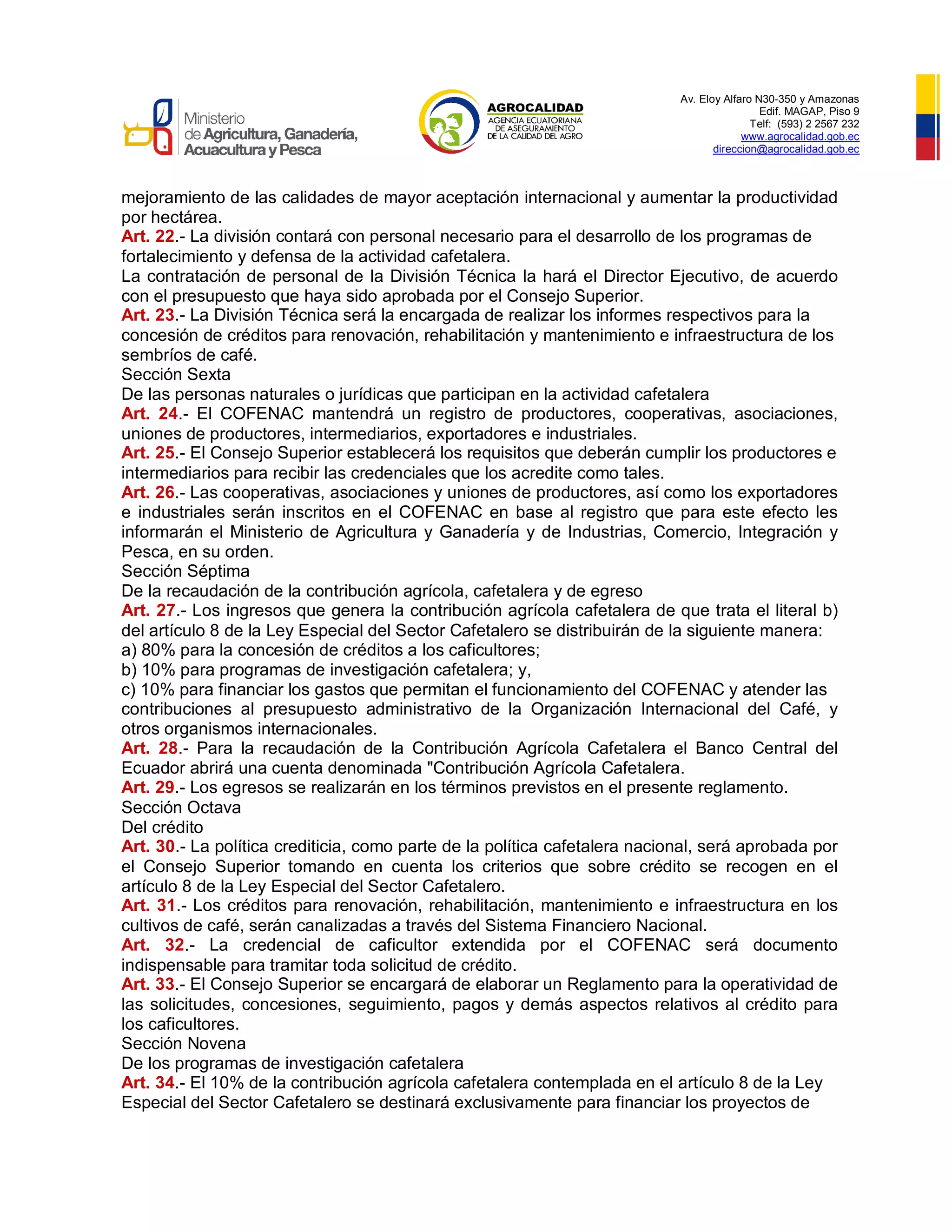Av. Eloy Alfaro N30-350 y Amazonas
Edif. MAGAP, Piso 9
Telf: (593) 2 2567 232
www.agrocalidad.gob.ec
direccion@agrocalidad.gob.ec
mejoramiento de las calidades de mayor aceptación internacional y aumentar la productividad
por hectárea.
Art. 22.- La división contará con personal necesario para el desarrollo de los programas de
fortalecimiento y defensa de la actividad cafetalera.
La contratación de personal de la División Técnica la hará el Director Ejecutivo, de acuerdo
con el presupuesto que haya sido aprobada por el Consejo Superior.
Art. 23.- La División Técnica será la encargada de realizar los informes respectivos para la
concesión de créditos para renovación, rehabilitación y mantenimiento e infraestructura de los
sembríos de café.
Sección Sexta
De las personas naturales o jurídicas que participan en la actividad cafetalera
Art. 24.- El COFENAC mantendrá un registro de productores, cooperativas, asociaciones,
uniones de productores, intermediarios, exportadores e industriales.
Art. 25.- El Consejo Superior establecerá los requisitos que deberán cumplir los productores e
intermediarios para recibir las credenciales que los acredite como tales.
Art. 26.- Las cooperativas, asociaciones y uniones de productores, así como los exportadores
e industriales serán inscritos en el COFENAC en base al registro que para este efecto les
informarán el Ministerio de Agricultura y Ganadería y de Industrias, Comercio, Integración y
Pesca, en su orden.
Sección Séptima
De la recaudación de la contribución agrícola, cafetalera y de egreso
Art. 27.- Los ingresos que genera la contribución agrícola cafetalera de que trata el literal b)
del artículo 8 de la Ley Especial del Sector Cafetalero se distribuirán de la siguiente manera:
a) 80% para la concesión de créditos a los caficultores;
b) 10% para programas de investigación cafetalera; y,
c) 10% para financiar los gastos que permitan el funcionamiento del COFENAC y atender las
contribuciones al presupuesto administrativo de la Organización Internacional del Café, y
otros organismos internacionales.
Art. 28.- Para la recaudación de la Contribución Agrícola Cafetalera el Banco Central del
Ecuador abrirá una cuenta denominada "Contribución Agrícola Cafetalera.
Art. 29.- Los egresos se realizarán en los términos previstos en el presente reglamento.
Sección Octava
Del crédito
Art. 30.- La política crediticia, como parte de la política cafetalera nacional, será aprobada por
el Consejo Superior tomando en cuenta los criterios que sobre crédito se recogen en el
artículo 8 de la Ley Especial del Sector Cafetalero.
Art. 31.- Los créditos para renovación, rehabilitación, mantenimiento e infraestructura en los
cultivos de café, serán canalizadas a través del Sistema Financiero Nacional.
Art. 32.- La credencial de caficultor extendida por el COFENAC será documento
indispensable para tramitar toda solicitud de crédito.
Art. 33.- El Consejo Superior se encargará de elaborar un Reglamento para la operatividad de
las solicitudes, concesiones, seguimiento, pagos y demás aspectos relativos al crédito para
los caficultores.
Sección Novena
De los programas de investigación cafetalera
Art. 34.- El 10% de la contribución agrícola cafetalera contemplada en el artículo 8 de la Ley
Especial del Sector Cafetalero se destinará exclusivamente para financiar los proyectos de
 