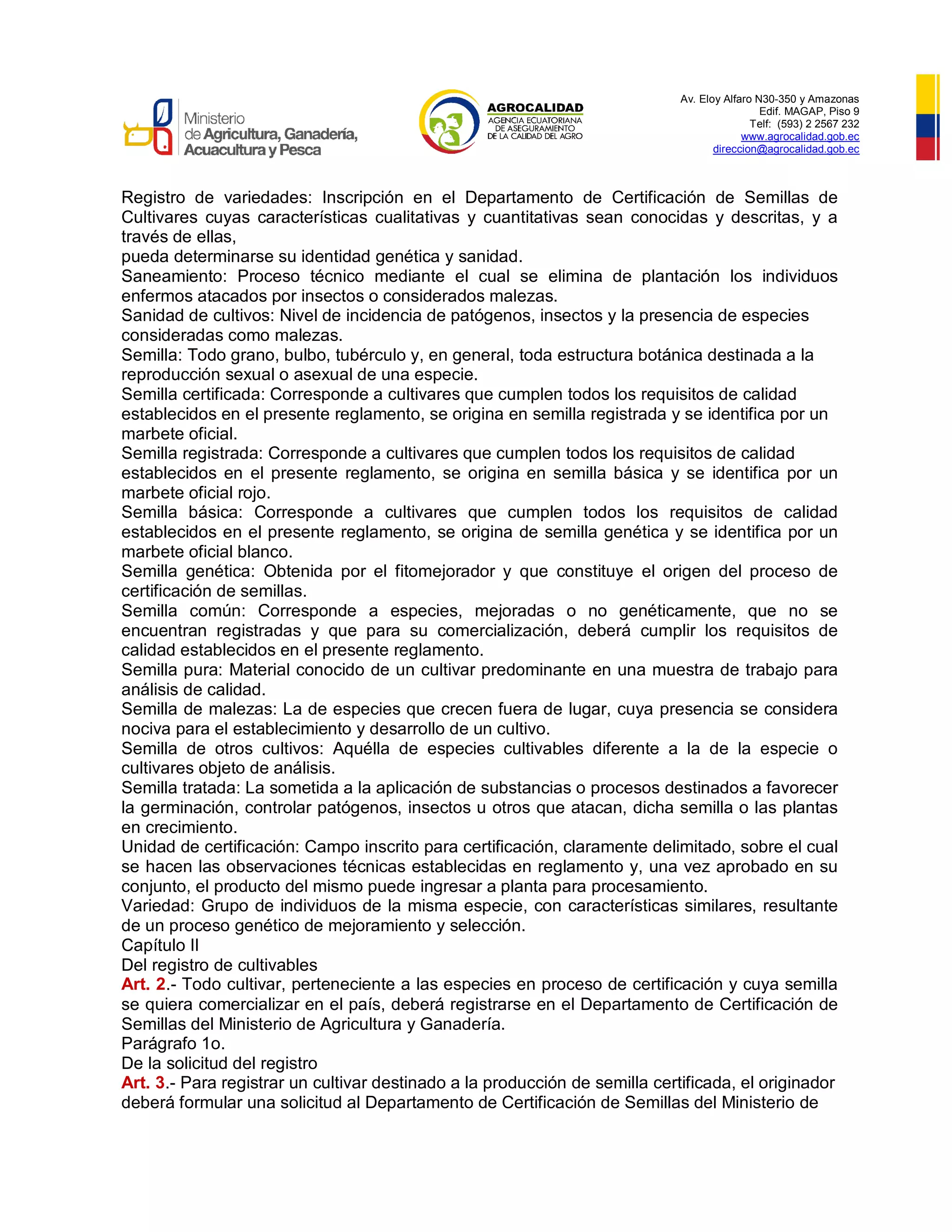 Av. Eloy Alfaro N30-350 y Amazonas
Edif. MAGAP, Piso 9
Telf: (593) 2 2567 232
www.agrocalidad.gob.ec
direccion@agrocalidad.gob.ec
Registro de variedades: Inscripción en el Departamento de Certificación de Semillas de
Cultivares cuyas características cualitativas y cuantitativas sean conocidas y descritas, y a
través de ellas,
pueda determinarse su identidad genética y sanidad.
Saneamiento: Proceso técnico mediante el cual se elimina de plantación los individuos
enfermos atacados por insectos o considerados malezas.
Sanidad de cultivos: Nivel de incidencia de patógenos, insectos y la presencia de especies
consideradas como malezas.
Semilla: Todo grano, bulbo, tubérculo y, en general, toda estructura botánica destinada a la
reproducción sexual o asexual de una especie.
Semilla certificada: Corresponde a cultivares que cumplen todos los requisitos de calidad
establecidos en el presente reglamento, se origina en semilla registrada y se identifica por un
marbete oficial.
Semilla registrada: Corresponde a cultivares que cumplen todos los requisitos de calidad
establecidos en el presente reglamento, se origina en semilla básica y se identifica por un
marbete oficial rojo.
Semilla básica: Corresponde a cultivares que cumplen todos los requisitos de calidad
establecidos en el presente reglamento, se origina de semilla genética y se identifica por un
marbete oficial blanco.
Semilla genética: Obtenida por el fitomejorador y que constituye el origen del proceso de
certificación de semillas.
Semilla común: Corresponde a especies, mejoradas o no genéticamente, que no se
encuentran registradas y que para su comercialización, deberá cumplir los requisitos de
calidad establecidos en el presente reglamento.
Semilla pura: Material conocido de un cultivar predominante en una muestra de trabajo para
análisis de calidad.
Semilla de malezas: La de especies que crecen fuera de lugar, cuya presencia se considera
nociva para el establecimiento y desarrollo de un cultivo.
Semilla de otros cultivos: Aquélla de especies cultivables diferente a la de la especie o
cultivares objeto de análisis.
Semilla tratada: La sometida a la aplicación de substancias o procesos destinados a favorecer
la germinación, controlar patógenos, insectos u otros que atacan, dicha semilla o las plantas
en crecimiento.
Unidad de certificación: Campo inscrito para certificación, claramente delimitado, sobre el cual
se hacen las observaciones técnicas establecidas en reglamento y, una vez aprobado en su
conjunto, el producto del mismo puede ingresar a planta para procesamiento.
Variedad: Grupo de individuos de la misma especie, con características similares, resultante
de un proceso genético de mejoramiento y selección.
Capítulo II
Del registro de cultivables
Art. 2.- Todo cultivar, perteneciente a las especies en proceso de certificación y cuya semilla
se quiera comercializar en el país, deberá registrarse en el Departamento de Certificación de
Semillas del Ministerio de Agricultura y Ganadería.
Parágrafo 1o.
De la solicitud del registro
Art. 3.- Para registrar un cultivar destinado a la producción de semilla certificada, el originador
deberá formular una solicitud al Departamento de Certificación de Semillas del Ministerio de
 