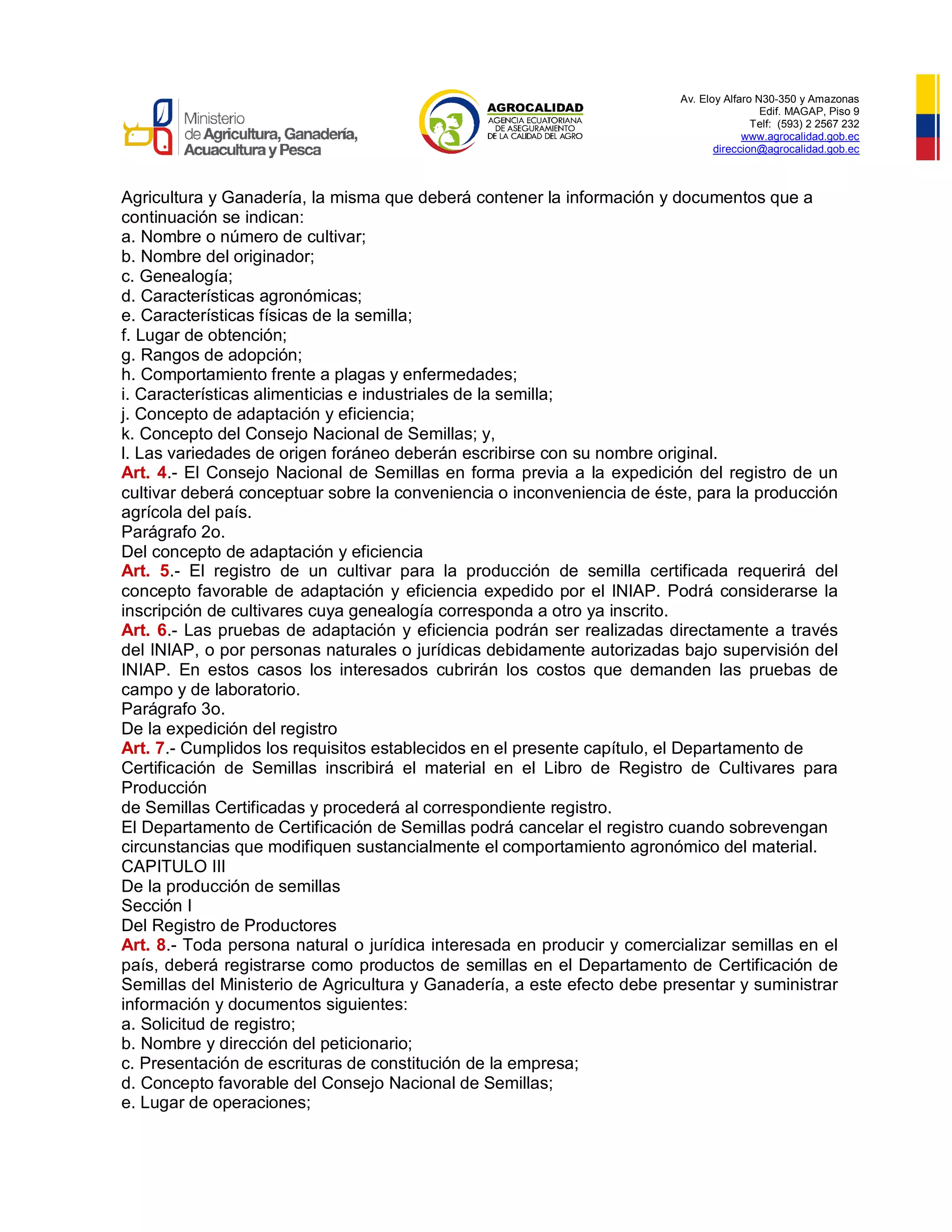 Av. Eloy Alfaro N30-350 y Amazonas
Edif. MAGAP, Piso 9
Telf: (593) 2 2567 232
www.agrocalidad.gob.ec
direccion@agrocalidad.gob.ec
Agricultura y Ganadería, la misma que deberá contener la información y documentos que a
continuación se indican:
a. Nombre o número de cultivar;
b. Nombre del originador;
c. Genealogía;
d. Características agronómicas;
e. Características físicas de la semilla;
f. Lugar de obtención;
g. Rangos de adopción;
h. Comportamiento frente a plagas y enfermedades;
i. Características alimenticias e industriales de la semilla;
j. Concepto de adaptación y eficiencia;
k. Concepto del Consejo Nacional de Semillas; y,
l. Las variedades de origen foráneo deberán escribirse con su nombre original.
Art. 4.- El Consejo Nacional de Semillas en forma previa a la expedición del registro de un
cultivar deberá conceptuar sobre la conveniencia o inconveniencia de éste, para la producción
agrícola del país.
Parágrafo 2o.
Del concepto de adaptación y eficiencia
Art. 5.- El registro de un cultivar para la producción de semilla certificada requerirá del
concepto favorable de adaptación y eficiencia expedido por el INIAP. Podrá considerarse la
inscripción de cultivares cuya genealogía corresponda a otro ya inscrito.
Art. 6.- Las pruebas de adaptación y eficiencia podrán ser realizadas directamente a través
del INIAP, o por personas naturales o jurídicas debidamente autorizadas bajo supervisión del
INIAP. En estos casos los interesados cubrirán los costos que demanden las pruebas de
campo y de laboratorio.
Parágrafo 3o.
De la expedición del registro
Art. 7.- Cumplidos los requisitos establecidos en el presente capítulo, el Departamento de
Certificación de Semillas inscribirá el material en el Libro de Registro de Cultivares para
Producción
de Semillas Certificadas y procederá al correspondiente registro.
El Departamento de Certificación de Semillas podrá cancelar el registro cuando sobrevengan
circunstancias que modifiquen sustancialmente el comportamiento agronómico del material.
CAPITULO III
De la producción de semillas
Sección I
Del Registro de Productores
Art. 8.- Toda persona natural o jurídica interesada en producir y comercializar semillas en el
país, deberá registrarse como productos de semillas en el Departamento de Certificación de
Semillas del Ministerio de Agricultura y Ganadería, a este efecto debe presentar y suministrar
información y documentos siguientes:
a. Solicitud de registro;
b. Nombre y dirección del peticionario;
c. Presentación de escrituras de constitución de la empresa;
d. Concepto favorable del Consejo Nacional de Semillas;
e. Lugar de operaciones;
 