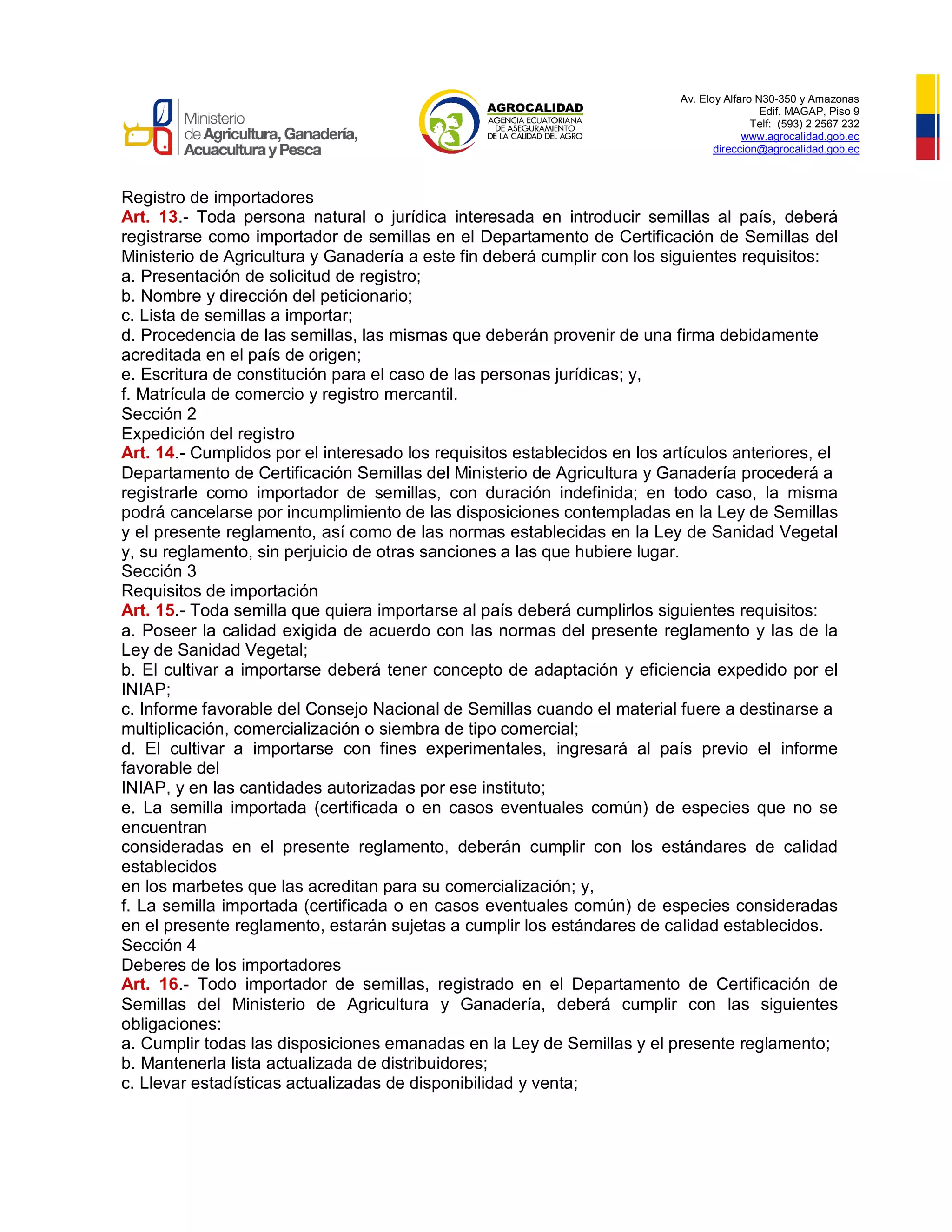 Av. Eloy Alfaro N30-350 y Amazonas
Edif. MAGAP, Piso 9
Telf: (593) 2 2567 232
www.agrocalidad.gob.ec
direccion@agrocalidad.gob.ec
Registro de importadores
Art. 13.- Toda persona natural o jurídica interesada en introducir semillas al país, deberá
registrarse como importador de semillas en el Departamento de Certificación de Semillas del
Ministerio de Agricultura y Ganadería a este fin deberá cumplir con los siguientes requisitos:
a. Presentación de solicitud de registro;
b. Nombre y dirección del peticionario;
c. Lista de semillas a importar;
d. Procedencia de las semillas, las mismas que deberán provenir de una firma debidamente
acreditada en el país de origen;
e. Escritura de constitución para el caso de las personas jurídicas; y,
f. Matrícula de comercio y registro mercantil.
Sección 2
Expedición del registro
Art. 14.- Cumplidos por el interesado los requisitos establecidos en los artículos anteriores, el
Departamento de Certificación Semillas del Ministerio de Agricultura y Ganadería procederá a
registrarle como importador de semillas, con duración indefinida; en todo caso, la misma
podrá cancelarse por incumplimiento de las disposiciones contempladas en la Ley de Semillas
y el presente reglamento, así como de las normas establecidas en la Ley de Sanidad Vegetal
y, su reglamento, sin perjuicio de otras sanciones a las que hubiere lugar.
Sección 3
Requisitos de importación
Art. 15.- Toda semilla que quiera importarse al país deberá cumplirlos siguientes requisitos:
a. Poseer la calidad exigida de acuerdo con las normas del presente reglamento y las de la
Ley de Sanidad Vegetal;
b. El cultivar a importarse deberá tener concepto de adaptación y eficiencia expedido por el
INIAP;
c. Informe favorable del Consejo Nacional de Semillas cuando el material fuere a destinarse a
multiplicación, comercialización o siembra de tipo comercial;
d. El cultivar a importarse con fines experimentales, ingresará al país previo el informe
favorable del
INIAP, y en las cantidades autorizadas por ese instituto;
e. La semilla importada (certificada o en casos eventuales común) de especies que no se
encuentran
consideradas en el presente reglamento, deberán cumplir con los estándares de calidad
establecidos
en los marbetes que las acreditan para su comercialización; y,
f. La semilla importada (certificada o en casos eventuales común) de especies consideradas
en el presente reglamento, estarán sujetas a cumplir los estándares de calidad establecidos.
Sección 4
Deberes de los importadores
Art. 16.- Todo importador de semillas, registrado en el Departamento de Certificación de
Semillas del Ministerio de Agricultura y Ganadería, deberá cumplir con las siguientes
obligaciones:
a. Cumplir todas las disposiciones emanadas en la Ley de Semillas y el presente reglamento;
b. Mantenerla lista actualizada de distribuidores;
c. Llevar estadísticas actualizadas de disponibilidad y venta;
 