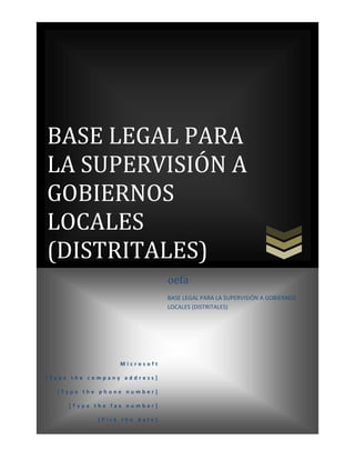 BASE LEGAL PARA
LA SUPERVISIÓN A
GOBIERNOS
LOCALES
(DISTRITALES)
oefa
BASE LEGAL PARA LA SUPERVISIÓN A GOBIERNOS
LOCALES (DISTRITALES)

Microsoft
[Type the company address]
[Type the phone number]
[Type the fax number]
[Pick the date]

 