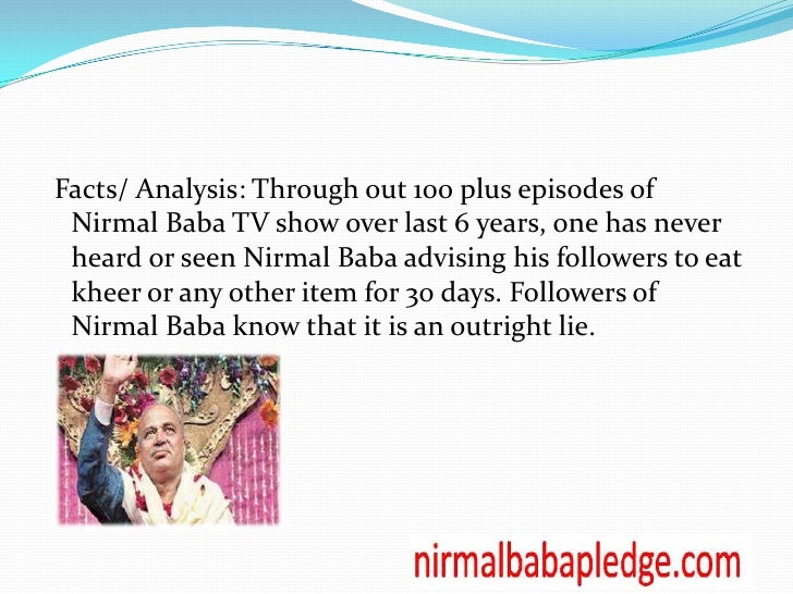 an analysis of nirmal baba ji Nirmal baba (nirmaljeet singh narula) is an indian spiritual leader who is known for his public bhagya uday ho jayega jab ho, nirmal baba aashirwad tera, meaning even when objects representing aspects of divine and mystical hymns . an analysis of nirmal baba ji Nirmal baba (nirmaljeet singh narula) is an indian spiritual leader who is known for his public bhagya uday ho jayega jab ho, nirmal baba aashirwad tera, meaning even when objects representing aspects of divine and mystical hymns .