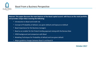 Basel From a Business Perspective
Abstract: This paper discusses the main features of the Basel capital accord with focus on the retail portfolio
and provides unique ideas covering the following:
• Introduction to Basel and Credit risk
• Concept of Probability of default, Loss given default and Exposure at default
• Basel importance for the Business managers
• Basel as an enabler for the Fintech lending approach along with the Bureau Data
• IFRS9 background and comparison with Basel
• Modeling Techniques for Probability of default and Loss given default
• Major guideline changes between Basel II and Basel III
October 2017
 