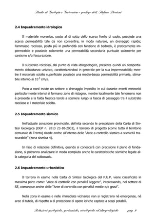 Studio di Geologia e Geotecnica – geologo dott. Stefano Piccioni



2.4 Inquadramento idrologico


      Il materiale morenico, posto al di sotto dello scarso livello di suolo, possiede una
scarsa permeabilità tale da non consentire, in modo naturale, un drenaggio rapido;
l’ammasso roccioso, posto più in profondità con funzione di bedrock, è praticamente im-
permeabile e possiede solamente una permeabilità secondaria puntuale solamente per
carsismo e/o fessurazione.


       Il substrato roccioso, dal punto di vista idrogeologico, presenta quindi un comporta-
mento abbastanza univoco, caratterizzandosi in generale per la sua impermeabilità; men-
tre il materiale sciolto superficiale possiede una medio-bassa permeabilità primaria, stima-
bile intorno ai 10-5 cm/s.

      Poco a nord esiste un settore a drenaggio impedito in cui durante eventi meteorici
particolarmente intensi si formano zone di ristagno, mentre localmente tale fenomeno non
è presente e la falda freatica tende a scorrere lungo la fascia di passaggio tra il substrato
roccioso e il materiale sciolto.


2.5 Inquadramento sismico


      Nell’attuale zonazione provinciale, definita secondo le prescrizioni della Carta di Sin-
tesi Geologica (DGP n. 2813 23-10-2003), il terreno di progetto (come tutto il territorio
comunale di Trento) ricade anche all’interno delle “Aree a controllo sismico a sismicità tra-
scurabile” (zona sismica 4).


      In fase di relazione definitiva, quando si conoscerà con precisione il piano di fonda-
zione, si potranno analizzare in modo compiuto anche le caratteristiche sismiche legate al-
la categoria del sottosuolo.


2.6 Inquadramento urbanistico


     Il terreno in esame nella Carta di Sintesi Geologica del P.U.P. viene classificato in
massima parte come: “Aree di controllo con penalità leggere”, interessando, nel settore di
SE, comunque anche delle “Aree di controllo con penalità medie e/o gravi”.


     Nella zona in esame e nelle immediate vicinanze non si registrano né emergenze, né
aree di tutela, di rispetto o di protezione di opere idriche captate a scopi potabili.

              Relazioni geologiche, geotecniche, nivologiche ed idrogeologiche     pag. 9
 