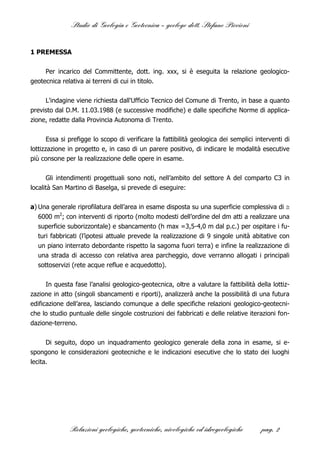Studio di Geologia e Geotecnica – geologo dott. Stefano Piccioni


1 PREMESSA


     Per incarico del Committente, dott. ing. xxx, si è eseguita la relazione geologico-
geotecnica relativa ai terreni di cui in titolo.


     L'indagine viene richiesta dall'Ufficio Tecnico del Comune di Trento, in base a quanto
previsto dal D.M. 11.03.1988 (e successive modifiche) e dalle specifiche Norme di applica-
zione, redatte dalla Provincia Autonoma di Trento.


       Essa si prefigge lo scopo di verificare la fattibilità geologica dei semplici interventi di
lottizzazione in progetto e, in caso di un parere positivo, di indicare le modalità esecutive
più consone per la realizzazione delle opere in esame.

      Gli intendimenti progettuali sono noti, nell’ambito del settore A del comparto C3 in
località San Martino di Baselga, si prevede di eseguire:

a) Una generale riprofilatura dell’area in esame disposta su una superficie complessiva di 
  6000 m2; con interventi di riporto (molto modesti dell’ordine del dm atti a realizzare una
  superficie suborizzontale) e sbancamento (h max =3,5-4,0 m dal p.c.) per ospitare i fu-
  turi fabbricati (l’ipotesi attuale prevede la realizzazione di 9 singole unità abitative con
  un piano interrato debordante rispetto la sagoma fuori terra) e infine la realizzazione di
  una strada di accesso con relativa area parcheggio, dove verranno allogati i principali
  sottoservizi (rete acque reflue e acquedotto).


     In questa fase l’analisi geologico-geotecnica, oltre a valutare la fattibilità della lottiz-
zazione in atto (singoli sbancamenti e riporti), analizzerà anche la possibilità di una futura
edificazione dell’area, lasciando comunque a delle specifiche relazioni geologico-geotecni-
che lo studio puntuale delle singole costruzioni dei fabbricati e delle relative iterazioni fon-
dazione-terreno.


      Di seguito, dopo un inquadramento geologico generale della zona in esame, si e-
spongono le considerazioni geotecniche e le indicazioni esecutive che lo stato dei luoghi
lecita.




              Relazioni geologiche, geotecniche, nivologiche ed idrogeologiche         pag. 2
 