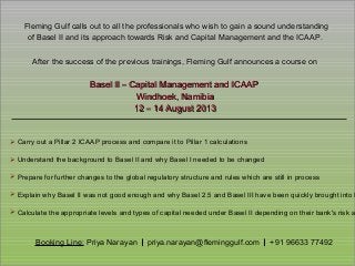 Booking Line: Priya Narayan | priya.narayan@fleminggulf.com | +91 96633 77492
Fleming Gulf calls out to all the professionals who wish to gain a sound understandingFleming Gulf calls out to all the professionals who wish to gain a sound understanding
of Basel II and its approach towards Risk and Capital Management and the ICAAP.of Basel II and its approach towards Risk and Capital Management and the ICAAP.
After the success of the previous trainings, Fleming Gulf announces a course onAfter the success of the previous trainings, Fleming Gulf announces a course on
Basel II – Capital Management and ICAAPBasel II – Capital Management and ICAAP
Windhoek, NamibiaWindhoek, Namibia
12 – 14 August 201312 – 14 August 2013
➢ Carry out a Pillar 2 ICAAP process and compare it to Pillar 1 calculations
➢ Understand the background to Basel II and why Basel I needed to be changed
➢ Prepare for further changes to the global regulatory structure and rules which are still in process
➢ Explain why Basel II was not good enough and why Basel 2.5 and Basel III have been quickly brought into b
➢ Calculate the appropriate levels and types of capital needed under Basel II depending on their bank's risk a
 