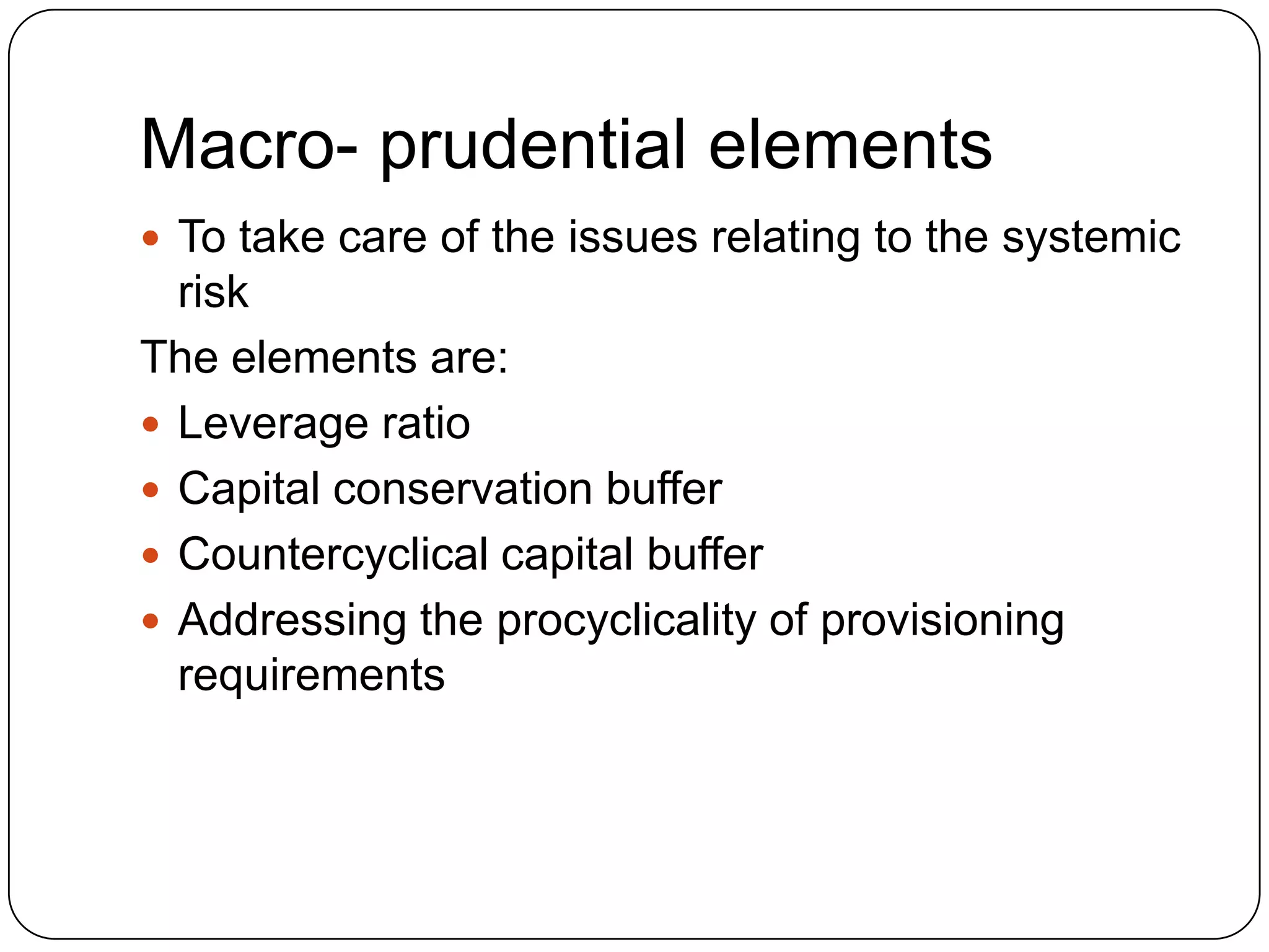 Macro- prudential elements
 To take care of the issues relating to the systemic
  risk
The elements are:
 Leverage ratio
 Capital conservation buffer
 Countercyclical capital buffer
 Addressing the procyclicality of provisioning
  requirements
 