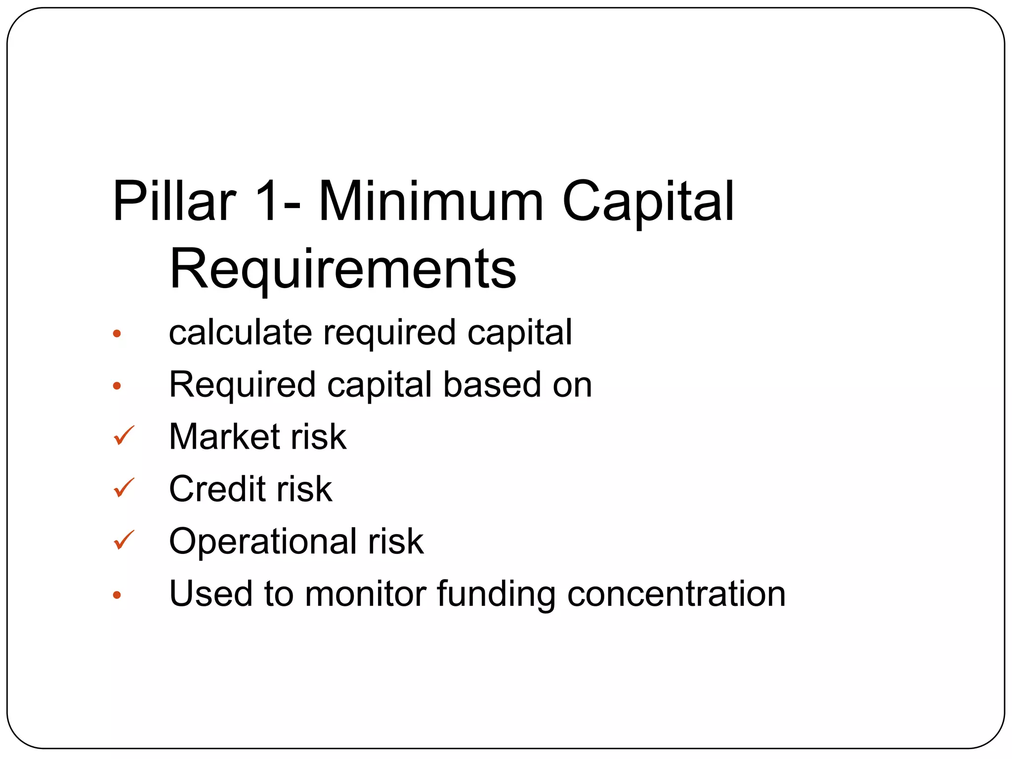Pillar 1- Minimum Capital
   Requirements
• calculate required capital
• Required capital based on
 Market risk
 Credit risk
 Operational risk
• Used to monitor funding concentration
 