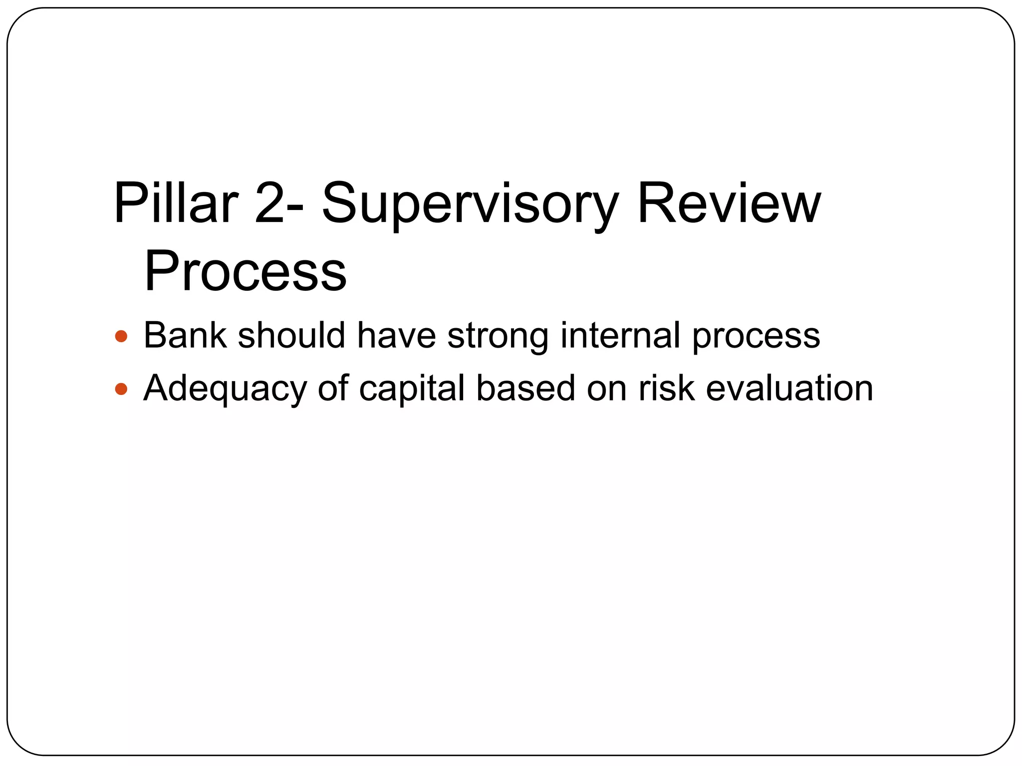 Pillar 2- Supervisory Review
 Process
 Bank should have strong internal process
 Adequacy of capital based on risk evaluation
 