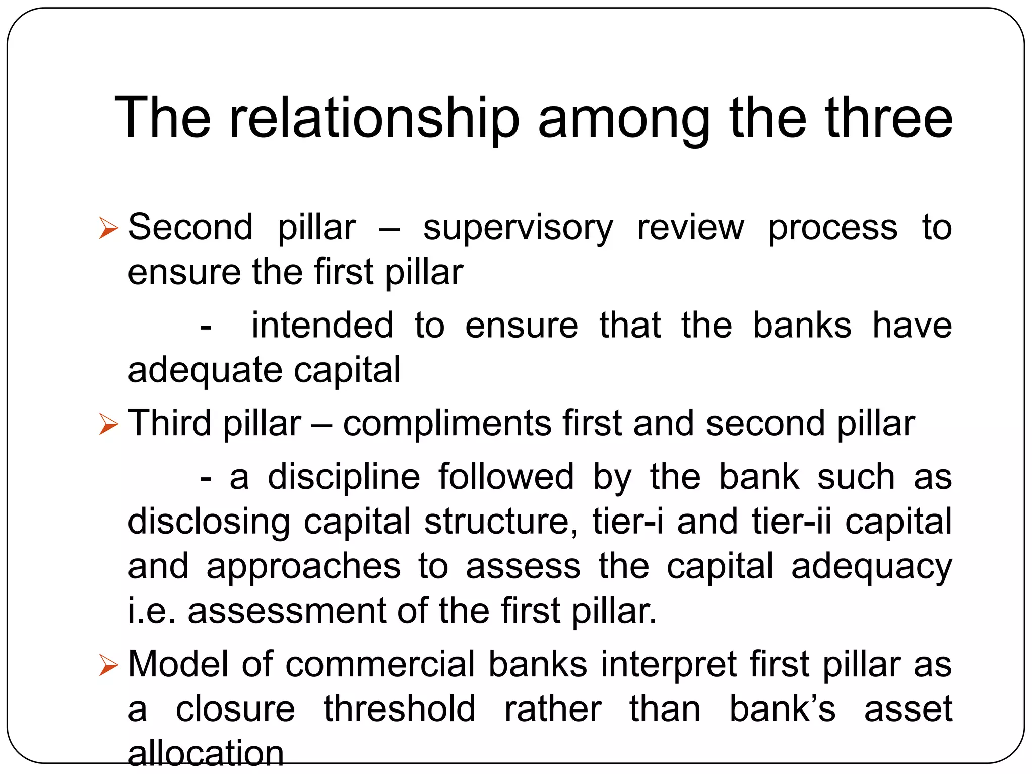 The relationship among the three
 Second pillar – supervisory review process to
  ensure the first pillar
        - intended to ensure that the banks have
  adequate capital
 Third pillar – compliments first and second pillar
        - a discipline followed by the bank such as
  disclosing capital structure, tier-i and tier-ii capital
  and approaches to assess the capital adequacy
  i.e. assessment of the first pillar.
 Model of commercial banks interpret first pillar as
  a closure threshold rather than bank’s asset
  allocation
 