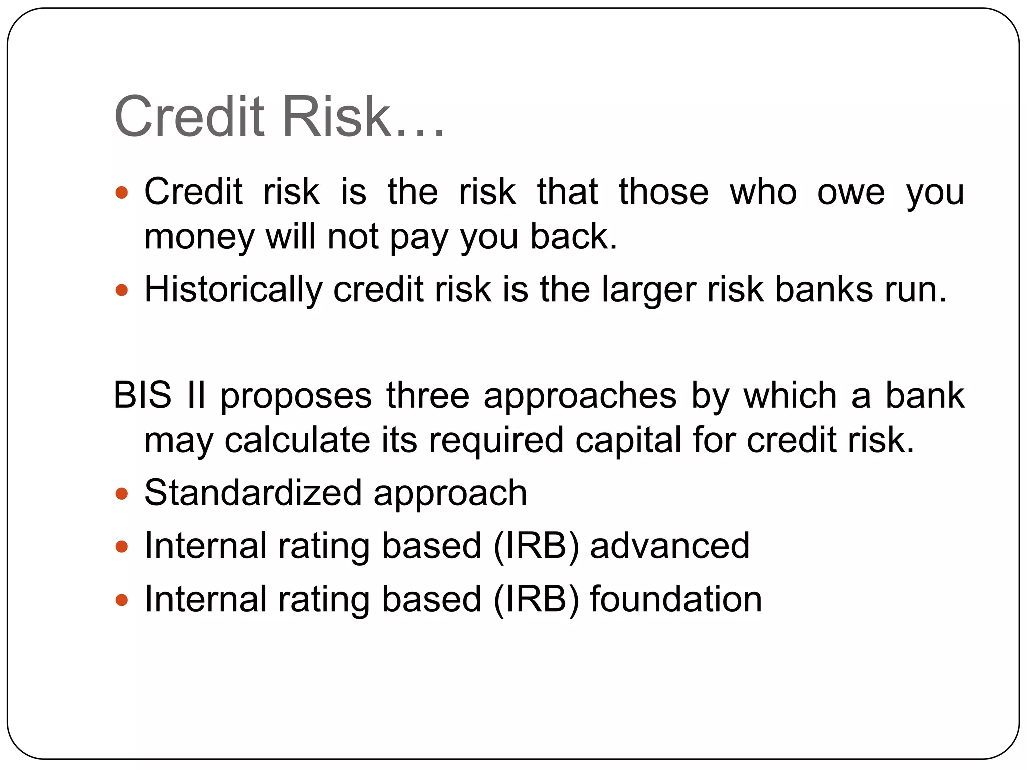 Credit Risk…
 Credit risk is the risk that those who owe you
  money will not pay you back.
 Historically credit risk is the larger risk banks run.


BIS II proposes three approaches by which a bank
  may calculate its required capital for credit risk.
 Standardized approach
 Internal rating based (IRB) advanced
 Internal rating based (IRB) foundation
 