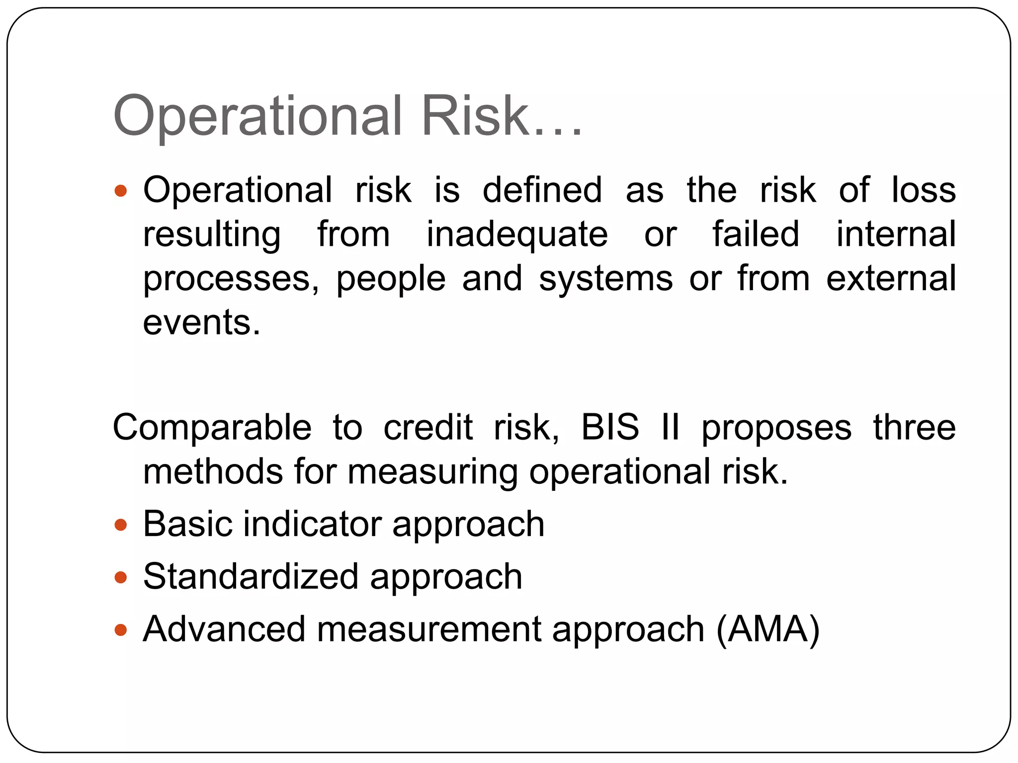 Operational Risk…
 Operational risk is defined as the risk of loss
 resulting from inadequate or failed internal
 processes, people and systems or from external
 events.

Comparable to credit risk, BIS II proposes three
  methods for measuring operational risk.
 Basic indicator approach
 Standardized approach
 Advanced measurement approach (AMA)
 