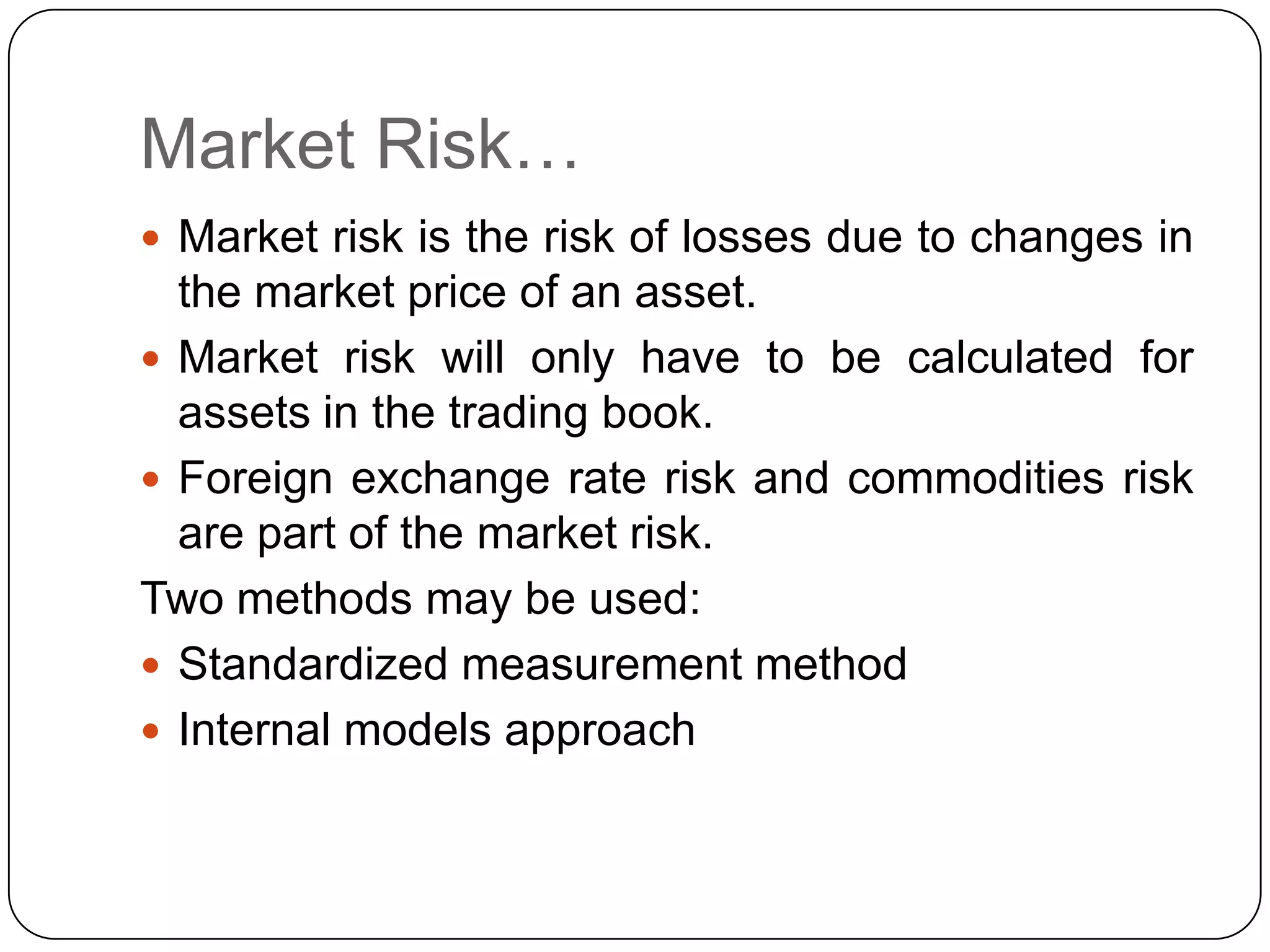 Market Risk…
 Market risk is the risk of losses due to changes in
  the market price of an asset.
 Market risk will only have to be calculated for
  assets in the trading book.
 Foreign exchange rate risk and commodities risk
  are part of the market risk.
Two methods may be used:
 Standardized measurement method
 Internal models approach
 