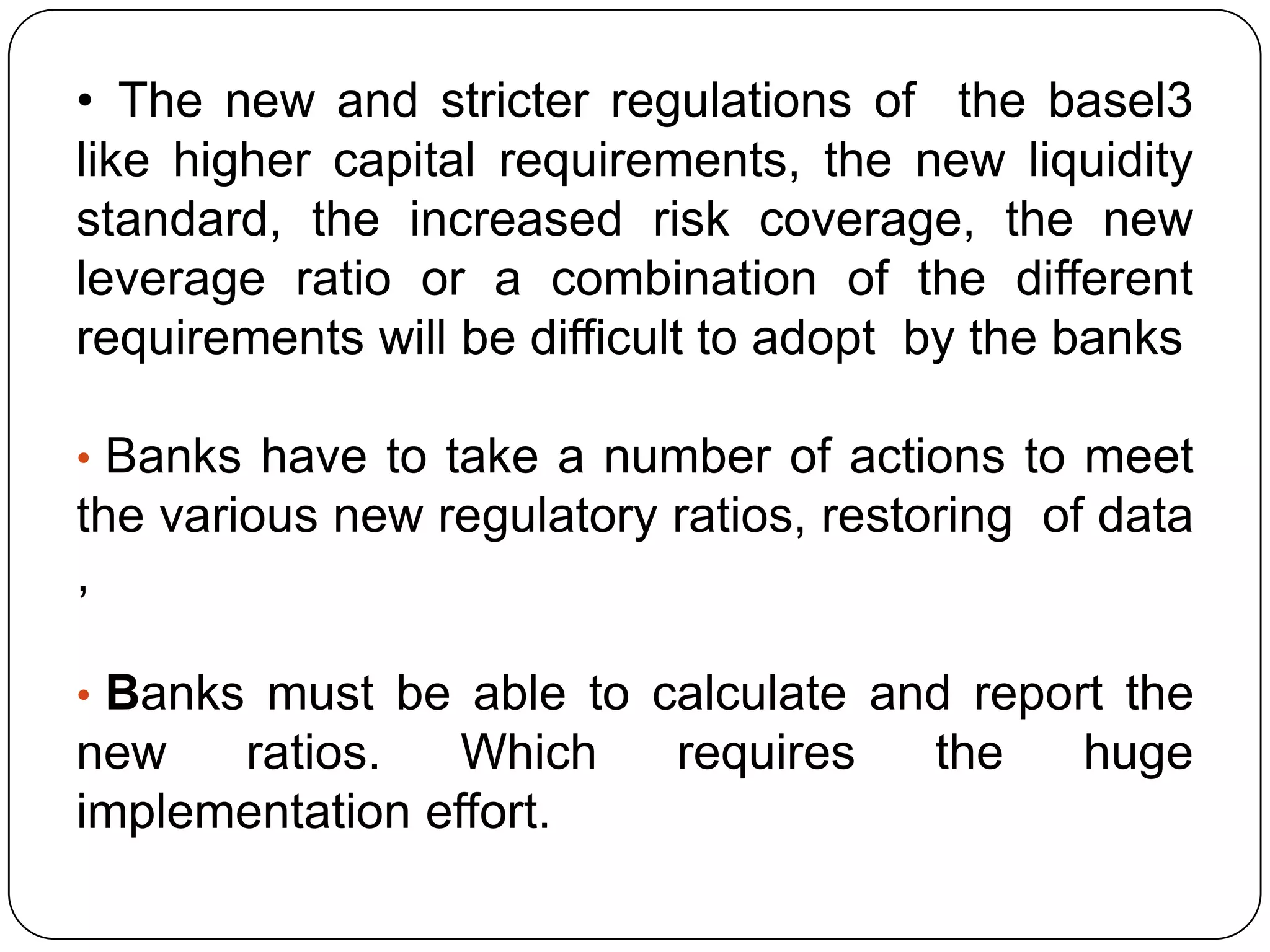 • The new and stricter regulations of the basel3
like higher capital requirements, the new liquidity
standard, the increased risk coverage, the new
leverage ratio or a combination of the different
requirements will be difficult to adopt by the banks

• Banks have to take a number of actions to meet
the various new regulatory ratios, restoring of data
,

• Banks must be able to calculate and report the
new   ratios.    Which     requires    the    huge
implementation effort.
 