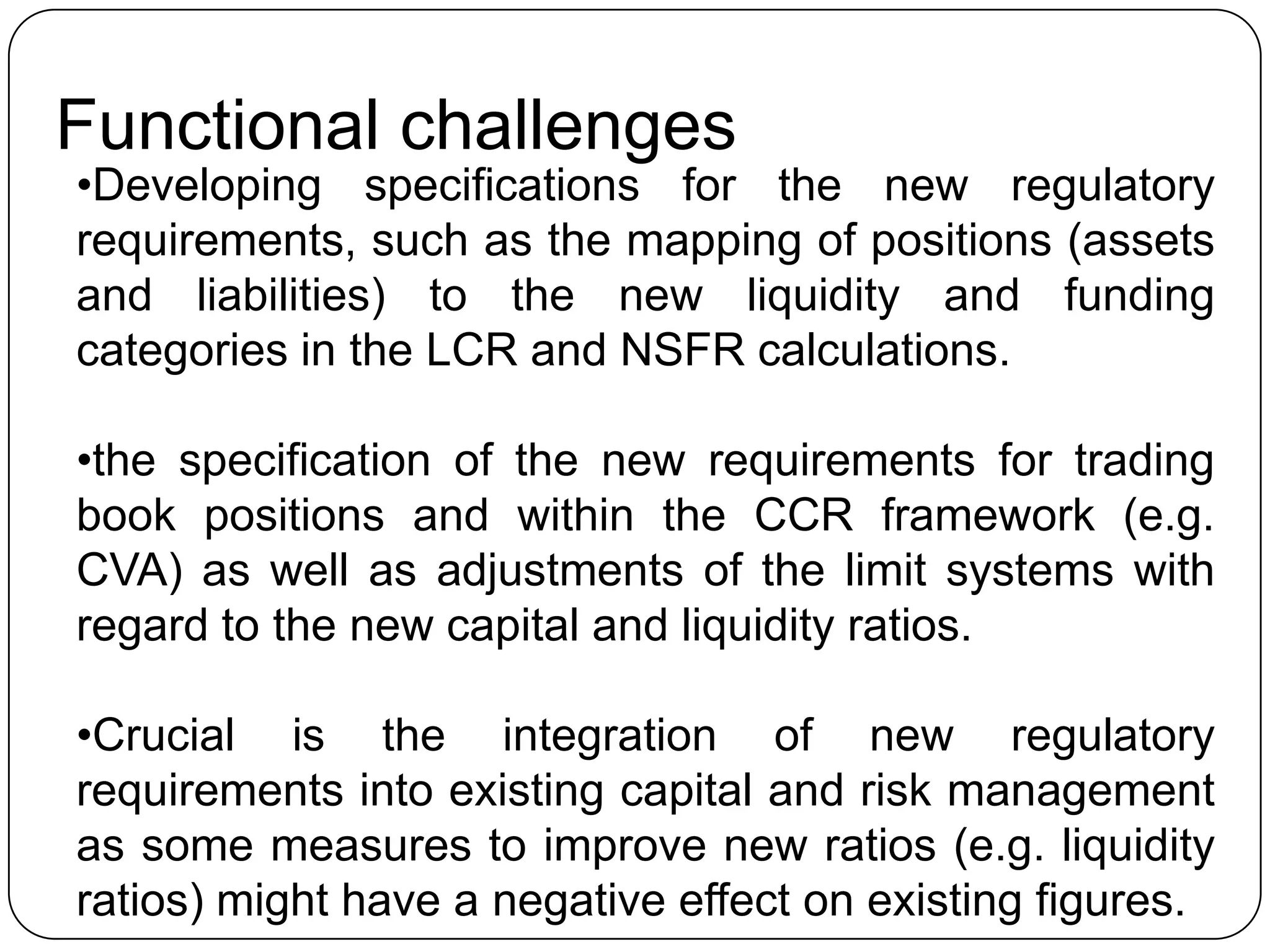 Functional challenges
•Developing specifications for the new regulatory
requirements, such as the mapping of positions (assets
and liabilities) to the new liquidity and funding
categories in the LCR and NSFR calculations.

•the specification of the new requirements for trading
book positions and within the CCR framework (e.g.
CVA) as well as adjustments of the limit systems with
regard to the new capital and liquidity ratios.

•Crucial is the integration of new regulatory
requirements into existing capital and risk management
as some measures to improve new ratios (e.g. liquidity
ratios) might have a negative effect on existing figures.
 