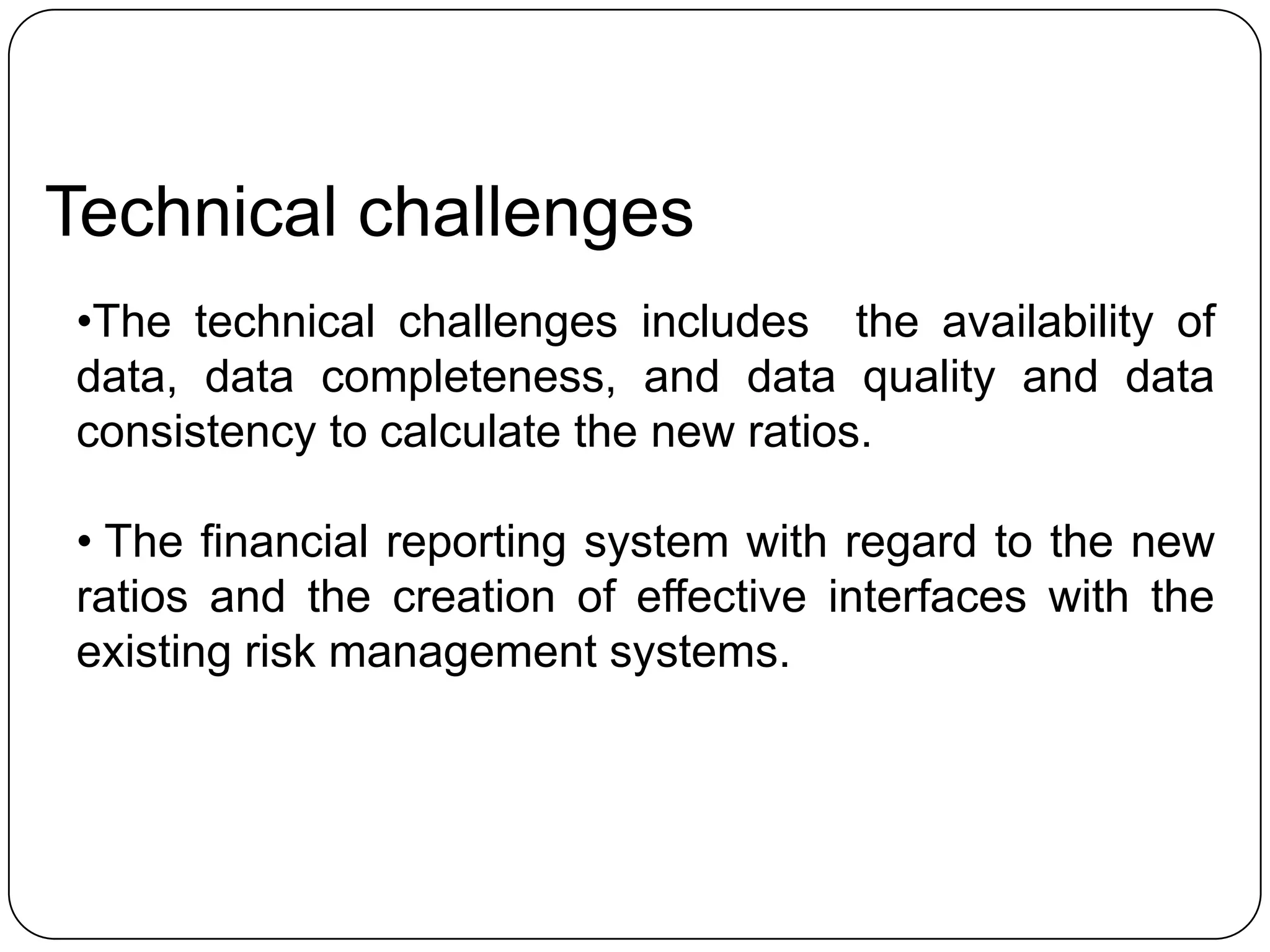 Technical challenges
•The technical challenges includes the availability of
data, data completeness, and data quality and data
consistency to calculate the new ratios.

• The financial reporting system with regard to the new
ratios and the creation of effective interfaces with the
existing risk management systems.
 