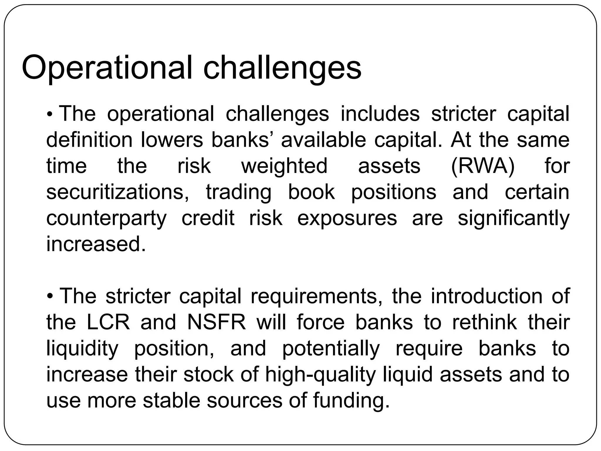 Operational challenges
 • The operational challenges includes stricter capital
 definition lowers banks’ available capital.   At the same
 time the risk weighted assets                 (RWA) for
 securitizations, trading book positions       and certain
 counterparty credit risk exposures are         significantly
 increased.

 • The stricter capital requirements, the introduction of
 the LCR and NSFR will force banks to rethink their
 liquidity position, and potentially require banks to
 increase their stock of high-quality liquid assets and to
 use more stable sources of funding.
 