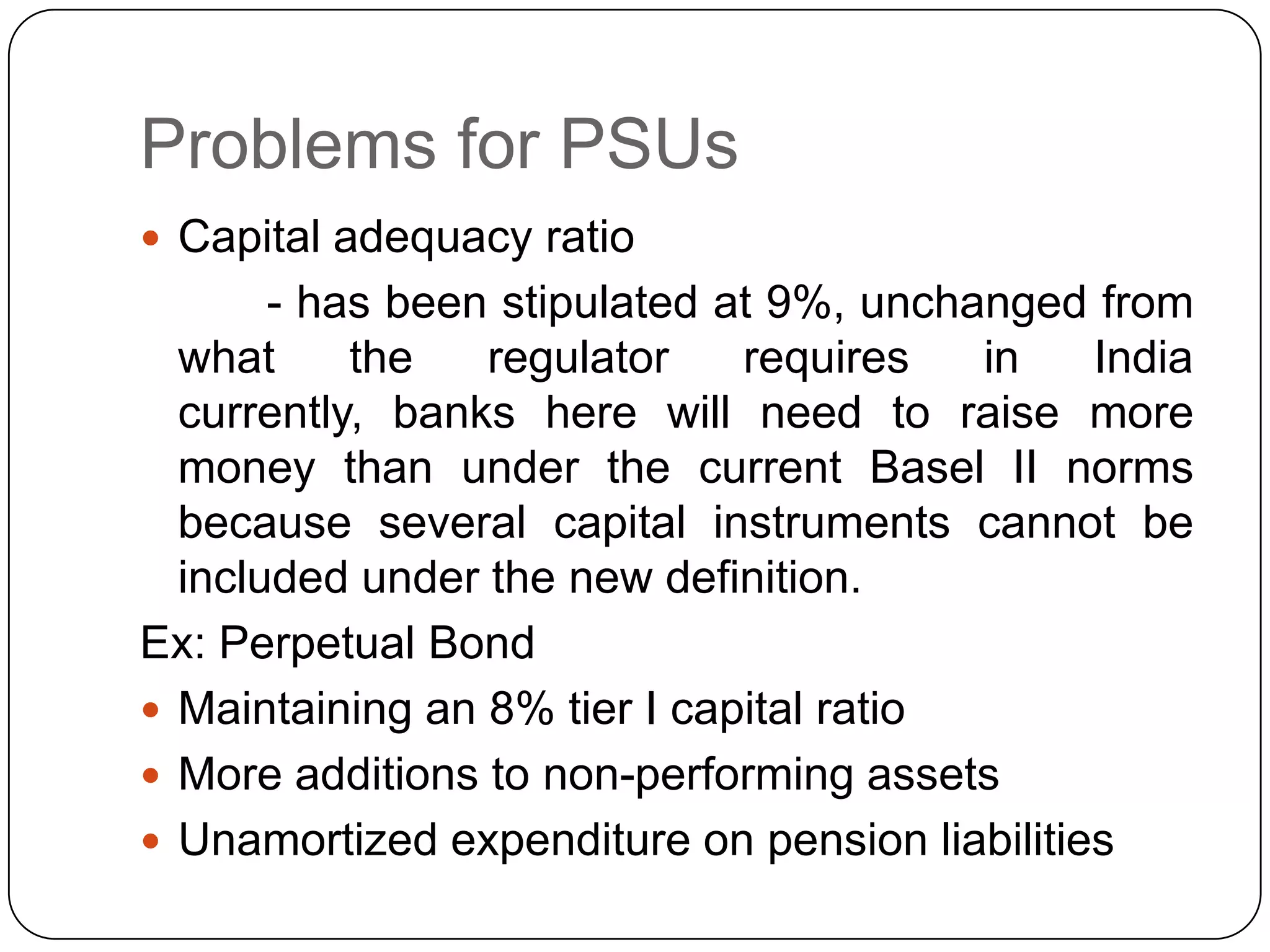Problems for PSUs
 Capital adequacy ratio
       - has been stipulated at 9%, unchanged from
  what     the   regulator    requires   in    India
  currently, banks here will need to raise more
  money than under the current Basel II norms
  because several capital instruments cannot be
  included under the new definition.
Ex: Perpetual Bond
 Maintaining an 8% tier I capital ratio
 More additions to non-performing assets
 Unamortized expenditure on pension liabilities
 