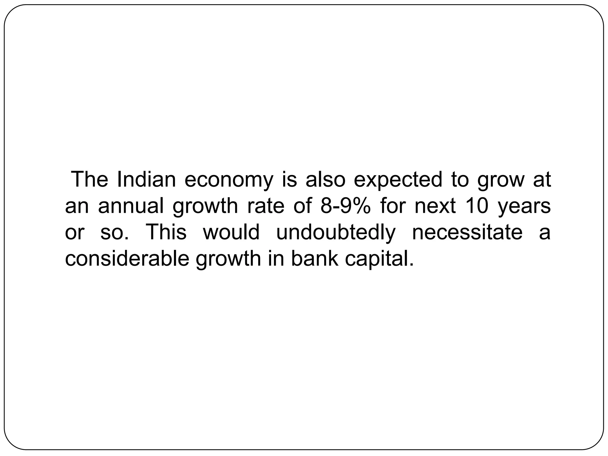 The Indian economy is also expected to grow at
an annual growth rate of 8-9% for next 10 years
or so. This would undoubtedly necessitate a
considerable growth in bank capital.
 
