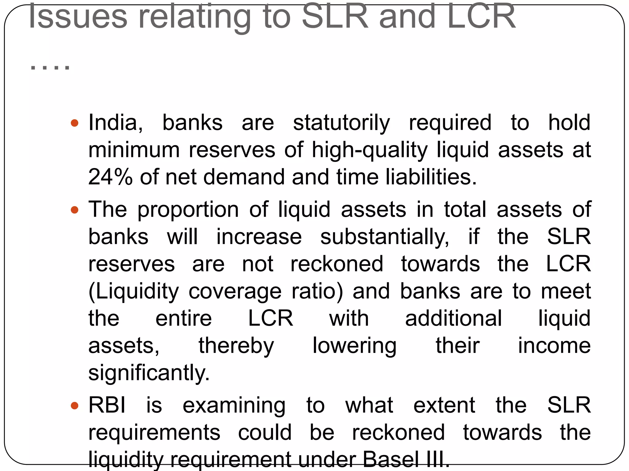Issues relating to SLR and LCR
….
   India, banks are statutorily required to hold
    minimum reserves of high-quality liquid assets at
    24% of net demand and time liabilities.
   The proportion of liquid assets in total assets of
    banks will increase substantially, if the SLR
    reserves are not reckoned towards the LCR
    (Liquidity coverage ratio) and banks are to meet
    the     entire    LCR    with   additional   liquid
    assets,      thereby   lowering     their  income
    significantly.
   RBI is examining to what extent the SLR
    requirements could be reckoned towards the
    liquidity requirement under Basel III.
 