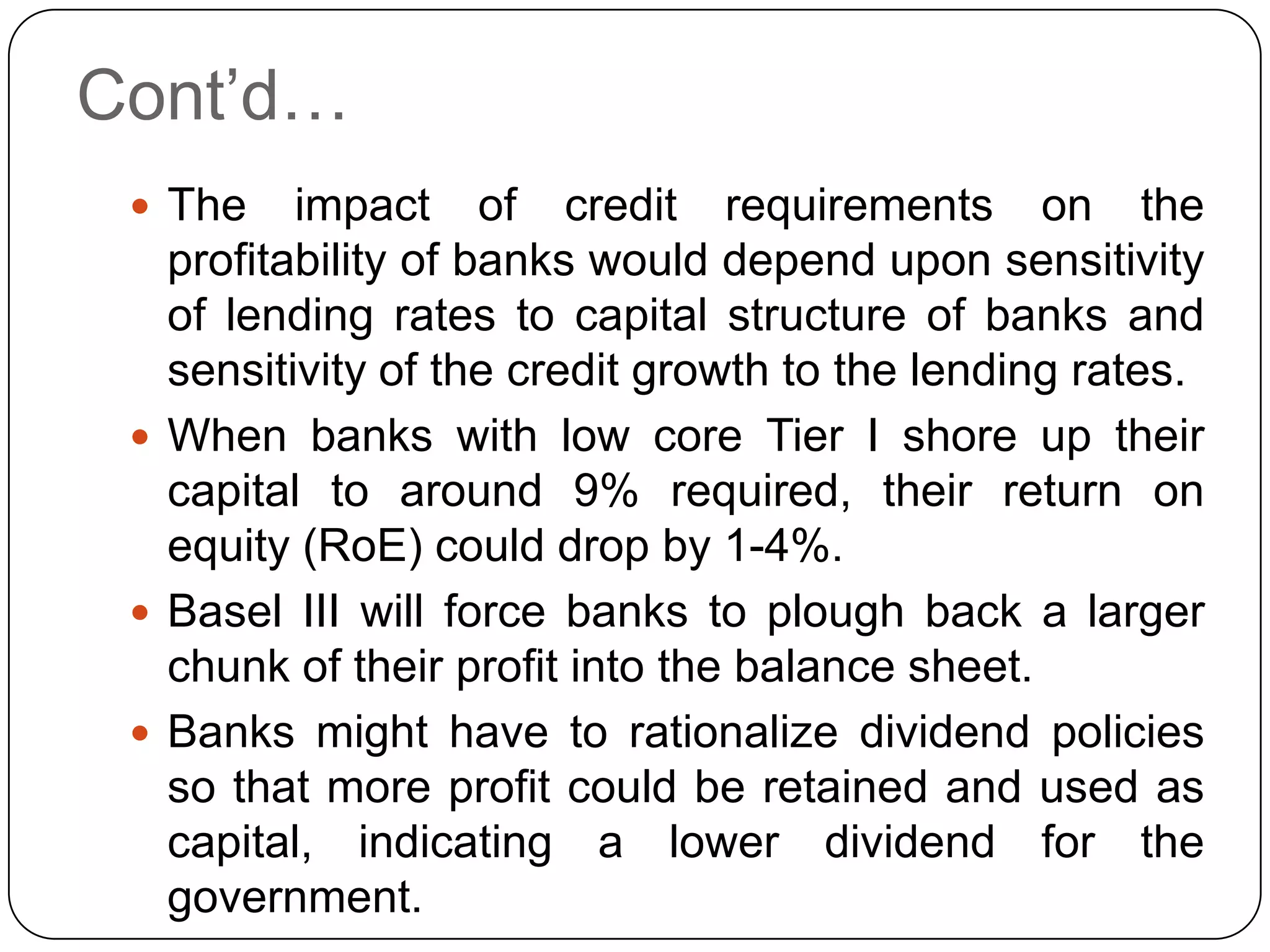 Cont’d…
  The    impact of credit requirements on the
   profitability of banks would depend upon sensitivity
   of lending rates to capital structure of banks and
   sensitivity of the credit growth to the lending rates.
  When banks with low core Tier I shore up their
   capital to around 9% required, their return on
   equity (RoE) could drop by 1-4%.
  Basel III will force banks to plough back a larger
   chunk of their profit into the balance sheet.
  Banks might have to rationalize dividend policies
   so that more profit could be retained and used as
   capital, indicating a lower dividend for the
   government.
 