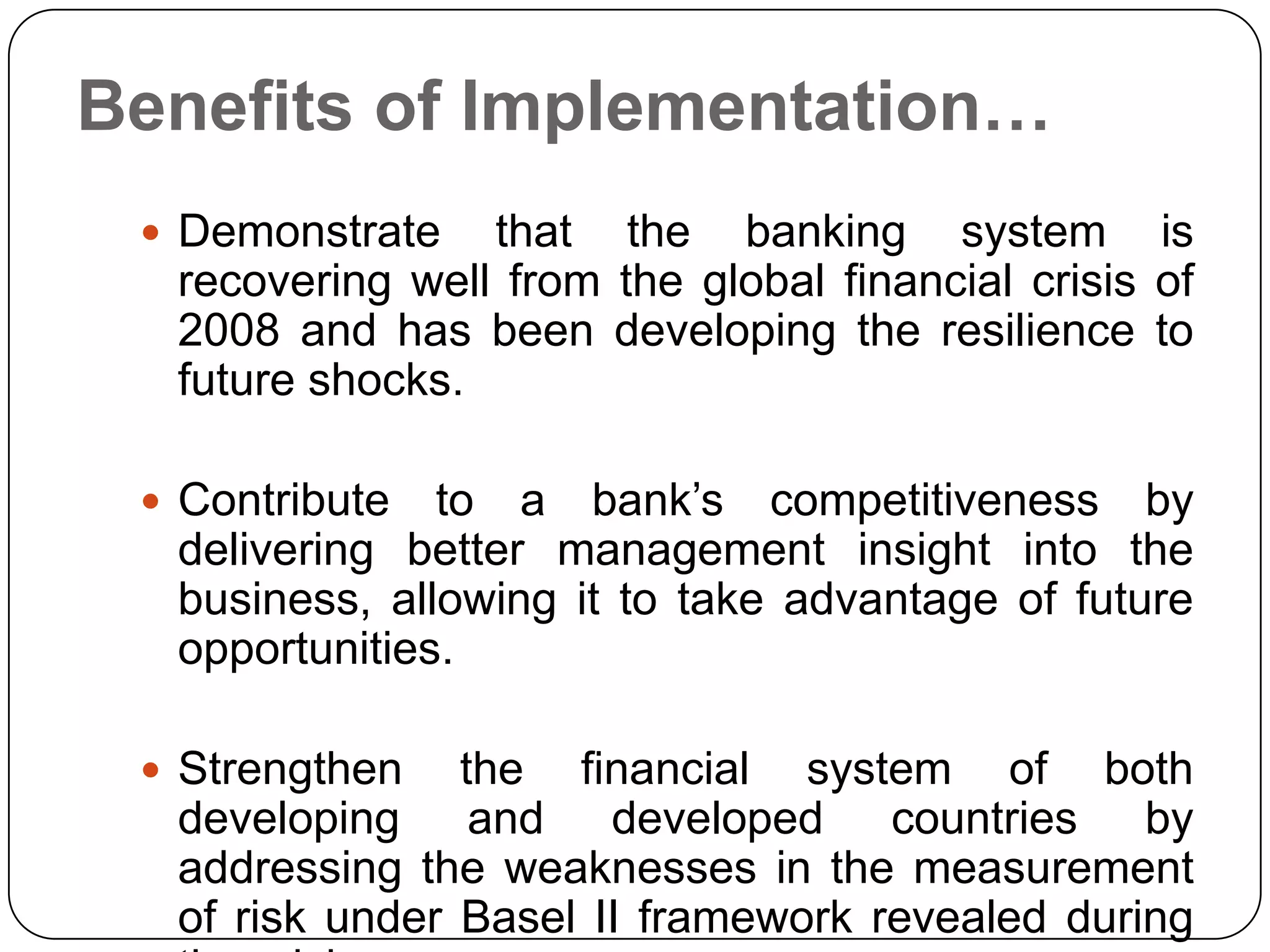 Benefits of Implementation…
  Demonstrate   that the banking system is
  recovering well from the global financial crisis of
  2008 and has been developing the resilience to
  future shocks.

  Contribute  to a bank’s competitiveness by
  delivering better management insight into the
  business, allowing it to take advantage of future
  opportunities.

  Strengthen   the financial system of both
  developing and developed countries by
  addressing the weaknesses in the measurement
  of risk under Basel II framework revealed during
 
