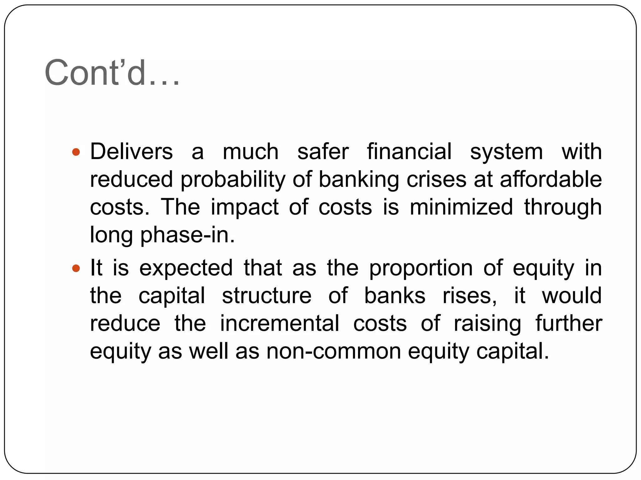 Cont’d…

  Delivers a much safer financial system with
   reduced probability of banking crises at affordable
   costs. The impact of costs is minimized through
   long phase-in.
  It is expected that as the proportion of equity in
   the capital structure of banks rises, it would
   reduce the incremental costs of raising further
   equity as well as non-common equity capital.
 