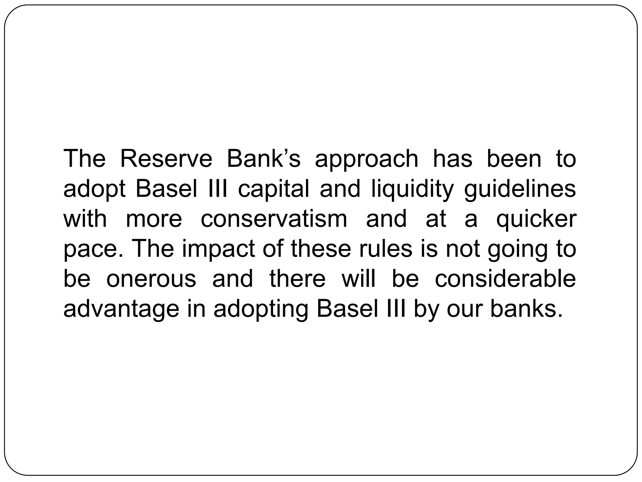 The Reserve Bank’s approach has been to
adopt Basel III capital and liquidity guidelines
with more conservatism and at a quicker
pace. The impact of these rules is not going to
be onerous and there will be considerable
advantage in adopting Basel III by our banks.
 