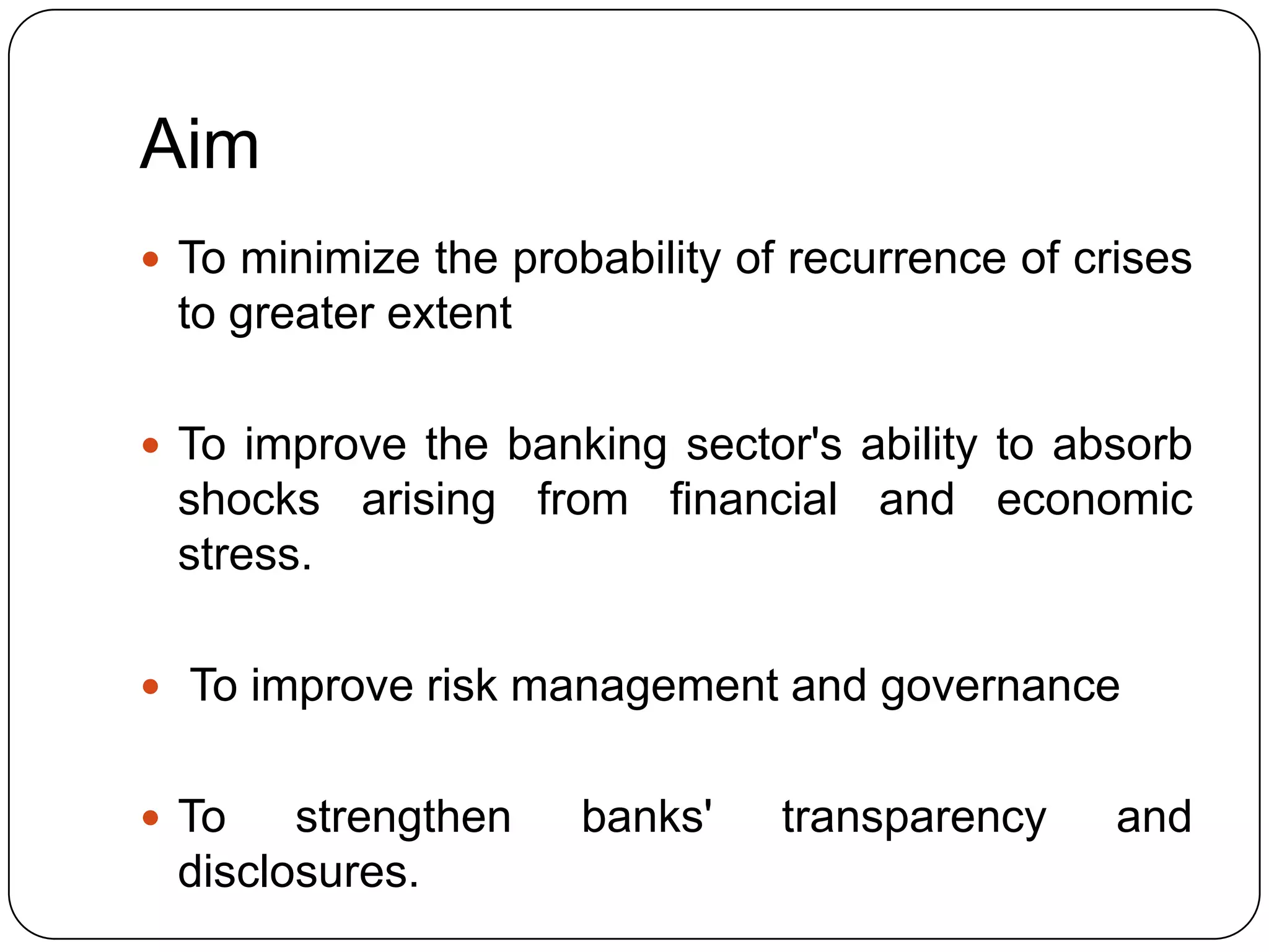 Aim
 To minimize the probability of recurrence of crises
 to greater extent

 To improve the banking sector's ability to absorb
 shocks arising from financial and economic
 stress.

 To improve risk management and governance


 To   strengthen     banks'    transparency     and
 disclosures.
 
