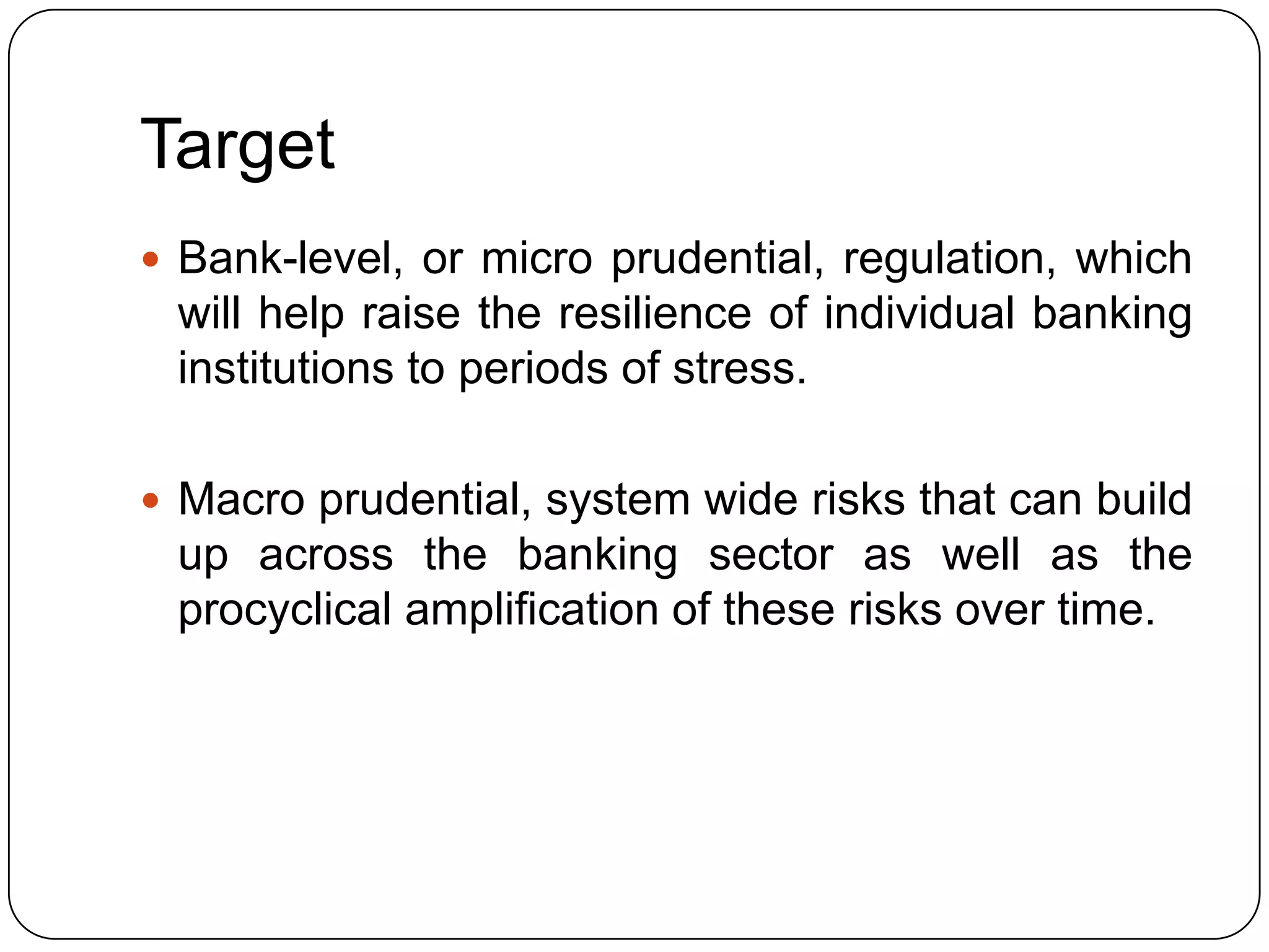 Target
 Bank-level, or micro prudential, regulation, which
 will help raise the resilience of individual banking
 institutions to periods of stress.

 Macro prudential, system wide risks that can build
 up across the banking sector as well as the
 procyclical amplification of these risks over time.
 