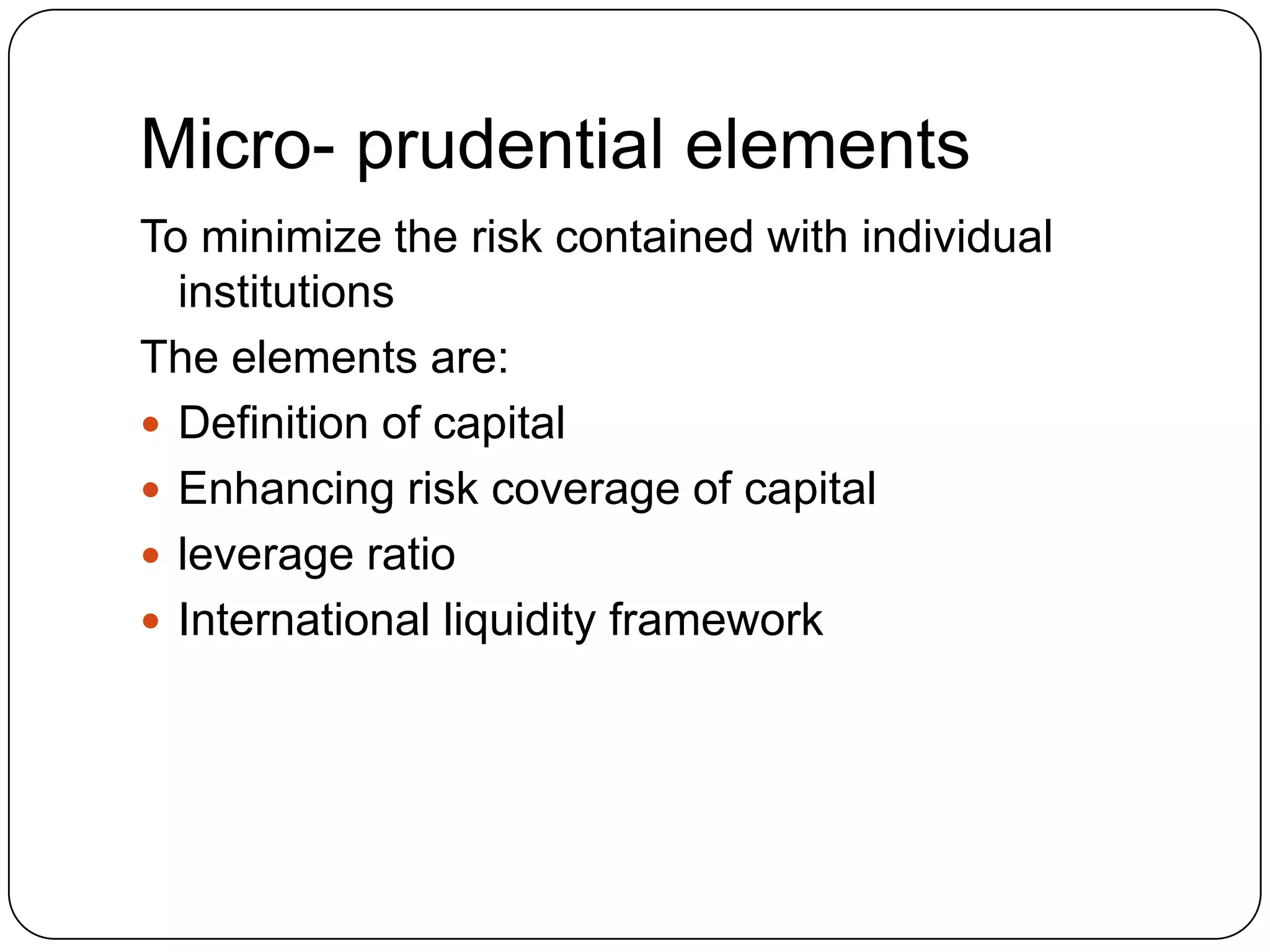 Micro- prudential elements
To minimize the risk contained with individual
  institutions
The elements are:
 Definition of capital
 Enhancing risk coverage of capital
 leverage ratio
 International liquidity framework
 