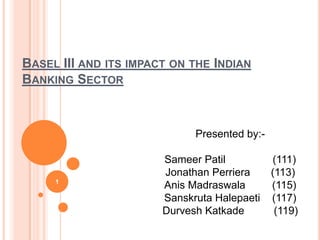 BASEL III AND ITS IMPACT ON THE INDIAN
BANKING SECTOR



                             Presented by:-

                       Sameer Patil           (111)
                       Jonathan Perriera      (113)
     1
                       Anis Madraswala        (115)
                       Sanskruta Halepaeti    (117)
                       Durvesh Katkade         (119)
 